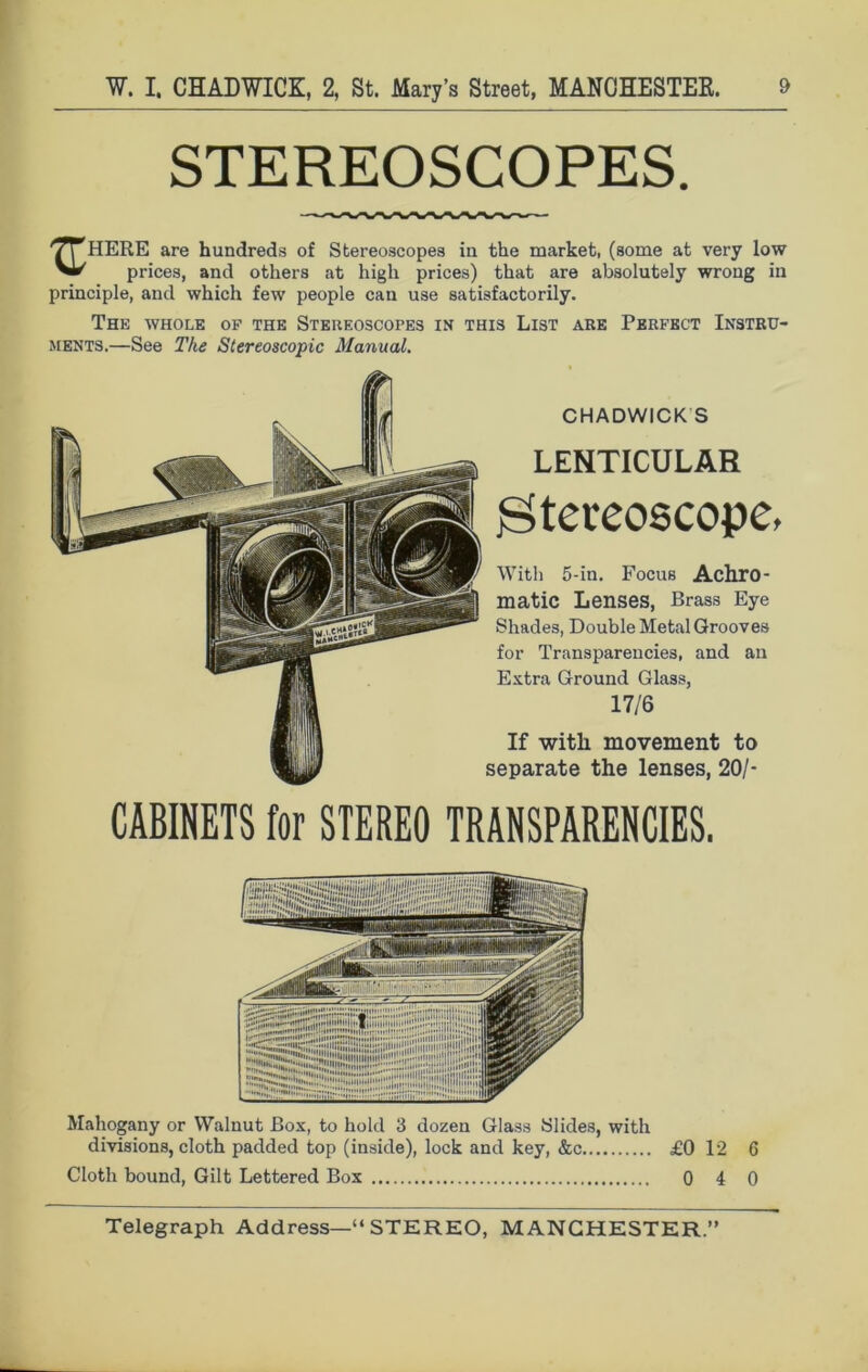 STEREOSCOPES. '/T HERE are hundreds of Stereoscopes in the market, (some at very low VI/ prices, and others at high prices) that are absolutely wrong in principle, and which few people can use satisfactorily. The whole op the Stereoscopes in this List are Perfect Instru- ments.—See The Stereoscopic Manual. CHADWICK S LENTICULAR stereoscope, With 5-in. Focus Achro- matic Lenses, Brass Eye Shades, Double Metal Grooves for Transparencies, and an Extra Ground Glass, 17/6 If with movement to separate the lenses, 20/- CABINETS for STEREO TRANSPARENCIES. Mahogany or Walnut Box, to hold 3 dozen Glass Slides, with divisions, cloth padded top (inside), lock and key, &c £0 12 6 Cloth bound, Gilt Lettered Box 0 4 0