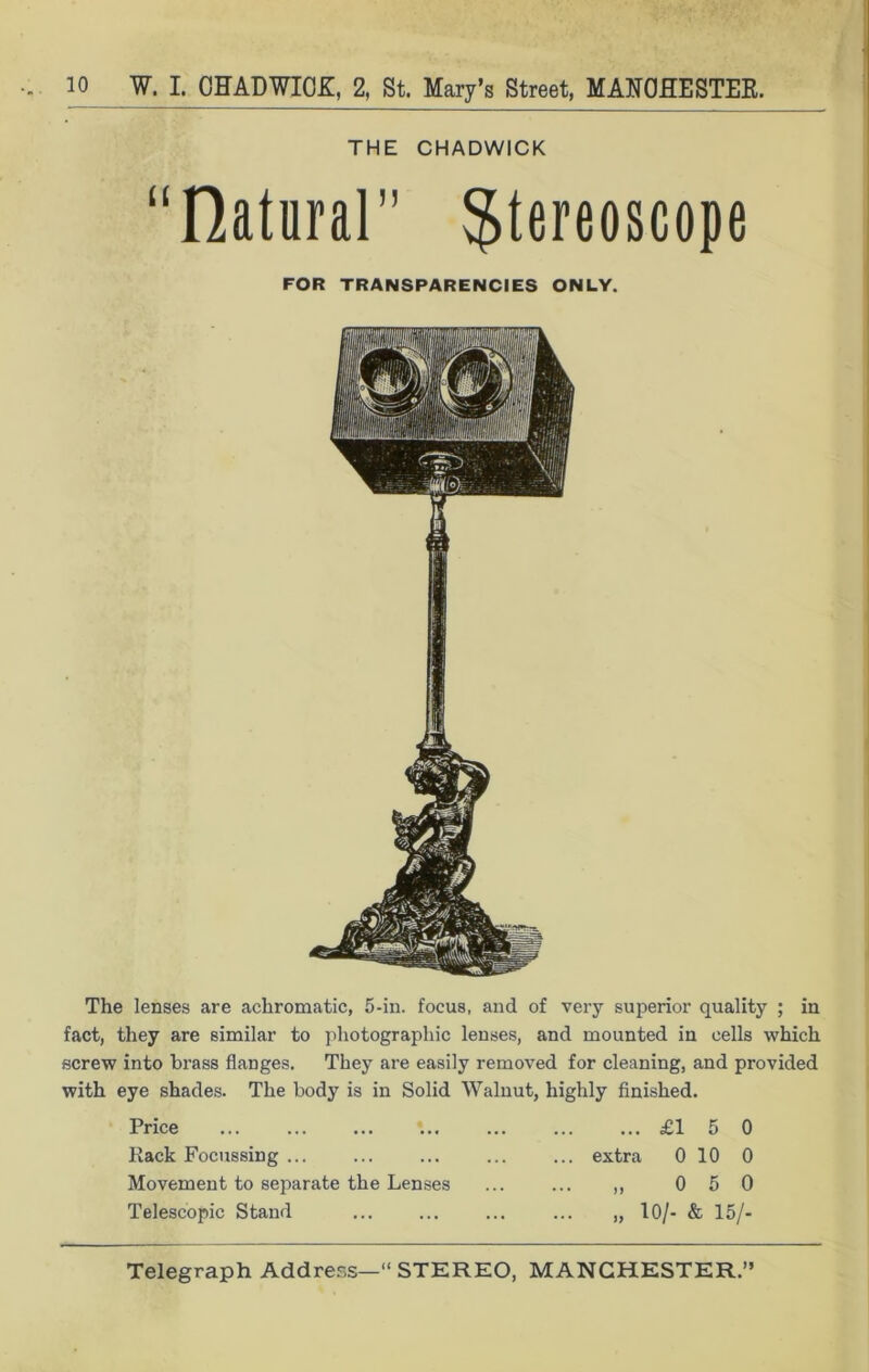 THE CHADWICK “natural” stereoscope FOR TRANSPARENCIES ONLY. The lenses are achromatic, 5-in. focus, and of very superior quality ; in fact, they are similar to photographic lenses, and mounted in cells which screw into brass flanges. They are easily removed for cleaning, and provided with eye shades. The body is in Solid Walnut, highly finished. Price ... Rack Focussing ... Movement to separate the Lenses Telescopic Stand £15 0 ... extra 0 10 0 0 5 0 „ 10/- & 15/-