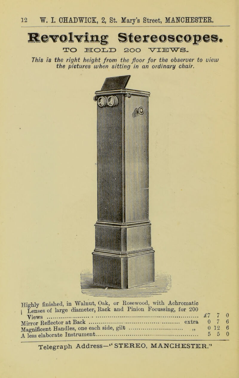 Revolving Stereoscope®, TO HOLD 200 ‘VIEWS. This is the right height from the floor for the obseruer to uieiv the pictures when sitting in an ordinary chair. Highly finished, in Walnut, Oak, or Rosewood, with Achromatic | Lenses of large diameter, Rack and Pinion Focussing, for 200 Views *'• l ^ Mirror Reflector at Rack ...» extra 0/6 Magnificent Handles, one each side, gilt 0 12 6 A less elaborate Instrument 5 5 0
