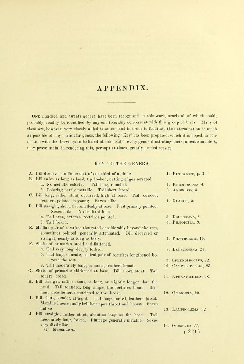 APPENDIX. One hundred and twenty genera have been recognized in this work, nearly all of which could, probably, readily be identified by any one tolerably conversant with this group of birds. Many of them are, however, very closely allied to others, and in order to facilitate the determination as much as possible of any particular genus, the following ‘Key’ has been prepared, which it is hoped, in con- nection with the drawings to be found at the head of every genus illustrating their salient characters, may prove useful in rendering this, perhaps at times, greatly needed service. KEY TO THE GENERA. A. Bill decurved to the extent of one-third of a circle. B. Bill twice as long as head, tip hooked, cutting edges serrated. a. No metallic coloring. Tail long, rounded. b. Coloring partly metallic. Tail short, broad. C. Bill long, rather stout, decurved, high at base. Tail rounded, feathers pointed in young. Sexes alike. D. Bill straight, short, flat and fleshy at base. First primary pointed. Sexes alike. No brilliant hues. a. Tail even, external rectrices pointed. b. Tail forked. E. Median pair of rectrices elongated considerably beyond the rest, sometimes pointed, generally attenuated. Bill decurved or straight, nearly as long as body. F. Shafts of primaries broad and flattened. a. Tail very long, deeply forked. b. Tail long, cuneate, central pair of rectrices lengthened be- yond the rest. c. Tail moderately long, rounded, feathers broad. G. Shafts of primaries thickened at base. Bill short, stout. Tail square, broad. H. Bill straight, rather stout, as long, or slightly longer than the head. Tail rounded, long, ample, the rectrices broad. Bril- liant metallic hues restricted to the throat. I. Bill short, slender, straight. Tail long, forked, feathers broad. Metallic hues equally brilliant upon throat and breast. Sexes unlike. J. Bill straight, rather stout, about as long as the head. Tail moderately long, forked. Plumage generally metallic. Sexes very dissimilar. 32 March, 1879. 1. Eutoxeres, p. 2. 2. Riiamphodon, 4. . 3. Androdon, 5. 4. Glaucis, 5. 5. Holeromya, 8. G. Ph/eoptila, 9. 1. PlIiETIIORNIS, 10. 8. Elpetomena, 21. 9. Sphenoproctus, 22. 10. C YMPYLOPTERUS, 23. 11. Aphantgchroa, 28. 12. CiELIGENA, 29. 13. LAMmomEMA, 32. 14. Oreopyra, 33.