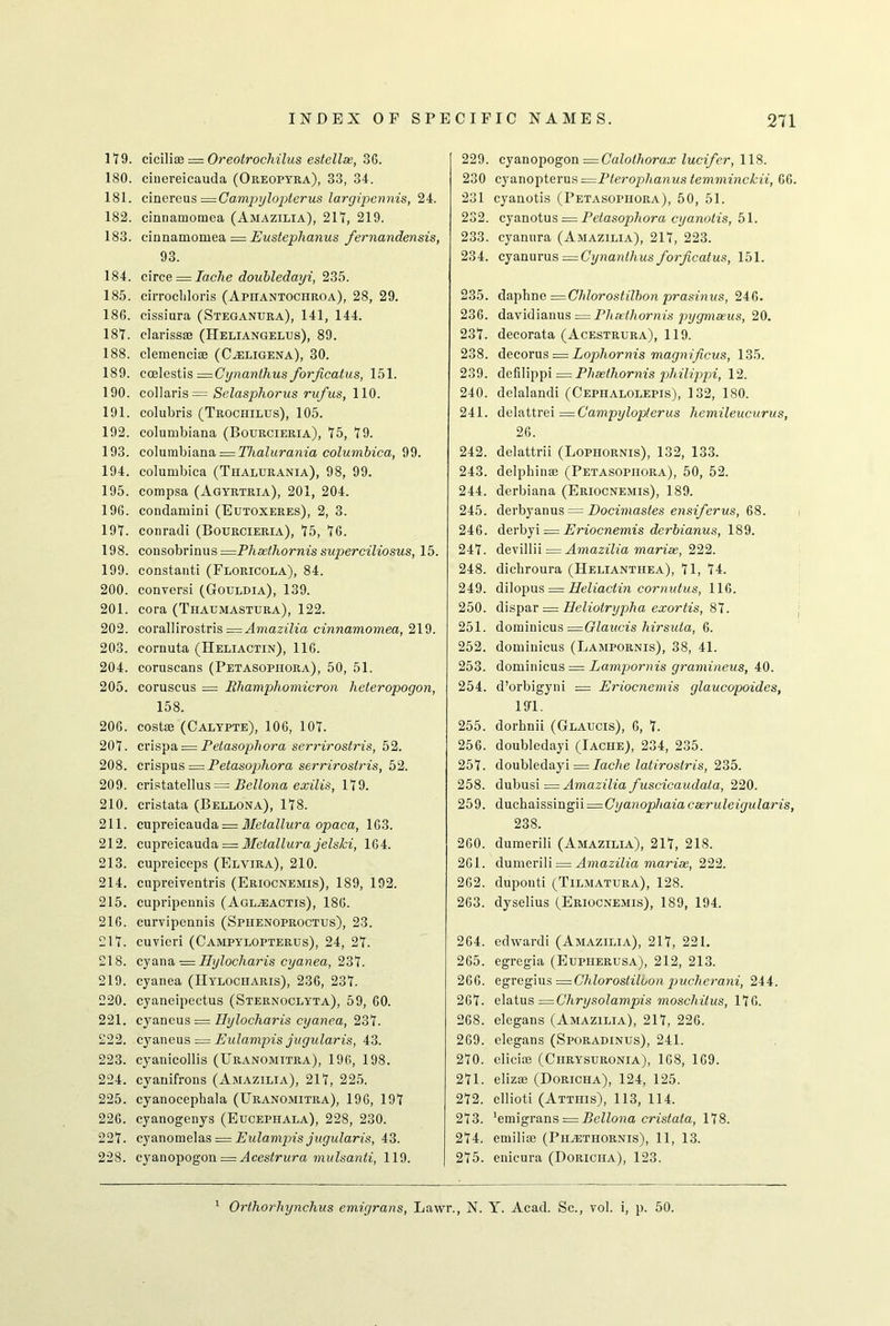 119. cicilite = Oreotrochilus estellse, 36. 180. cinereicauda (Oreopyra), 33, 34. 181. cmevens—Campyloi^terus largipennis, 24. 182. cinnamomea (Amazilia), 211, 219. 183. cinnamomea — Eusteplianus fernandensis, 93. 184. circe = Iache doubledayi, 235. 185. cirrochloris (Apiiantochroa), 28, 29. 186. cissiura (Stegantjra), 141, 144. 181. clarissae (Heliangelus), 89. 188. clemencise (Cseligena), 30. 189. ccelestis = Cynanthusforjicatus, 151. 190. collaris = Selasphorus rufus, 110. 191. colubris (Trochilus), 105. 192. Columbiana (Bourcieria), 15, 19. 193. Columbiana = Thalurania columbica, 99. 194. columbica (Thalurania), 98, 99. 195. compsa (Agyrtria), 201, 204. 196. condamini (Eutoxeres), 2, 3. 191. conradi (Bourcieria), 15, 16. 198. cousobrinus =Phaethornis superciliosus, 15. 199. constant! (Floricola), 84. 200. conversi (Gouldia), 139. 201. cora (Thaumastura), 122. 202. corallirostris == Amazilia cinnamomea, 219. 203. cornuta (Heliactin), 116. 204. coruscans (Petasopiiora), 50, 51. 205. coruscus = Rhamphomicron heteropogon, 158. 206. costae (Calypte), 106, 101. 201. crispa — Petasophora serrirostris, 52. 208. crispus = Petasojrfiora serriroslris, 52. 209. cristatellus = Bellona exilis, 119. 210. cristata (Bellona), 118. 211. cupreicauda = Metallura opaca, 163. 212. cupreicauda — Metallura jelski, 164. 213. cupreiceps (Elvira), 210. 214. cupreiventris (Eriocnemis), 189, 192. 215. cupripennis (Aglseactis), 186. 216. curvipennis (Spiienoproctus), 23. 211. cuvieri (Campylopterus), 24, 21. 218. cyana = Hylocharis cyanea, 231. 219. cyanea (IIylociiaris), 236, 231. 220. cyaneipectus (Sternoclyta), 59, 60. 221. cyaneus = Hylocharis cyanea, 231. 222. cyaneus = Eulampis jugularis, 43. 223. cyanicollis (Uranomitra), 196, 198. 224. cvanifrons (Amazilia), 211, 225. 225. cyanocephala (Uranomitra), 196, 191 226. cyanogenys (Eucephala), 228, 230. 221. cyanomelas = Eulampis jugularis, 43. 228. cyanopogon = Acestrura mulsanti, 119. 229. cyanopogon — Calolhorax lucifer, 118. 230 cyanopterus =Pterophanus temminckii, 66. 231 cyanotis (Petasopiiora), 50, 51. 232. cyanotus — Petasophora cyanotis, 51. 233. cyanura (Amazilia), 211, 223. 234. cyanurus = Cynanlhusforjicatus, 151. 235. daphne =Chlorostilbon prasinus, 246. 236. davidianus = Plieetlxornis pygmaeus, 20. 231. decorata (Acestrura), 119. 238. decorus = Lophornis magnificus, 135. 239. dcfilippi = Phsethornis philippi, 12. 240. delalandi (Cephalolepis), 132, 180. 241. delattrei = Campylopterus hemileucurus, 26. 242. delattrii (Lophornis), 132, 133. 243. delphinae (Petasopiiora), 50, 52. 244. derbiana (Eriocnemis), 189. 245. derbyanus = Docimastes ensiferus, 68. 246. derbyi — Eriocnemis derbianus, 189. 241. devillii = Amazilia marise, 222. 248. dichroura (IIelianthea), 11, 14. 249. dilopus = Heliactin cornutus, 116. 250. dispar = Heliotrypha exortis, 81. 251. doininicus —Glaucis hirsuta, 6. 252. domiuicus (Lampornis), 38, 41. 253. dominicus = Lampornis gramineus, 40. 254. d’orbigyni = Eriocnemis glaucopoides, 191. 255. dorhnii (Glaucis), 6, 1. 256. doubledayi (Iache), 234, 235. 251. doubledayi = Iache latirostris, 235. 258. dubusi = Amazilia fuscicaudala, 220. 259. duchaissmgn=Cyanophaiac3eruleigularis, 238. 260. dumerili (Amazilia), 211, 218. 261. dumerili = Amazilia marise, 222. 262. duponti (Tilmatura), 128. 263. dyselius (Eriocnemis), 189, 194. 264. edwardi (Amazilia), 211, 221. 265. egregia (Eupiierusa), 212, 213. 266. egregius —Chlorostiloon pucherani, 244. 261. elatus =Chrysolampis moschitus, 116. 268. elegans (Amazilia), 211, 226. 269. elegans (Sporadinus), 241. 210. elicits (Ciirysuronia), 168, 169. 211. elizai (Doricha), 124, 125. 212. cllioti (Atthis), 113, 114. 213. 'emigrans ~ Bellona cristata, 118. 214. emiliae (Phsethornis), 11, 13. 215. enicura (Doricha), 123. 1 Orthorluynclius emigrans, Lawr., N. Y. Acad. Sc., vol. i, p. 50.