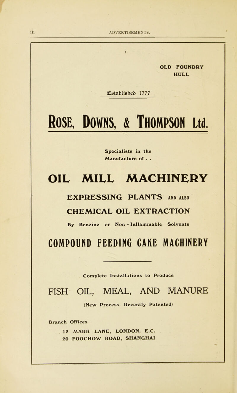 OLD FOUNDRY HULL JSstabtfsbeft 1777 Rose, Downs,j Thompson Ltd. Specialists in the Manufacture of . . OIL MILL MACHINERY EXPRESSING PLANTS AND ALSO CHEMICAL OIL EXTRACTION By Benzine or Non - Inflammable Solvents COMPOUND FEEDING CAKE MACHINERY Complete Installations to Produce FISH OIL, MEAL, AND MANURE (New Process—Recently Patented) Branch Offices— 12 MARK LANE, LONDON, E.C. 20 FOOCHOW ROAD, SHANGHAI