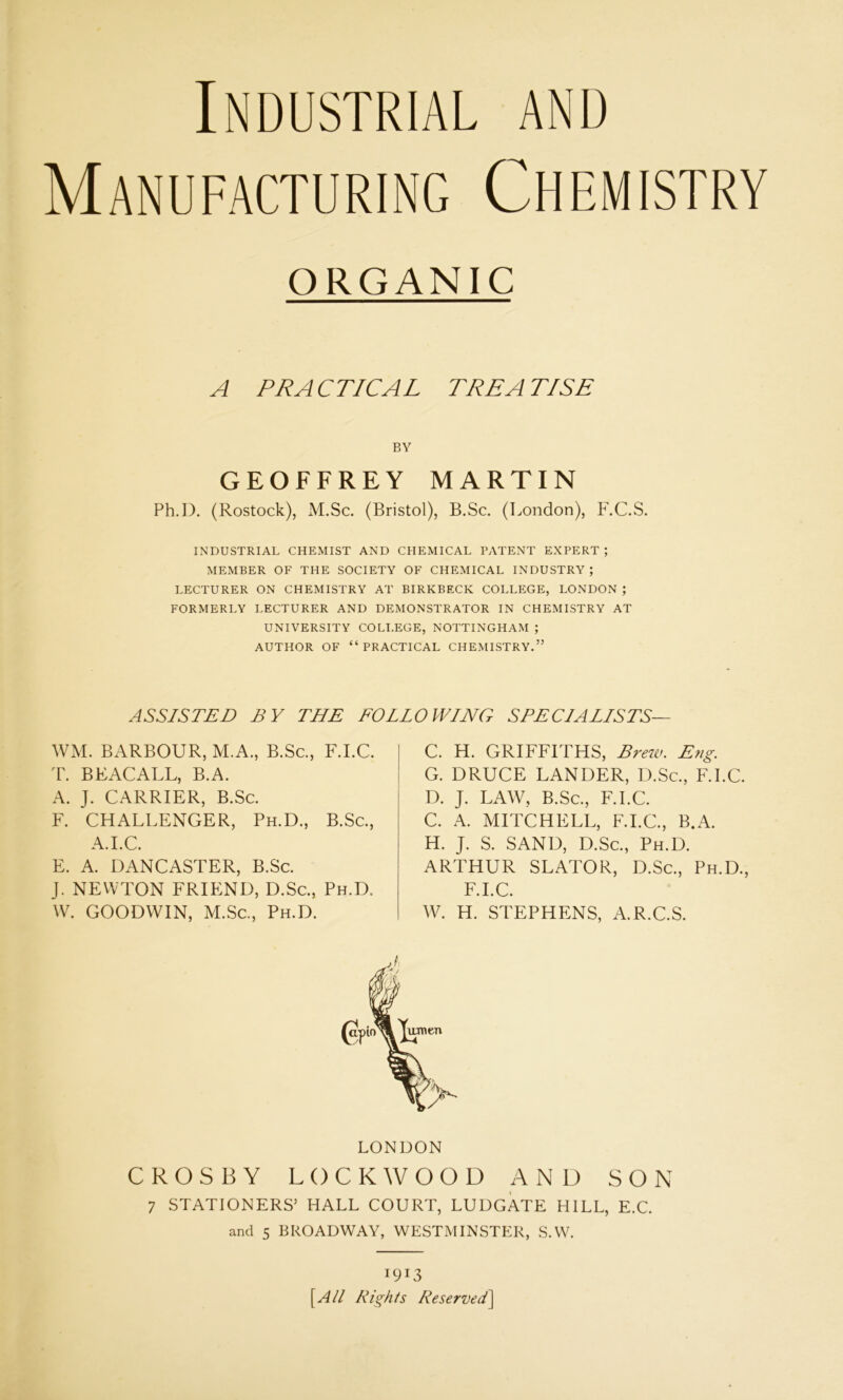 Industrial and Manufacturing Chemistry ORGANIC A PRACTICAL TRE ATISE BY GEOFFREY MARTIN Ph.I). (Rostock), M.Sc. (Bristol), B.Sc. (London), F.C.S. INDUSTRIAL CHEMIST AND CHEMICAL PATENT EXPERT ; MEMBER OF THE SOCIETY OF CHEMICAL INDUSTRY ; LECTURER ON CHEMISTRY AT BIRKBECK COLLEGE, LONDON ; FORMERLY LECTURER AND DEMONSTRATOR IN CHEMISTRY AT UNIVERSITY COLLEGE, NOTTINGHAM ; AUTHOR OF “PRACTICAL CHEMISTRY.” ASSISTED BY THE FOLLOWING SPECIALISTS— WM. BARBOUR, M.A., B.Sc., F.I.C. T. BEACALL, B.A. A. J. CARRIER, B.Sc. F. CHALLENGER, Ph.D., B.Sc., A.I.C. E. A. DANCASTER, B.Sc. J. NEWTON FRIEND, D.Sc., Ph.D. W. GOODWIN, M.Sc., Ph.D. C. H. GRIFFITHS, Brew. Eng. G. DRUCE LANDER, D.Sc., F.I.C. D. J. LAW, B.Sc., F.I.C. C. A. MITCHELL, F.I.C., B.A. H. J. S. SAND, D.Sc., Ph.D. ARTHUR SLATOR, D.Sc., Ph.D., F.I.C. W. H. STEPHENS, A.R.C.S. LONDON CROSBY LOCKWOOD AND SON 7 STATIONERS’ HALL COURT, LUDGATE HILL, E.C. and 5 BROADWAY, WESTMINSTER, S.W. 1913 [All RighIs Reserved]