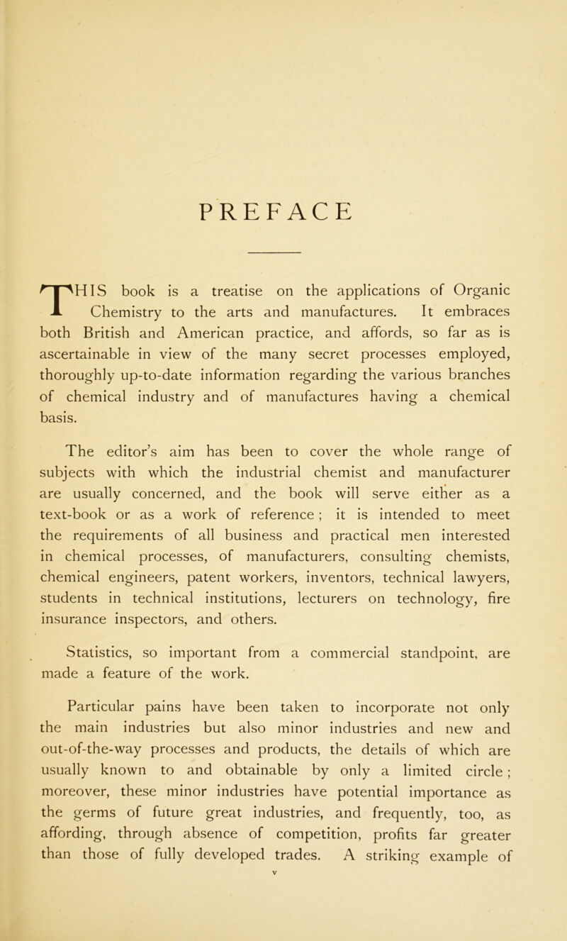 PREFACE THIS book is a treatise on the applications of Organic Chemistry to the arts and manufactures. It embraces both British and American practice, and affords, so far as is ascertainable in view of the many secret processes employed, thoroughly up-to-date information regarding the various branches of chemical industry and of manufactures having a chemical basis. The editor’s aim has been to cover the whole range of subjects with which the industrial chemist and manufacturer are usually concerned, and the book will serve either as a text-book or as a work of reference ; it is intended to meet the requirements of all business and practical men interested in chemical processes, of manufacturers, consulting chemists, chemical engineers, patent workers, inventors, technical lawyers, students in technical institutions, lecturers on technology, fire insurance inspectors, and others. Statistics, so important from a commercial standpoint, are made a feature of the work. Particular pains have been taken to incorporate not only the main industries but also minor industries and new and out-of-the-way processes and products, the details of which are usually known to and obtainable by only a limited circle ; moreover, these minor industries have potential importance as the germs of future great industries, and frequently, too, as affording, through absence of competition, profits far greater than those of fully developed trades. A striking example of