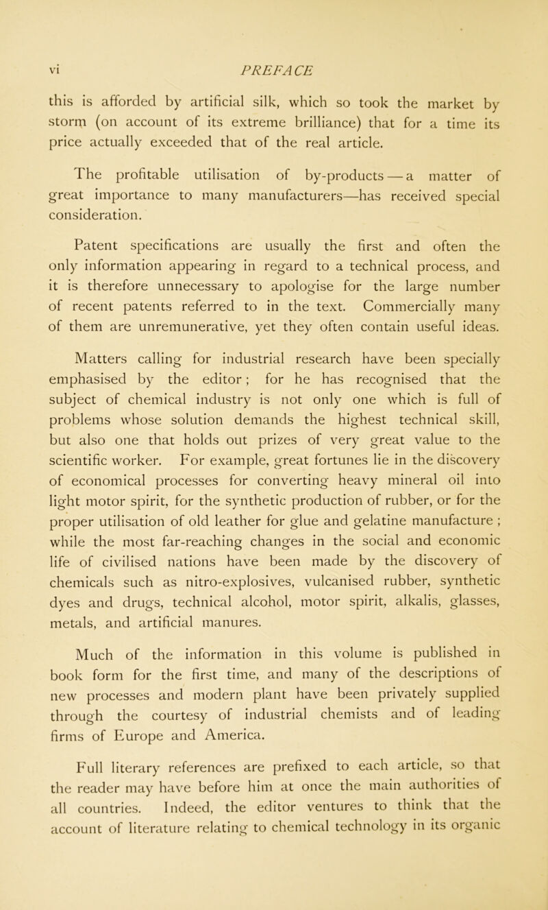 this is afforded by artificial silk, which so took the market by storm (on account of its extreme brilliance) that for a time its price actually exceeded that of the real article. The profitable utilisation of by-products — a matter of great importance to many manufacturers—has received special consideration. Patent specifications are usually the first and often the only information appearing in regard to a technical process, and it is therefore unnecessary to apologise for the large number of recent patents referred to in the text. Commercially many of them are unremunerative, yet they often contain useful ideas. Matters calling for industrial research have been specially emphasised by the editor; for he has recognised that the subject of chemical industry is not only one which is full of problems whose solution demands the highest technical skill, but also one that holds out prizes of very great value to the scientific worker. For example, great fortunes lie in the discovery of economical processes for converting heavy mineral oil into light motor spirit, for the synthetic production of rubber, or for the proper utilisation of old leather for glue and gelatine manufacture ; while the most far-reaching changes in the social and economic life of civilised nations have been made by the discovery of chemicals such as nitro-explosives, vulcanised rubber, synthetic dyes and drugs, technical alcohol, motor spirit, alkalis, glasses, metals, and artificial manures. Much of the information in this volume is published in book form for the first time, and many of the descriptions of new processes and modern plant have been privately supplied through the courtesy of industrial chemists and of leading firms of Europe and America. Full literary references are prefixed to each article, so that the reader may have before him at once the main authorities ol all countries. Indeed, the editor ventures to think that the account of literature relating to chemical technology in its organic