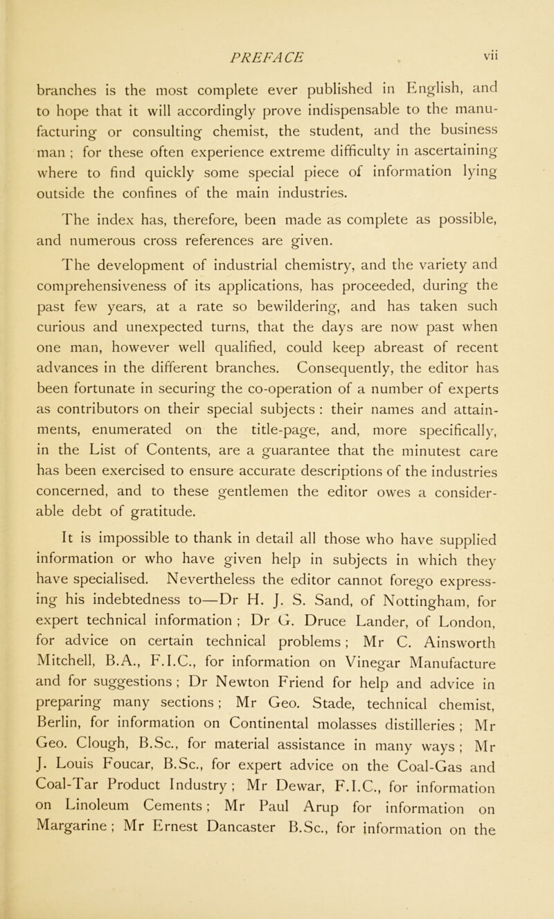 branches is the most complete ever published in English, and to hope that it will accordingly prove indispensable to the manu- facturing or consulting chemist, the student, and the business man ; for these often experience extreme difficulty in ascertaining where to find quickly some special piece of information lying outside the confines of the main industries. The index has, therefore, been made as complete as possible, and numerous cross references are given. The development of industrial chemistry, and the variety and comprehensiveness of its applications, has proceeded, during the past few years, at a rate so bewildering, and has taken such curious and unexpected turns, that the days are now past when one man, however well qualified, could keep abreast of recent advances in the different branches. Consequently, the editor has been fortunate in securing the co-operation of a number of experts as contributors on their special subjects : their names and attain- ments, enumerated on the title-page, and, more specifically, in the List of Contents, are a guarantee that the minutest care has been exercised to ensure accurate descriptions of the industries concerned, and to these gentlemen the editor owes a consider- able debt of gratitude. It is impossible to thank in detail all those who have supplied information or who have given help in subjects in which they have specialised. Nevertheless the editor cannot forego express- ing his indebtedness to—Dr H. J. S. Sand, of Nottingham, for expert technical information ; Dr G. Druce Lander, of London, for advice on certain technical problems ; Mr C. Ainsworth Mitchell, B.A., L.I.C., for information on Vinegar Manufacture and for suggestions; Dr Newton Friend for help and advice in preparing many sections; Mr Geo. Stade, technical chemist, Berlin, for information on Continental molasses distilleries ; Mr Geo. Clough, B.Sc., for material assistance in many ways ; Mr J. Louis Foucar, B.Sc., for expert advice on the Coal-Gas and Coal-Tar Product Industry; Mr Dewar, F.I.C., for information on Linoleum Cements; Mr Paul Arup for information on Margarine ; Mr Ernest Dancaster B.Sc., for information on the