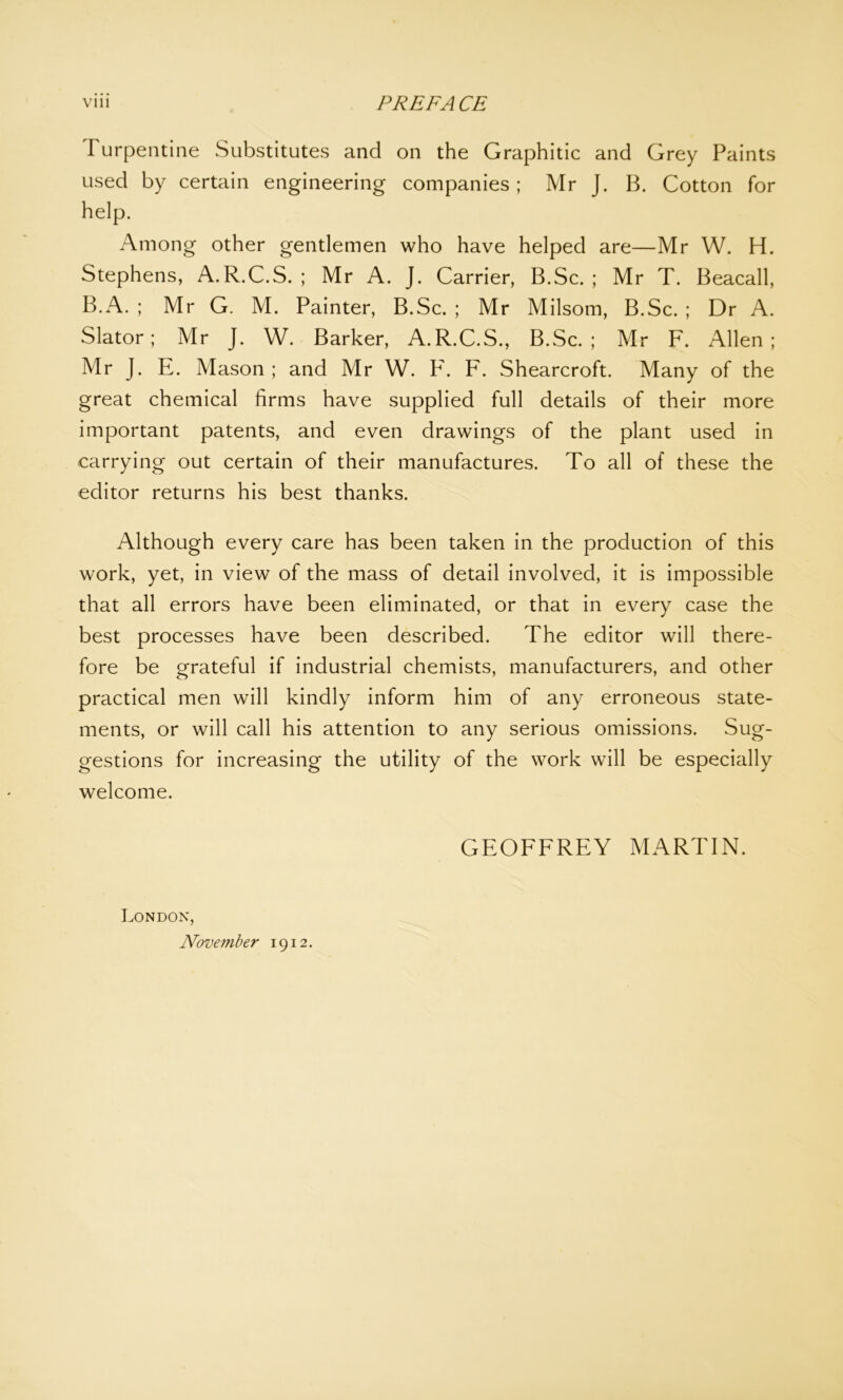 Turpentine Substitutes and on the Graphitic and Grey Paints used by certain engineering companies; Mr J. B. Cotton for help. Among other gentlemen who have helped are—Mr W. H. Stephens, A.R.C.S. ; Mr A. J. Carrier, B.Sc. ; Mr T. Beacall, B.A. ; Mr G. M. Painter, B.Sc. ; Mr Milsom, B.Sc. ; Dr A. Slator; Mr J. W. Barker, A.R.C.S., B.Sc.; Mr F. Allen; Mr J. E. Mason ; and Mr W. F. F. Shearcroft. Many of the great chemical firms have supplied full details of their more important patents, and even drawings of the plant used in carrying out certain of their manufactures. To all of these the editor returns his best thanks. Although every care has been taken in the production of this work, yet, in view of the mass of detail involved, it is impossible that all errors have been eliminated, or that in every case the best processes have been described. The editor will there- fore be grateful if industrial chemists, manufacturers, and other practical men will kindly inform him of any erroneous state- ments, or will call his attention to any serious omissions. Sug- gestions for increasing the utility of the work will be especially welcome. GEOFFREY MARTIN. London, November 1912.