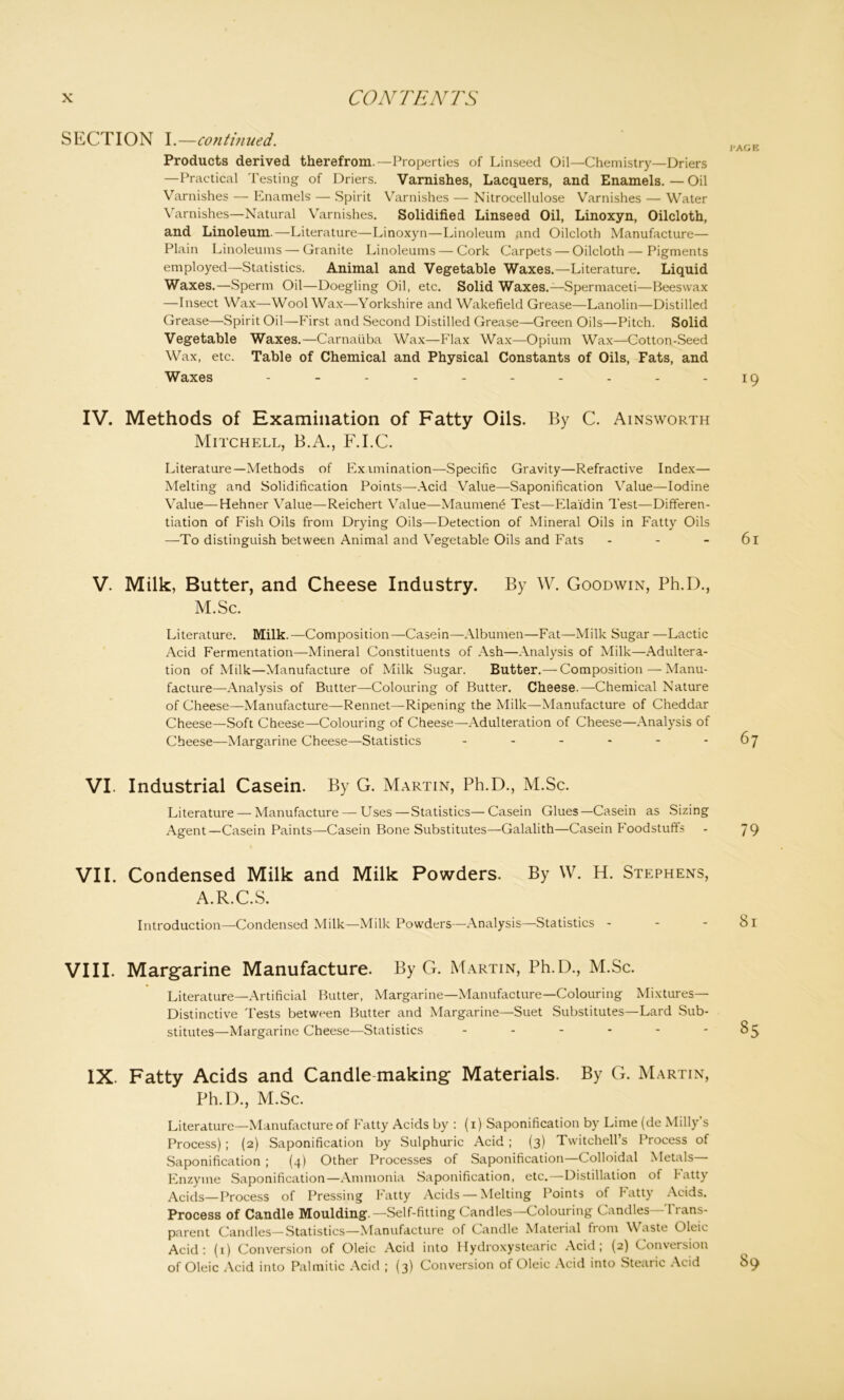 SECTION I.—continued. Products derived therefrom.—Properties of Linseed Oil—Chemistry—Driers —Practical Testing of Driers. Varnishes, Lacquers, and Enamels. — Oil Varnishes — Enamels — Spirit Varnishes — Nitrocellulose Varnishes — Water Varnishes—Natural Varnishes. Solidified Linseed Oil, Linoxyn, Oilcloth, and Linoleum.—Literature—Linoxyn—Linoleum and Oilcloth Manufacture— Plain Linoleums — Granite Linoleums — Cork Carpets — Oilcloth—Pigments employed—Statistics. Animal and Vegetable Waxes.—Literature. Liquid Waxes.—Sperm Oil—Doegling Oil, etc. Solid Waxes.—Spermaceti—Beeswax —Insect Wax—Wool Wax—Yorkshire and Wakefield Grease—Lanolin—Distilled Grease—Spirit Oil—First and Second Distilled Grease—Green Oils—Pitch. Solid Vegetable Waxes.—Carnaiiba Wax—Flax Wax—Opium Wax—Cotton-Seed Wax, etc. Table of Chemical and Physical Constants of Oils, Fats, and Waxes ---------- IV. Methods of Examination of Fatty Oils. By C. Ainsworth Mitchell, B.A., F.I.C. Literature—Methods of Ex imination—Specific Gravity—Refractive Index— Melting and Solidification Points—Acid Value—Saponification Value—Iodine Value—Helm er Value—Reichert Value—Maumen£ Test—Elaidin Test—Differen- tiation of Fish Oils from Drying Oils—Detection of Mineral Oils in Fatty Oils —To distinguish between Animal and Vegetable Oils and Fats V. Milk, Butter, and Cheese Industry. By W. Goodwin, Ph.D., M.Sc. Literature. Milk.—Composition—Casein—Albumen—Fat—Milk Sugar —Lactic Acid Fermentation—Mineral Constituents of Ash—Analysis of Milk—Adultera- tion of Milk—Manufacture of Milk Sugar. Butter.— Composition — Manu- facture—Analysis of Butter—Colouring of Butter. Cheese.—Chemical Nature of Cheese—Manufacture—Rennet—Ripening the Milk—Manufacture of Cheddar Cheese—Soft Cheese—Colouring of Cheese—Adulteration of Cheese—Analysis of Cheese—Margarine Cheese—Statistics ------ VI. Industrial Casein. By G. Martin, Ph.D., M.Sc. Literature — Manufacture — Uses—Statistics—Casein Glues—Casein as Sizing Agent—Casein Paints—Casein Bone Substitutes—Galalith—Casein Foodstuffs VII. Condensed Milk and Milk Powders. By W. H. Stephens, A.R.C.S. Introduction—Condensed Milk—Milk Powders—Analysis—Statistics - - - VIII. Margarine Manufacture. By G. Martin, Ph.D., M.Sc. Literature—Artificial Butter, Margarine—Manufacture—Colouring Mixtures— Distinctive Tests between Butter and Margarine—Suet Substitutes—Lard Sub- stitutes—Margarine Cheese—Statistics ------ IX. Fatty Acids and Candle-making Materials. By G. Martin, Ph.D., M.Sc. Literature—Manufacture of Fatty Acids by : (i) Saponification by Lime (de Milly’s Process); (2) Saponification by Sulphuric Acid ; (3) Twitchell’s Process of Saponification ; (4) Other Processes of Saponification Colloidal Metals Enzyme Saponification—Ammonia Saponification, etc.—Distillation of Fatty Acids—Process of Pressing Fatty Acids — Melting Points of Fatty Acids. Process of Candle Moulding.—Self-fitting Candles—Colouring Candles T ram- parent Candles—Statistics—Manufacture of Candle Material from Waste Oleic Acid : (1) Conversion of Oleic Acid into Hydroxystearic Acid ; (2) Conversion of Oleic Acid into Palmitic Acid ; (3) Conversion of Oleic Acid into Stemic Acid