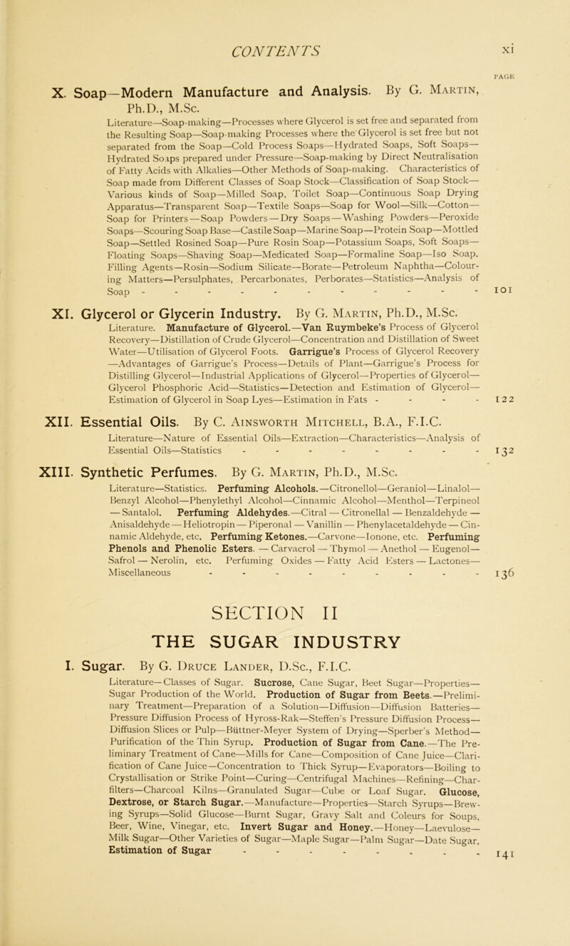 PAGK X. Soap—Modern Manufacture and Analysis. By G. Martin, Ph.D., M.Sc. Literature—Soap-making—Processes where Glycerol is set free and separated from the Resulting Soap—Soap making Processes where the'Glycerol is set free but not separated from the Soap—Cold Process Soaps—Hydrated Soaps, Soft Soaps Hydrated Soaps prepared under Pressure—Soap-making by Direct Neutralisation of Fatty Acids with Alkalies—Other Methods of Soap-making. Characteristics of Soap made from Different Classes of Soap Stock—Classification of Soap Stock— Various kinds of Soap—Milled Soap, Toilet Soap—Continuous Soap Drying Apparatus—Transparent Soap—Textile Soaps—Soap for Wool—Silk—Cotton— Soap for Printers — Soap Powders — Dry Soaps—Washing Powders—Peroxide Soaps—Scouring Soap Base—Castile Soap—Marine Soap—Protein Soap—Mottled Soap—Settled Rosined Soap—Pure Rosin Soap—Potassium Soaps, Soft Soaps— Floating Soaps—Shaving Soap—Medicated Soap—Formaline Soap—Iso Soap. Filling Agents—Rosin—Sodium Silicate—Borate—Petroleum Naphtha—Colour- ing Matters—Persulphates, Percarbonates, Perborates—Statistics—Analysis of Soap - - - - - - - - - - - IOI XI. Glycerol or Glycerin Industry. By G. Martin, Ph.D., M.Sc. Literature. Manufacture of Glycerol.—Van Ruymbeke’s Process of Glycerol Recovery—Distillation of Crude Glycerol—Concentration and Distillation of Sweet Water—Utilisation of Glycerol Foots. Garrigue’s Process of Glycerol Recovery —Advantages of Garrigue's Process—Details of Plant—Garrigue’s Process for Distilling Glycerol—Industrial Applications of Glycerol—Properties of Glycerol— Glycerol Phosphoric Acid—Statistics—Detection and Estimation of Glycerol— Estimation of Glycerol in Soap Lyes—Estimation in Fats - - - - 122 XII. Essential Oils. By C. Ainsworth Mitchell, B.A., F.I.C. Literature—Nature of Essential Oils—Extraction—Characteristics—Analysis of Essential Oils—Statistics - - - - - - - -132 XIII. Synthetic Perfumes. By G. Martin, Ph.D., M.Sc. Literature—Statistics. Perfuming Alcohols. —Citronellol—Geraniol—Linalol— Benzyl Alcohol—Phenylethyl Alcohol—Cinnamic Alcohol—Menthol—Terpineol — Santalol. Perfuming Aldehydes.—Citral — Citronellal — Benzaldehyde — Anisaldehyde — Heliotropin— Piperonal — Vanillin — Phenylacetaldehyde — Cin- namic Aldehyde, etc. Perfuming Ketones.—Carvone—Ionone, etc. Perfuming Phenols and Phenolic Esters. — Carvacrol — Thymol — Anethol — Eugenol— Safrol — Nerolin, etc. Perfuming Oxides — Fatty Acid Esters — Lactones— Miscellaneous - - - - - - - - -136 SECTION II THE SUGAR INDUSTRY I. Sugar. By G. Druce Lander, D.Sc., F.I.C. Literature—Classes of Sugar. Sucrose, Cane Sugar, Beet Sugar—Properties— Sugar Production of the World. Production of Sugar from Beets.—Prelimi- nary Treatment—Preparation of a Solution—Diffusion—Diffusion Batteries— Pressure Diffusion Process of Hyross-Rak—Steffen’s Pressure Diffusion Process— Diffusion Slices or Pulp—Biittner-Meyer System of Drying—Sperber’s Method- Purification of the Thin Syrup. Production of Sugar from Cane.—The Pre- liminary Treatment of Cane—Mills for Cane—Composition of Cane Juice—Clari- fication of Cane Juice—Concentration to Thick Syrup—Evaporators—Boiling to Crystallisation or Strike Point—Curing—Centrifugal Machines—Refining—Char- filters—Charcoal Kilns—Granulated Sugar—Cube or Loaf Sugar. Glucose, Dextrose, or Starch Sugar.—Manufacture—Properties—Starch Syrups—Brew- ing Syrups—Solid Glucose—Burnt Sugar, Gravy Salt and Coleurs for Soups, Beer, Wine, Vinegar, etc. Invert Sugar and Honey.—Honey—Laevulose— Milk Sugar—Other Varieties of Sugar—Maple Sugar—Palm Sugar—Date Sugar. Estimation of Sugar - - - - - . . - i/ti