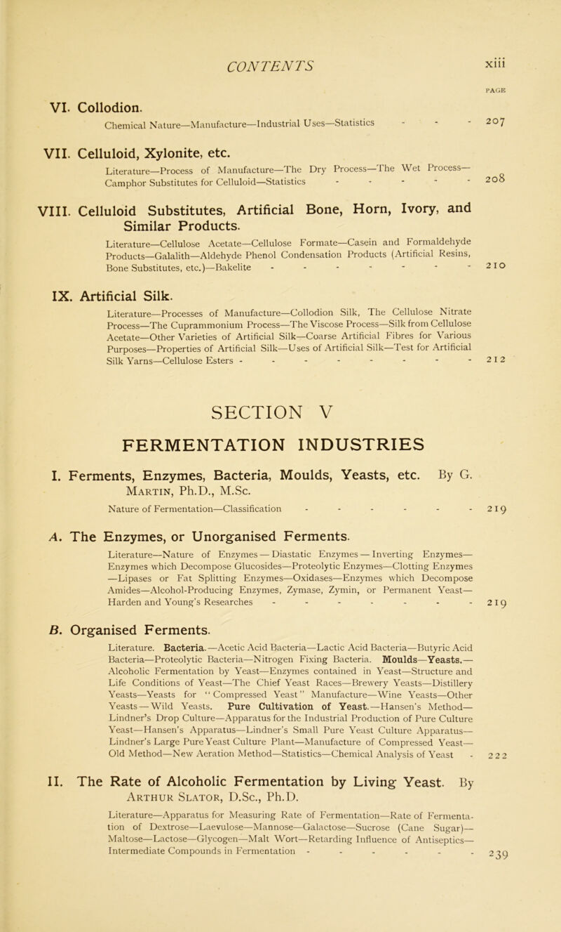 PAGE VI. Collodion. Chemical Nature—Manufacture—Industrial Uses Statistics - * 2oy VII. Celluloid, Xylonite, etc. Literature—Process of Manufacture—The Dry Process—The Wet Process- Camphor Substitutes for Celluloid—Statistics ----- 200 VIII. Celluloid Substitutes, Artificial Bone, Horn, Ivory, and Similar Products. Literature—Cellulose Acetate—Cellulose Formate—Casein and Formaldehyde Products—Galalith—Aldehyde Phenol Condensation Products (Artificial Resins, Bone Substitutes, etc.)—Bakelite ------- 210 IX. Artificial Silk. Literature—Processes of Manufacture—Collodion Silk, The Cellulose Nitrate Process—The Cuprammonium Process—The Viscose Process—Silk from Cellulose Acetate—Other Varieties of Artificial Silk—Coarse Artificial Fibres for Various Purposes—Properties of Artificial Silk—Uses of Artificial Silk—Test for Artificial Silk Yarns—Cellulose Esters - - - - - - - - 212 SECTION V FERMENTATION INDUSTRIES I. Ferments, Enzymes, Bacteria, Moulds, Yeasts, etc. By G. Martin, Ph.D., M.Sc. Nature of Fermentation—Classification - - - - - - 219 A. The Enzymes, or Unorganised Ferments. Literature—Nature of Enzymes — Diastatic Enzymes — Inverting Enzymes— Enzymes which Decompose Glucosides—Proteolytic Enzymes—Clotting Enzymes —Lipases or Fat Splitting Enzymes—Oxidases—Enzymes which Decompose Amides—Alcohol-Producing Enzymes, Zymase, Zymin, or Permanent Yeast— Harden and Young’s Researches - - - - - - 219 B. Organised Ferments. Literature. Bacteria.—Acetic Acid Bacteria—Lactic Acid Bacteria—Butyric Acid Bacteria—Proteolytic Bacteria—Nitrogen Fixing Bacteria. Moulds—Yeasts.— Alcoholic Fermentation by Yeast—Enzymes contained in Yeast—Structure and Life Conditions of Yeast—The Chief Yeast Races—Brewery Yeasts—Distillery Yeasts—Yeasts for “Compressed Yeast” Manufacture—Wine Yeasts—Other Yeasts — Wild Yeasts. Pure Cultivation of Yeast.—Hansen’s Method— Lindner’s Drop Culture—Apparatus for the Industrial Production of Pure Culture Yeast—Hansen’s Apparatus—Lindner’s Small Pure Yeast Culture Apparatus— Lindner’s Large Pure Yeast Culture Plant—Manufacture of Compressed Yeast— Old Method—New Aeration Method—Statistics—Chemical Analysis of Yeast - 2 2 2 II. The Rate of Alcoholic Fermentation by Living Yeast. By Arthur Slator, D.Sc., Ph.D. Literature—Apparatus for Measuring Rate of Fermentation—Rate of Fermenta- tion of Dextrose—Laevulose—Mannose—Galactose—Sucrose (Cane Sugar)— Maltose—Lactose—Glycogen—Malt Wort—Retarding Influence of Antiseptics— Intermediate Compounds in Fermentation 239