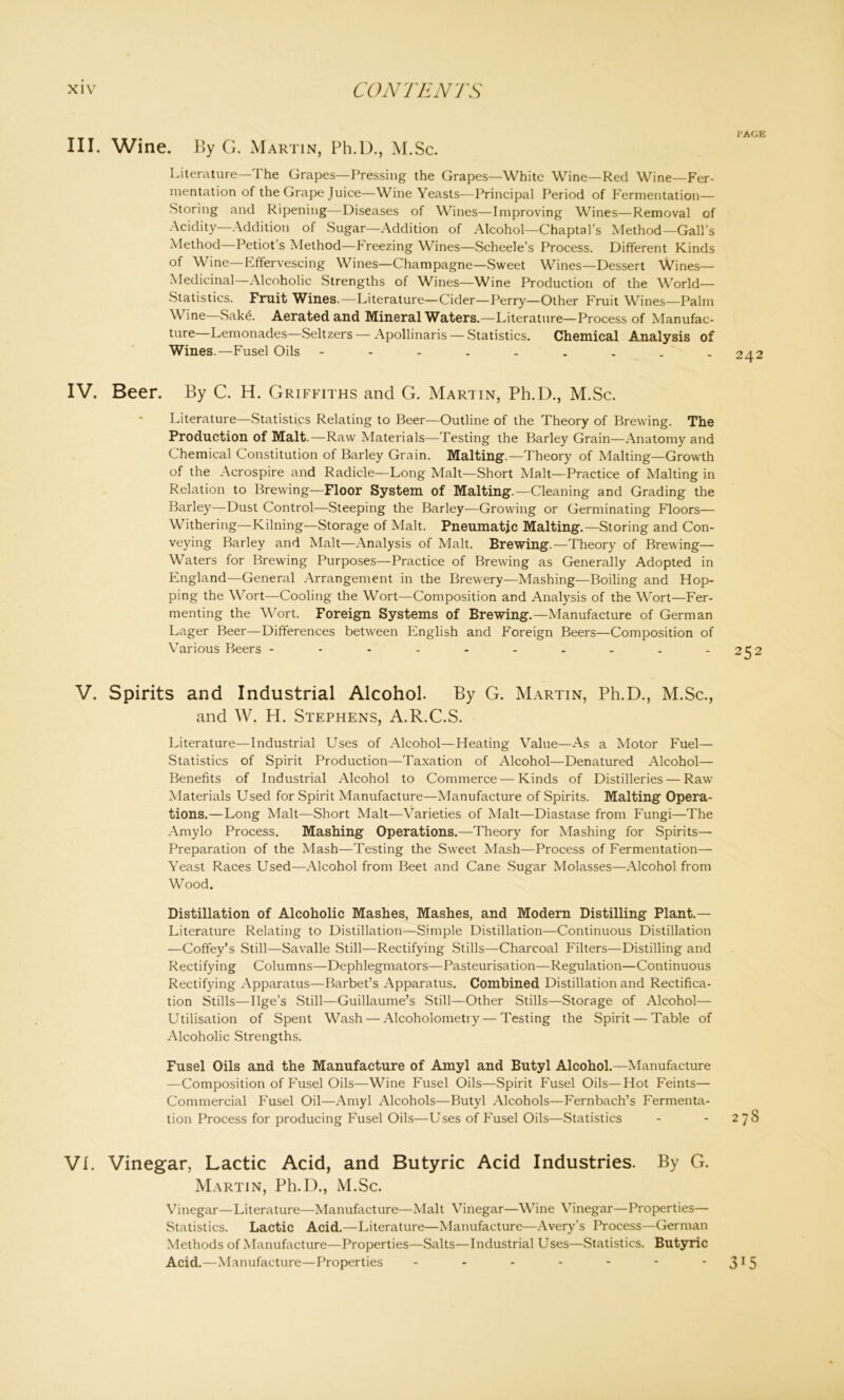 III. Wine. By G. Martin, Ph.D., M.Sc. Literature—The Grapes—Pressing the Grapes—White Wine—Red Wine—Fer- mentation of the Grape Juice—Wine Yeasts—Principal Period of Fermentation— Storing and Ripening—Diseases of Wines—Improving Wines—Removal of Acidity—Addition of Sugar—Addition of Alcohol—Chaptal’s Method—Gall’s Method Petiot s Method—F reezing Wines—Scheele’s Process. Different Kinds of Wine—Effervescing Wines—Champagne—Sweet Wines—Dessert Wines— Medicinal—Alcoholic Strengths of Wines—Wine Production of the World- Statistics. Fruit Wines.—Literature—Cider—Perry—Other Fruit Wines—Palm Wine—Sak6. Aerated and Mineral Waters.—Literature—Process of Manufac- ture Lemonades—Seltzers — Apollinaris — Statistics. Chemical Analysis of Wines.—Fusel Oils IV. Beer. By C. H. Griffiths and G. Martin, Ph.D., M.Sc. Literature—Statistics Relating to Beer—Outline of the Theory of Brewing. The Production of Malt.—Raw Materials—Testing the Barley Grain—Anatomy and Chemical Constitution of Barley Grain. Malting.—Theory of Malting—Growth of the Acrospire and Radicle—Long Malt—Short Malt—Practice of Malting in Relation to Brewing—Floor System of Malting.—Cleaning and Grading the Barley—Dust Control—Steeping the Barley—Growing or Germinating Floors— Withering—Kilning—Storage of Malt. Pneumatic Malting.—Storing and Con- veying Barley and Malt—Analysis of Malt. Brewing.-—Theory of Brewing— Waters for Brewing Purposes—Practice of Brewing as Generally Adopted in England—General Arrangement in the Brewery—Mashing—Boiling and Hop- ping the Wort—Cooling the Wort—Composition and Analysis of the Wort—Fer- menting the Wort. Foreign Systems of Brewing.—Manufacture of German Lager Beer—Differences between English and Foreign Beers—Composition of Various Beers ---------- V. Spirits and Industrial Alcohol. By G. Martin, Ph.D., M.Sc., and W. H. Stephens, A.R.C.S. Literature—-Industrial Uses of Alcohol—Heating Value—As a Motor Fuel— Statistics of Spirit Production—Taxation of Alcohol—Denatured Alcohol— Benefits of Industrial Alcohol to Commerce — Kinds of Distilleries — Rawr Materials Used for Spirit Manufacture—Manufacture of Spirits. Malting Opera- tions.—Long Malt—Short Malt—Varieties of Malt—Diastase from Fungi—The Amylo Process. Mashing Operations.—Theory for Mashing for Spirits— Preparation of the Mash—Testing the Sweet Mash—Process of Fermentation— Yeast Races Used—Alcohol from Beet and Cane Sugar Molasses—Alcohol from Wood. Distillation of Alcoholic Mashes, Mashes, and Modern Distilling Plant.— Literature Relating to Distillation—Simple Distillation—Continuous Distillation —Coffey’s Still—Savalle Still-—Rectifying Stills—Charcoal Filters—Distilling and Rectifying Columns—Dephlegmators—Pasteurisation—Regulation—Continuous Rectifying Apparatus—Barbet’s Apparatus. Combined Distillation and Rectifica- tion Stills—Ilge’s Still—Guillaume’s Still—Other Stills—Storage of Alcohol— Utilisation of Spent Wash — Alcoholometry — Testing the Spirit — Table of Alcoholic Strengths. Fusel Oils and the Manufacture of Amyl and Butyl Alcohol.—Manufacture —Composition of Fusel Oils—Wine Fusel Oils—Spirit Fusel Oils—Hot Feints— Commercial Fusel Oil—Amyl Alcohols—Butyl Alcohols—Fernbach’s Fermenta- tion Process for producing Fusel Oils—Uses of Fusel Oils—Statistics VI. Vinegar, Lactic Acid, and Butyric Acid Industries. By G. Martin, Ph.D., M.Sc. Vinegar—Literature—Manufacture—Malt Vinegar—Wine Vinegar—Properties— Statistics. Lactic Acid.—Literature—Manufacture—Avery’s Process—German Methods of Manufacture—Properties—Salts—Industrial Uses—Statistics. Butyric Acid.—Manufacture—Properties -------