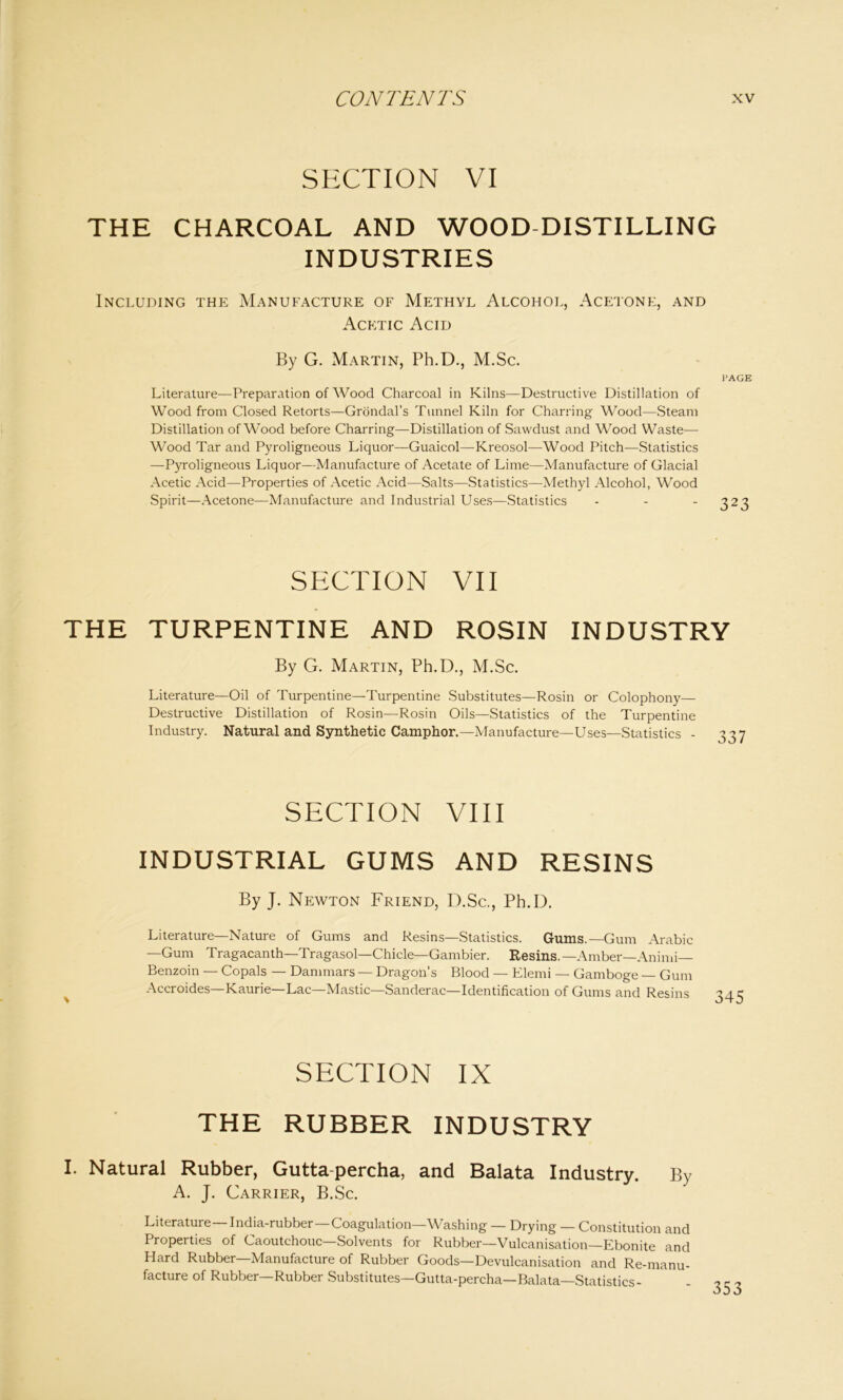SECTION VI THE CHARCOAL AND WOOD DISTILLING INDUSTRIES Including the Manufacture of Methyl Alcohol, Acetone, and Acetic Acid By G. Martin, Ph.D., M.Sc. PAGE Literature—Preparation of Wood Charcoal in Kilns—Destructive Distillation of Wood from Closed Retorts—Grondal’s Tunnel Kiln for Charring Wood—Steam Distillation of Wood before Charring—Distillation of Sawdust and Wood Waste— Wood Tar and Pyroligneous Liquor—Guaicol—Kreosol—Wood Pitch—Statistics —Pyroligneous Liquor—Manufacture of Acetate of Lime—Manufacture of Glacial Acetic Acid—Properties of Acetic Acid—Salts—Statistics—Methyl Alcohol, Wood Spirit—Acetone—Manufacture and Industrial Uses—Statistics ... 323 SECTION VII THE TURPENTINE AND ROSIN INDUSTRY By G. Martin, Ph.D., M.Sc. Literature—Oil of Turpentine—Turpentine Substitutes—Rosin or Colophony— Destructive Distillation of Rosin—Rosin Oils—Statistics of the Turpentine Industry. Natural and Synthetic Camphor.—Manufacture—Uses—Statistics - 337 SECTION VIII industrial gums and resins By J. Newton Friend, D.Sc., Ph.D. Literature—Nature of Gums and Resins—Statistics. Gums.—Gum Arabic —Gum Tragacanth—Tragasol—Chicle—Gambier. Resins.— Amber—Animi— Benzoin — Copals — Dammars — Dragon’s Blood — Elemi — Gamboge Gum Accroides—Kaurie—Lac—Mastic—Sanderac—Identification of Gums and Resins SECTION IX THE RUBBER INDUSTRY I. Natural Rubber, Gutta-percha, and Balata Industry. By A. J. Carrier, B.Sc. Literature India-rubber—Coagulation—Washing — Drying — Constitution and Properties of Caoutchouc—Solvents for Rubber—Vulcanisation—Ebonite and Hard Rubber—Manufacture of Rubber Goods—Devulcanisation and Re-manu- facture of Rubber—Rubber Substitutes—Gutta-percha—Balata—Statistics-