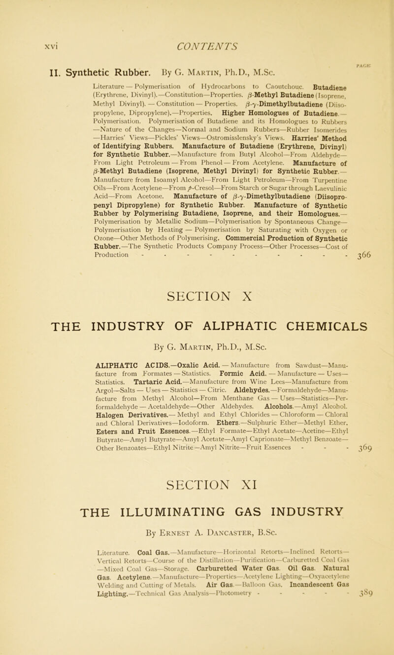 II. Synthetic Rubber. By G. Martin, Ph.D., M.Sc. Literature — Polymerisation of Hydrocarbons to Caoutchouc. Butadiene (Erythrene, Divinyl).—Constitution—Properties. /3-Methyl Butadiene (Isoprene, Methyl Divinyl).—Constitution—Properties. /3-7-Dimethylbutadiene (Diiso- propylene, Dipropylene).—Properties. Higher Homologates of Butadiene.— Polymerisation. Polymerisation of Butadiene and its Homologues to Rubbers —Nature of the Changes—Normal and Sodium Rubbers—Rubber Isomerides —Harries’ Views—Pickles’ Views—Ostromisslensky’s Views. Harries’ Method of Identifying Rubbers. Manufacture of Butadiene (Erythrene, Divinyl) for Synthetic Rubber.—Manufacture from Butyl Alcohol—From Aldehyde— From Light Petroleum — From Phenol — From Acetylene. Manufacture of /3-Methyl Butadiene (Isoprene, Methyl Divinyl) for Synthetic Rubber.— Manufacture from Isoamyl Alcohol—From Light Petroleum—From Turpentine Oils—From Acetylene—From /-Cresol—From Starch or Sugar through Laevulinic Acid—From Acetone. Manufacture of /3-7-Dimethylbutadiene (Diisopro- penyl Dipropylene) for Synthetic Rubber. Manufacture of Synthetic Rubber by Polymerising Butadiene, Isoprene, and their Homologues.— Polymerisation by Metallic Sodium—Polymerisation by Spontaneous Change— Polymerisation by Heating — Polymerisation by Saturating with Oxygen or Ozone—Other Methods of Polymerising. Commercial Production of Synthetic Rubber.—The Synthetic Products Company Process—Other Processes—Cost of Production ---------- SECTION X THE INDUSTRY OF ALIPHATIC CHEMICALS By G. Martin, Ph.D., M.Sc. ALIPHATIC ACIDS.—Oxalic Acid. — Manufacture from Sawdust—Manu- facture from Formates — Statistics. Formic Acid.—Manufacture — Uses— Statistics. Tartaric Acid.—Manufacture from Wine Lees—Manufacture from Argol—Salts — Uses — Statistics — Citric. Aldehydes.—Formaldehyde—Manu- facture from Methyl Alcohol—From Menthane Gas — Uses—Statistics—Per- formaldehyde — Acetaldehyde—Other Aldehydes. Alcohols.—Amyl Alcohol. Halogen Derivatives.— Methyl and Ethyl Chlorides — Chloroform — Chloral and Chloral Derivatives—Iodoform. Ethers.—Sulphuric Ether—Methyl Ether. Esters and Fruit Essences.—Ethyl Formate—Ethyl Acetate—Acetine—Ethyl Butyrate—Amyl Butyrate—Amyl Acetate—Amyl Caprionate—Methyl Benzoate— Other Benzoates—Ethyl Nitrite—Amyl Nitrite—Fruit Essences - - - 369 SECTION XI THE ILLUMINATING GAS INDUSTRY By Ernest A. Dancaster, B.Sc. Literature. Coal Gas.—Manufacture—Horizontal Retorts—Inclined Retorts— Vertical Retorts—Course of the Distillation—Purification—Carburetted Coal Gas —Mixed Coal Gas—Storage. Carburetted Water Gas. Oil Gas. Natural Gas. Acetylene. —Manufacture—Properties—Acetylene Lighting—Oxyacetylene Welding and Cutting of Metals. Air Gas.—Balloon Gas. Incandescent Gas Lighting.—Technical Gas Analysis—Photometry ----- 3^*9