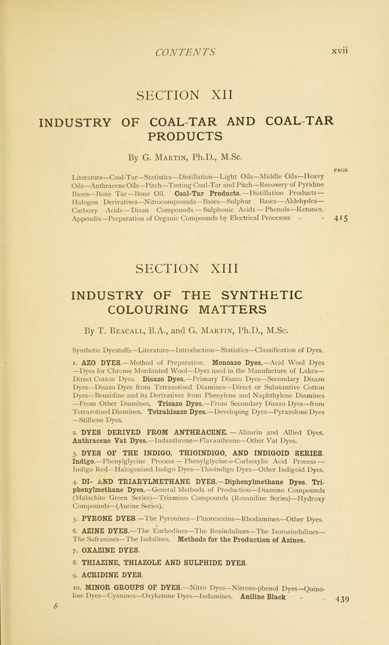SECTION XII INDUSTRY OF COAL-TAR AND COAL-TAR PRODUCTS By G. Martin, Ph.D., M.Sc. PAGE Literature—Coal-Tar—Statistics—Distillation—Light Oils—Middle Oils—Heavy Oils—Anthracene Oils—Pitch—Testing Coal-Tar and Pitch—Recovery of Pyridine Bases—Bone Tar—Bone Oil. Coal-Tar Products. —Distillation Products — Halogen Derivatives—Nitrocompounds—Bases—Sulphur Bases — Aldehydes— Carboxy Acids —Diazo Compounds — Sulphonic Acids—Phenols—Ketones. Appendix—Preparation of Organic Compounds by Electrical Processes - - 4*5 SECTION XIII INDUSTRY OF THE SYNTHETIC COLOURING MATTERS By T. Beacall, B.A., and G. Martin, Ph.D., M.Sc. Synthetic Dyestuffs—Literature—Introduction—Statistics—Classification of Dyes. 1. AZO DYES.—Method of Preparation. Monoazo Dyes.—Acid Wool Dyes —Dyes for Chrome Mordanted Wool—Dyes used in the Manufacture of Lakes— Direct Cotton Dyes. Disazo Dyes.—Primary Disazo Dyes—Secondary Disazo Dyes—Disazo Dyes from Tetrazotised Diamines—Direct or Substantive Cotton Dyes—Benzidine and its Derivatives from Phenylene and Naphthylene Diamines —From Other Diamines. Trisazo Dyes.—From Secondary Disazo Dyes—from Tetrazotised Diamines. Tetrahisazo Dyes.—Developing Dyes—Pyrazolone Dyes —Stilbene Dyes. 2. DYES DERIVED FROM ANTHRACENE. — Alizarin and Allied Dyes. Anthracene Vat Dyes.—Indanthrene—Flavanthrene—Other Vat Dyes. 3. DYES OF THE INDIGO, THIOINDIGO, AND INDIGOID SERIES. Indigo.—Phenylglycine Process — Phenylglycine-o-Carboxylic Acid Process — Indigo Red- Halogenised Indigo Dyes—Thioindigo Dyes—Other Indigoid Dyes. 4. DI- lND TRIARYLMETHANE DYES.—Diphenylmethane Dyes, Tri- phenylmethane Dyes.—General Methods of Production—Diamino Compounds (Malachite Green Series)—Triamino Compounds (Rosaniline Series)—Hydroxy Compounds—(Aurine Series). 5. PYRONE DYES.—The Pyronines—Fluoresceins—Rhodamines—Other Dyes. 6. AZINE DYES.—The Eurhodines—The Rosindulines—The Isorosindulines— The Safranines—The Indulines. Methods for the Production of Azines. 7. OXAZINE DYES. 8. THIAZINE, THIAZOLE AND SULPHIDE DYES. 9. ACRIDINE DYES. 10. MINOR GROUPS OF DYES.—Nitro Dyes—Nitroso-phenol Dyes—Quino- line Dyes—Cyanines—Oxyketone Dyes—Indamines. Aniline Black b