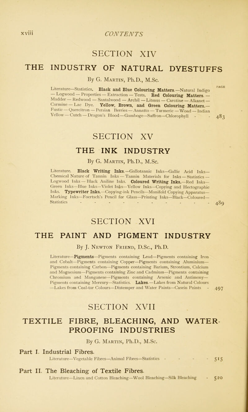 SECTION XIV THE INDUSTRY OF NATURAL DYESTUFFS By G. Martin, Ph.D., M.Sc. BAG Literature' Statistics. Black and Blue Colouring1 Matters.—Natural Indigo — Logwood — Properties — Extraction — Tests. Red Colouring Matters.— Madder — Redwood — Santalwood — Archil — Litmus — Carctine — Alkanet — Carmine —Lac Dye. Yellow, Brown, and Green Colouring Matters.— Fustic — Quercitron — Persian Berries — Annatto — Turmeric — Woad — Indian Yellow Cutch — Dragon’s Blood — Gamboge—Saffron—Chlorophyll - - a 8 SECTION XV THE INK INDUSTRY By G. Martin, Ph.D., M.Sc. Literature. Black Writing Inks.—Gallotannic Inks—Gallic Acid Inks— Chemical Nature of Tannin Inks — Tannin Materials for Inks — Statistics — Logwood Inks — Black Aniline Inks. Coloured Writing Inks.—Red Inks— Green Inks—Blue Inks—Violet Inks—Yellow Inks—Copying and Hectographic Inks. Typewriter Inks.—Copying-ink Pencils—Manifold Copying Apparatus- Marking Inks—Foertsch’s Pencil for Glass—Printing Inks—Black—Coloured— Statistics ---------- SECTION XVI THE PAINT AND PIGMENT INDUSTRY By J. Newton Friend, D.Sc., Ph.D. Literature—Pigments—Pigments containing Lead—Pigments containing Iron and Cobalt—Pigments containing Copper—Pigments containing Aluminium— Pigments containing Carbon—Pigments containing Barium, Strontium, Calcium and Magnesium—Pigments containing Zinc and Cadmium—Pigments containing Chromium and Manganese—Pigments containing Arsenic and Antimony— Pigments containing Mercury—Statistics. Lakes.—Lakes from Natural Colours —Lakes from Coal-tar Colours—Distemper and Water Paints—Casein Paints SECTION XVII TEXTILE FIBRE, BLEACHING, AND WATER- PROOFING INDUSTRIES By G. Martin, Ph.D., M.Sc. Part I. Industrial Fibres. Literature—Vegetable Fibres—Animal Fibres—Statistics - - - ' 5 15 Part II. The Bleaching of Textile Fibres. Literature—Linen and Cotton Bleaching—Wool Bleaching—Silk Bleaching - 5 20