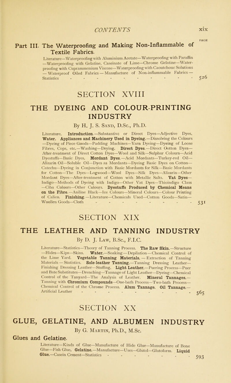 PAGE Part III. The Waterproofing and Making Non-Inflammable of Textile Fabrics. Literature—Waterproofing with Aluminium Acetate—Waterproofing with Paraffin —Waterproofing with Gelatine, Caseinate of Lime—Chrome Gelatine—Water- proofing with Cuprammonium Viscose—Waterproofing with Caoutchouc Solutions — Waterproof Oiled Fabrics — Manufacture of Non-inflammable Fabrics — Statistics - - - - - * • * ' 52^ SECTION XVIII THE DYEING AND COLOUR-PRINTING INDUSTRY By H. J. S. Sand, D.Sc., Ph.D. Literature. Introduction.—Substantive or Direct Dyes—Adjective Dyes. Water. Appliances and Machinery Used in Dyeing.—Dissolving the Colours —Dyeing of Piece Goods—Padding Machines—Yarn Dyeing—Dyeing of Loose Fibres, Cops, etc.—Washing—Drying. Direct Dyes.—Direct Gotton Dyes— After-treatment of Direct Cotton Dyes—Wool and Silk—Sulphur Colours—Acid Dyestuffs—Basic Dyes. Mordant Dyes.—Acid Mordants—Turkey-red Oil— Alizarin Oil—Soluble Oil—Dyes as Mordants—Dyeing Basic Dyes on Cotton— Catechu—Dyeing in Conjunction with Basic Mordants for Silk—Basic Mordants for Cotton—The Dyes—Logwood—Wool Dyes—Silk Dyes—Alizarin—Other Mordant Dyes—After-treatment of Cotton with Metallic Salts. Vat Dyes— Indigo—Methods of Dyeing with Indigo—Other Vat Dyes—Thioindigo Class —Ciba Colours—Other Colours. Dyestuffs Produced by Chemical Means on the Fibre.—Aniline Black—Ice Colours—Mineral Colours—Colour Printing of Calico. Finishing.—Literature—Chemicals Used—Cotton Goods—Satin— Woollen Goods—Cloth ....... 531 SECTION XIX THE LEATHER AND TANNING INDUSTRY By D. J. Law, B.Sc., F.I.C. Literature—Statistics—Theory of Tanning Process. The Raw Skin.—Structure —Hides—Kips—Skins. Water.—Soaking — Depilation — Chemical Control of the Lime Yard. Vegetable Tanning Materials. — Extraction of Tanning Materials — Statistics. Sole-leather Tanning.—Tanning Dressing Leather— Finishing Dressing Leather—Stuffing. Light Leather.—Puering Process—Puer and Bate Substitutes—Drenching—Tannage of Light Leather—Dyeing—Chemical Control of the Tanyard—The Analysis of Leather. Mineral Tannages.— Tanning with Chromium Compounds—One-bath Process—Two-bath Process- Chemical Control of the Chrome Process. Alum Tannage. Oil Tannage.— Artificial Leather SECTION XX GLUE, GELATINE, AND ALBUMEN INDUSTRY By G. Martin, Ph.D., M.Sc. Glues and Gelatine. Literature—Kinds of Glue—Manufacture of Hide Glue—Manufacture of Bone Glue—Fish Glue. Gelatine.—Manufacture—Uses—Glutol—Glutoform. Liquid Glue.—Casein Cement—Statistics 593