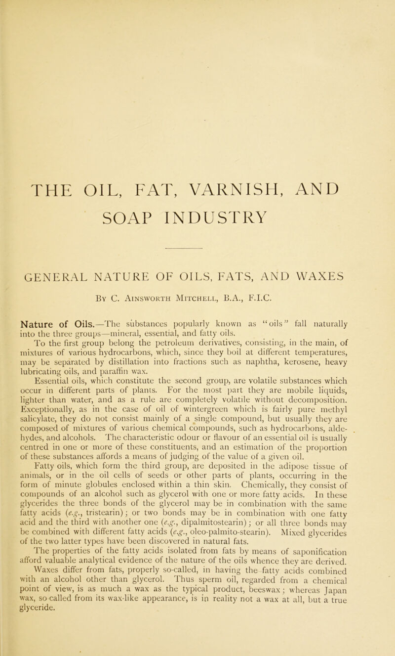 THE OIL, FAT, VARNISH, AND SOAP INDUSTRY GENERAL NATURE OF OILS, FATS, AND WAXES By C. Ainsworth Mitchell, B.A., F.I.C. Nature of Oils.—The substances popularly known as “oils55 fall naturally into the three groups—mineral, essential, and fatty oils. To the first group belong the petroleum derivatives, consisting, in the main, of mixtures of various hydrocarbons, which, since they boil at different temperatures, may be separated by distillation into fractions such as naphtha, kerosene, heavy lubricating oils, and paraffin wax. Essential oils, which constitute the second group, are volatile substances which occur in different parts of plants. For the most part they are mobile liquids, lighter than water, and as a rule are completely volatile without decomposition. Exceptionally, as in the case of oil of wintergreen which is fairly pure methyl salicylate, they do not consist mainly of a single compound, but usually they are composed of mixtures of various chemical compounds, such as hydrocarbons, alde- hydes, and alcohols. The characteristic odour or flavour of an essential oil is usually centred in one or more of these constituents, and an estimation of the proportion of these substances affords a means of judging of the value of a given oil. Fatty oils, which form the third group, are deposited in the adipose tissue of animals, or in the oil cells of seeds or other parts of plants, occurring in the form of minute globules enclosed within a thin skin. Chemically, they consist of compounds of an alcohol such as glycerol with one or more fatty acids. In these glycerides the three bonds of the glycerol may be in combination with the same fatty acids (e.g., tristearin); or two bonds may be in combination with one fatty acid and the third with another one (eg, dipalmitostearin); or all three bonds may be combined with different fatty acids (e.g., oleo-palmito-stearin). Mixed glycerides of the two latter types have been discovered in natural fats. The properties of the fatty acids isolated from fats by means of saponification afford valuable analytical evidence of the nature of the oils whence they are derived. Waxes differ from fats, properly so-called, in having the fatty acids combined with an alcohol other than glycerol. Thus sperm oil, regarded from a chemical point of view, is as much a wax as the typical product, beeswax; whereas Japan wax, so called from its wax-like appearance, is in reality not a wax at all, but a true glyceride.