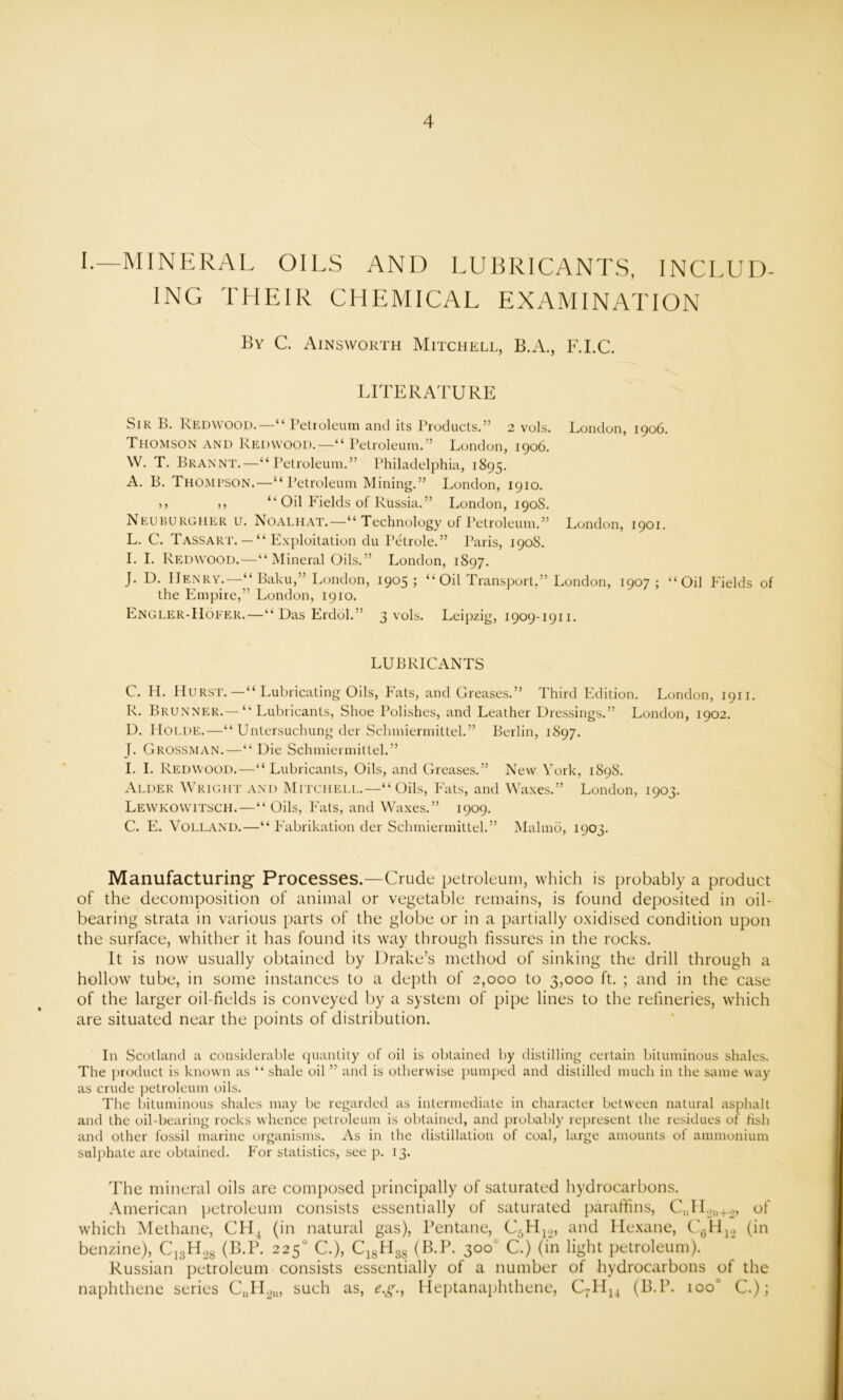 I.—MINERAL OILS AND LUBRICANTS, INCLUD- ING THEIR CHEMICAL EXAMINATION By C. Ainsworth Mitchell, B.A., F.I.C. LITERATURE Sir B. Redwood.—“ Petroleum and its Products.” 2 vols. London, 1906. Thomson and Redwood.—“ Petroleum.” London, 1906. W. T. Brannt.—“Petroleum.” Philadelphia, 1895. A. B. Thompson.—“ Petroleum Mining.” London, 1910. >> ,, “ Oil Fields of Russia.” London, 190S. Neuburgher u. Noalhat.—“ Technology of Petroleum.” London, 1901. L. C. T ass ART. — “ Exploitation du Petrole.” Paris, 190S. I. I. Redwood.—“ Mineral Oils.” London, 1897. J. D. Henry.—“ Baku,” London, 1905; “ Oil Transport,” London, 1907; “Oil Fields of the Empire,” London, 1910. Engler-Hoeer.—“ Das Erddl.” 3 vols. Leipzig, 1909-1911. LUBRICANTS C. H. H urst.—“ Lubricating Oils, hats, and Greases.” Third Edition. London, 1911. R. Brunner.—“ Lubricants, Shoe Polishes, and Leather Dressings.” London, 1902. D. IiOLDE.—“ Untersuchung der Scbmiermittel.” Berlin, 1897. J. Grossman.—“ Die Schmiermittel.” I. I. Redwood.—“Lubricants, Oils, and Greases.” New York, 1S98. Alder Wright and Mitchell.—“ Oils, Fats, and Waxes.” London, 1903. Lewkowitsch. — “ Oils, Fats, and Waxes.” 1909. C. E. Volland.—“ Fabrikation der Schmiermittel.” Mahno, 1903. Manufacturing- Processes.—Crude petroleum, which is probably a product of the decomposition of animal or vegetable remains, is found deposited in oil- bearing strata in various parts of the globe or in a partially oxidised condition upon the surface, whither it has found its way through fissures in the rocks. It is now usually obtained by Drake’s method of sinking the drill through a hollow tube, in some instances to a depth of 2,000 to 3,000 ft. ; and in the case of the larger oil-fields is conveyed by a system of pipe lines to the refineries, which are situated near the points of distribution. In Scotland a considerable quantity of oil is obtained by distilling certain bituminous shales. The product is known as “ shale oil ” and is otherwise pumped and distilled much in the same way as crude petroleum oils. The bituminous shales may be regarded as intermediate in character between natural asphalt and the oil-bearing rocks whence petroleum is obtained, and probably represent the residues of fish and other fossil marine organisms. As in the distillation of coal, large amounts of ammonium sulphate are obtained. For statistics, see p. 13. The mineral oils are composed principally of saturated hydrocarbons. American petroleum consists essentially of saturated paraffins, CnHon+2, of which Methane, CH4 (in natural gas), Pentane, C5H12, and Hexane, C'6H12 (in benzine), C13H28 (B.P. 2250 C.), C18EI3g (B.P. 300 C.) (in light petroleum). Russian petroleum consists essentially of a number of hydrocarbons of the naphthene series CnH2u, such as, e.g.f Heptanaphthene, C7II14 (B.P. ioo° C.);