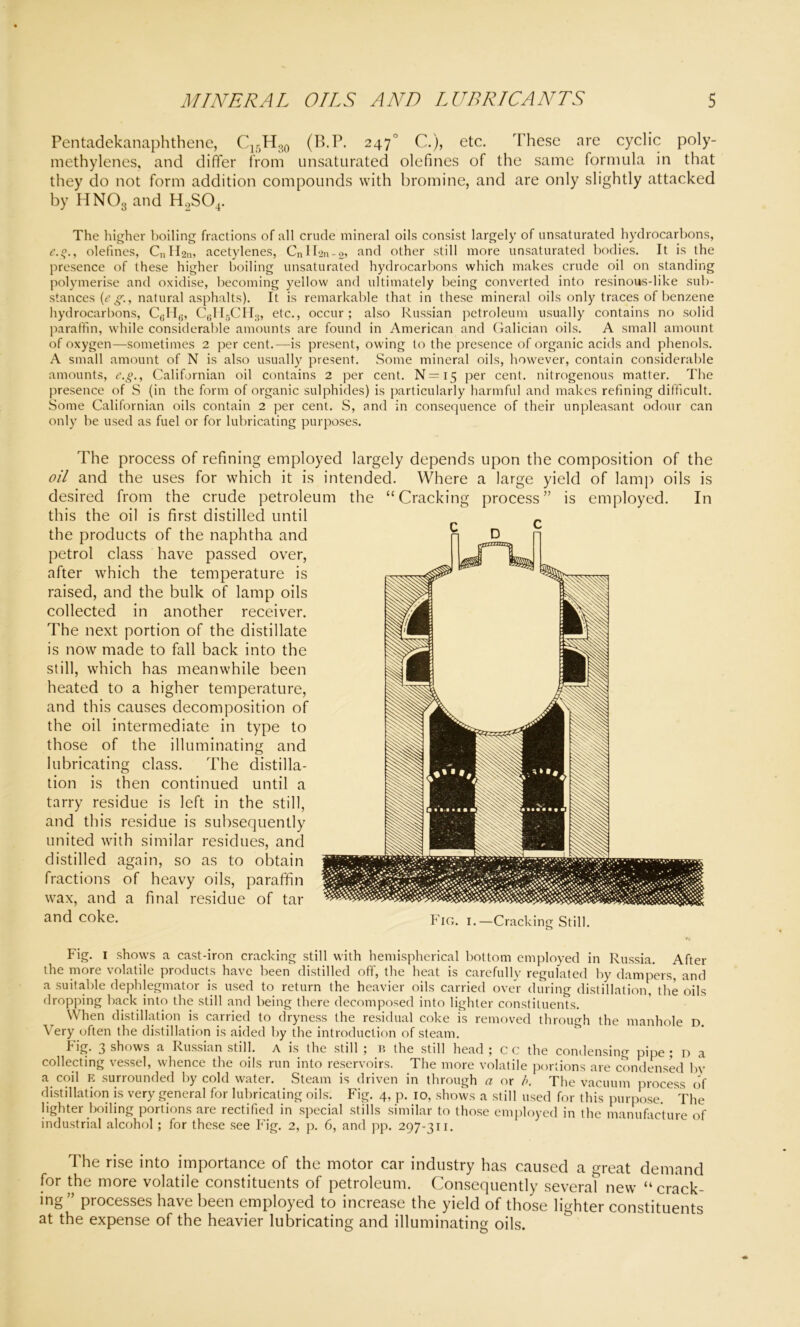 Pentadekanaphthene, C15H30 (B.P. 2470 C.), etc. These are cyclic poly- methylenes, and differ from unsaturated olefines of the same formula in that they do not form addition compounds with bromine, and are only slightly attacked by HN03 and H2S04. The higher boiling fractions of all crude mineral oils consist largely of unsaturated hydrocarbons, c.q., olefines, CnH2n> acetylenes, CnIl2n-2> ancl other still more unsaturated bodies. It is the presence of these higher boiling unsaturated hydrocarbons which makes crude oil on standing polymerise and oxidise, becoming yellow and ultimately being converted into resinous-like sub- stances (e gr., natural asphalts). It is remarkable that in these mineral oils only traces of benzene hydrocarbons, C(iH,., C6H5CH3, etc., occur; also Russian petroleum usually contains no solid paraffin, while considerable amounts are found in American and Galician oils. A small amount of oxygen—sometimes 2 per cent.—is present, owing to the presence of organic acids and phenols. A small amount of N is also usually present. Some mineral oils, however, contain considerable amounts, e.g., Californian oil contains 2 per cent. N=i5 per cent, nitrogenous matter. The presence of S (in the form of organic sulphides) is particularly harmful and makes refining difficult. Some Californian oils contain 2 per cent. S, and in consequence of their unpleasant odour can only be used as fuel or for lubricating purposes. The process of refining employed largely depends upon the composition of the oil and the uses for which it is intended. Where a large yield of lamp oils is desired from the crude petroleum the “Cracking process” is employed. In this the oil is first distilled until the products of the naphtha and petrol class have passed over, after which the temperature is raised, and the bulk of lamp oils collected in another receiver. The next portion of the distillate is now made to fall back into the still, which has meanwhile been heated to a higher temperature, and this causes decomposition of the oil intermediate in type to those of the illuminating and lubricating class. The distilla- tion is then continued until a tarry residue is left in the still, and this residue is subsequently united with similar residues, and distilled again, so as to obtain fractions of heavy oils, paraffin wax, and a final residue of tar and coke. Fig. i.—Cracking Still. Fig. 1 shows a cast-iron cracking still with hemispherical bottom employed in Russia. After the more volatile products have been distilled off, the heat is carefully regulated by dampers, and a suitable dephlegmator is used to return the heavier oils carried over during distillation, the oils dropping back into the still and being there decomposed into lighter constituents. When distillation is carried to dryness the residual coke is removed through the manhole D. Very often the distillation is aided by the introduction of steam. Fig. 3 shows a Russian still, a is the still ; B the still head ; c c the condensing pipe ; n a collecting vessel, whence the oils run into reservoirs. The more volatile portions are condensed by a coil E surrounded by cold water. Steam is driven in through a or />. The vacuum process of distillation is very general for lubricating oils. Fig. 4, p. 10, shows a still used for this purpose. The lighter boiling portions are rectified in special stills similar to those employed in the manufacture of industrial alcohol ; for these see Fig. 2, p. 6, and pp. 297-311. The rise into importance of the motor car industry has caused a great demand for the more volatile constituents of petroleum. Consequently several new “crack- ing” processes have been employed to increase the yield of those lighter constituents at the expense of the heavier lubricating and illuminating oils. D 0$