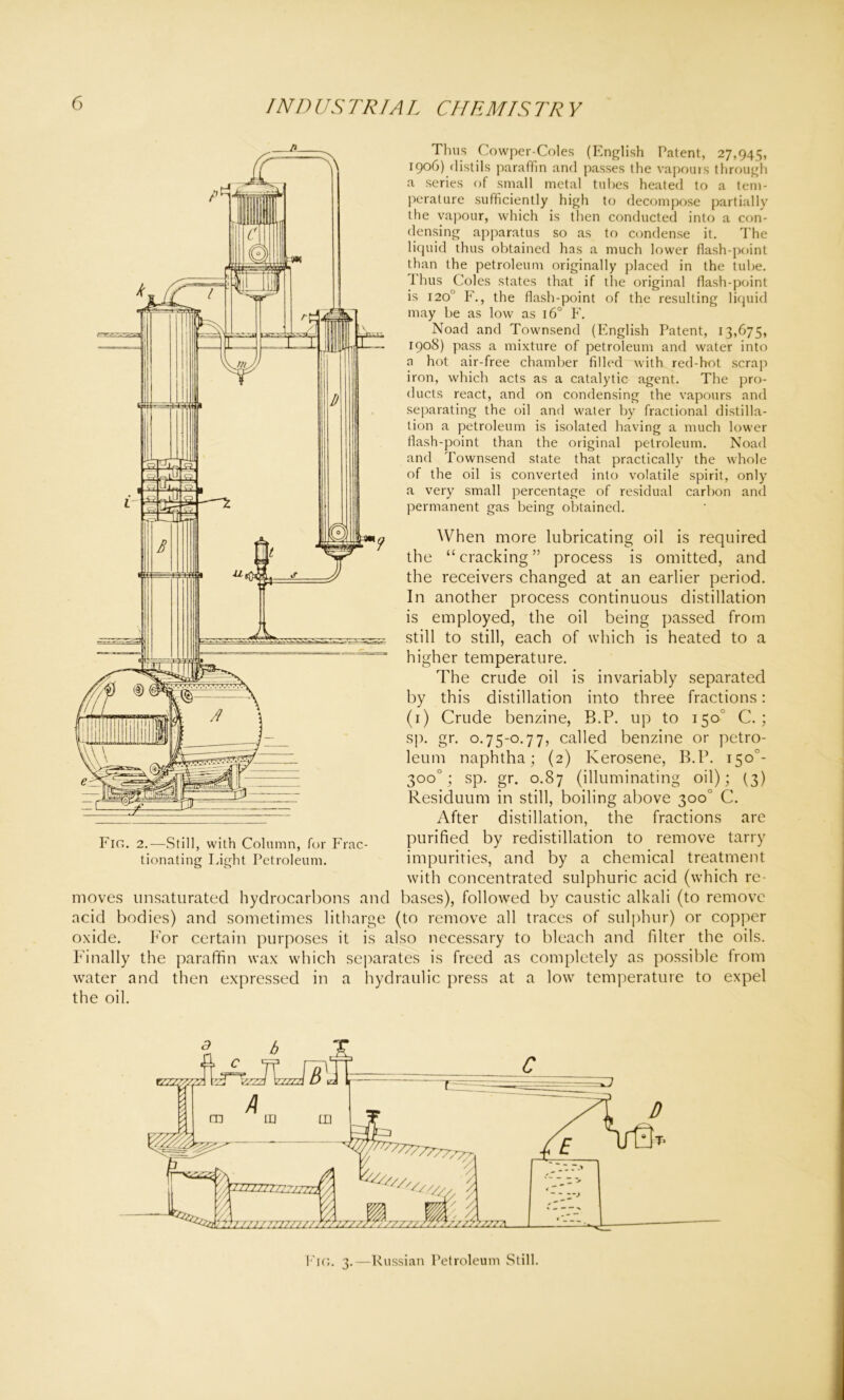 Thus Cowper-Coles (English Patent, 27,945, 1906) distils paraffin and passes the vapours through a series of small metal tubes heated to a tem- perature sufficiently high to decompose partially the vapour, which is then conducted into a con- densing apparatus so as to condense it. The liquid thus obtained has a much lower flash-point than the petroleum originally placed in the tube. Thus Coles states that if the original flash-point is 120° F., the flash-point of the resulting liquid may be as low as 160 F. Noad and Townsend (English Patent, 13,675, 1908) pass a mixture of petroleum and water into a hot air-free chamber filled with red-hot scrap iron, which acts as a catalytic agent. The pro- ducts react, and on condensing the vapours and separating the oil and water by fractional distilla- tion a petroleum is isolated having a much lower flash-point than the original petroleum. Noad and Townsend state that practically the whole of the oil is converted into volatile spirit, only a very small percentage of residual carbon and permanent gas being obtained. When more lubricating oil is required the “cracking” process is omitted, and the receivers changed at an earlier period. In another process continuous distillation is employed, the oil being passed from still to still, each of which is heated to a higher temperature. The crude oil is invariably separated by this distillation into three fractions: (1) Crude benzine, B.P. up to 150° C. ; sp. gr. 0.75-0.77, called benzine or petro- leum naphtha; (2) Kerosene, B.P. 1500- 300°; sp. gr. 0.87 (illuminating oil); (3) Residuum in still, boiling above 300° C. After distillation, the fractions are purified by redistillation to remove tarry impurities, and by a chemical treatment with concentrated sulphuric acid (which re- moves unsaturated hydrocarbons and bases), followed by caustic alkali (to remove acid bodies) and sometimes litharge (to remove all traces of sulphur) or copper oxide. For certain purposes it is also necessary to bleach and filter the oils. Finally the paraffin wax which separates is freed as completely as possible from water and then expressed in a hydraulic press at a low temperature to expel the oil. Fin. 2.—Still, with Column, for Frac- tionating Light Petroleum. Fig. 3.—Russian Petroleum Still.