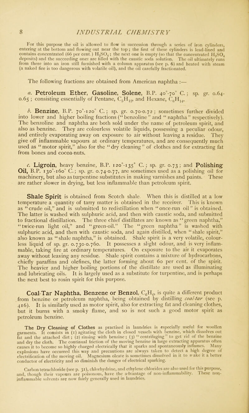 For this purpose the oil is allowed to flow in succession through a series of iron cylinders, entering at the bottom and flowing out near the top ; the first of these cylinders is leaddined and contains concentrated (66 per cent.) H2S04 ; the next one is empty (so that the concentrated II2S04 deposits) and the succeeding ones are filled with the caustic soda solution. The oil ultimately runs from there into an iron still furnished with a column apparatus (see p. 6) and heated with steam (a naked fire is too dangerous with volatile oil), and the oil carefully fractionated. The following fractions are obtained from American naphtha :— a. Petroleum Ether, Gasoline, Solene, B.P. 4o°-7o° C.; sp. gr. 0.64- 0.65 ; consisting essentially of Pentane, C5H12, and Hexane, b. Benzine, B.P. 7o°-i2on C.; sp. gr. 0.70-0.72; sometimes further divided into lower and higher boiling fractions (“ benzoline ” and “ naphtha” respectively). The benzoline and naphtha are both sold under the name of petroleum spirit, and also as benzine. They are colourless volatile liquids, possessing a peculiar odour, and entirely evaporating away on exposure to air without leaving a residue. They give off inflammable vapours at ordinary temperatures, and are consequently much used as “motor spirit,” also for the “dry cleaning” of clothes and for extracting fat from bones and cocoa-nuts. c. Ligroin, heavy benzine, B.P. i2o°-i35c C.; sp. gr. 0.73; and Polishing Oil, B.P. i3o°-i6o° C.; sp. gr. 0.74-0.77, are sometimes used as a polishing oil for machinery, but also as turpentine substitutes in making varnishes and paints. These are rather slower in drying, but less inflammable than petroleum spirit. Shale Spirit is obtained from Scotch shale. When this is distilled at a low temperature a quantity of tarry matter is obtained in the receiver. This is known as “crude oil,” and is submitted to redistillation when “once-run oil” is obtained. The latter is washed with sulphuric acid, and then with caustic soda, and submitted to fractional distillation. The three chief distillates are known as “green naphtha,” “twice-run light oil,” and “green-oil.” The “green naphtha” is washed with sulphuric acid, and then with caustic soda, and again distilled, when “shale spirit,” also known as “shale naphtha,” is obtained. Shale spirit is a very volatile, colour- less liquid of sp. gr. 0.730-0.760. It possesses a slight odour, and is very inflam- mable, taking fire at ordinary temperatures. On exposure to the air it evaporates away without leaving any residue. Shale spirit contains a mixture of hydrocarbons, chiefly paraffins and olefines, the latter forming about 60 per cent, of the spirit. The heavier and higher boiling portions of the distillate are used as illuminating and lubricating oils. It is largely used as a substitute for turpentine, and is perhaps the next best to rosin spirit for this purpose. Coal-Tar Naphtha, Benzene or Benzol, C0Hc, is quite a different product from benzine or petroleum naphtha, being obtained by distilling coal-tar (see p. 416). It is similarly used as motor spirit, also for extracting fat and cleaning clothes, but it burns with a smoky flame, and so is not such a good motor spirit as petroleum benzine. The Dry Cleaning of Clothes as practised in laundries is especially useful for woollen garments. It consists in (i) agitating the cloth in closed vessels with benzine, which dissolves out fat and the attached dirt; (2) rinsing with benzine; (3) “centrifuging” to get rid of the benzine and dry the cloth. The continual friction of the moving benzine in large extracting apparatus often causes it to become so highly charged electrically that it sparks and spontaneously inflames. .Many explosions have occurred this way and precautions are always taken to detect a high degree of electrification of the moving oil. Magnesium oleate is sometimes dissolved in it to make it a better conductor of electricity and so diminish the danger of electrical sparking. Carbon tetrachloride (see p. 31), chlorhydrine, and ethylene chlorides are also used for this purpose, and, though their vapours are poisonous, have the advantage of non-inflammabilitv. 1 hese norj- jnflammable solvents are now fairly generally used in laundries,