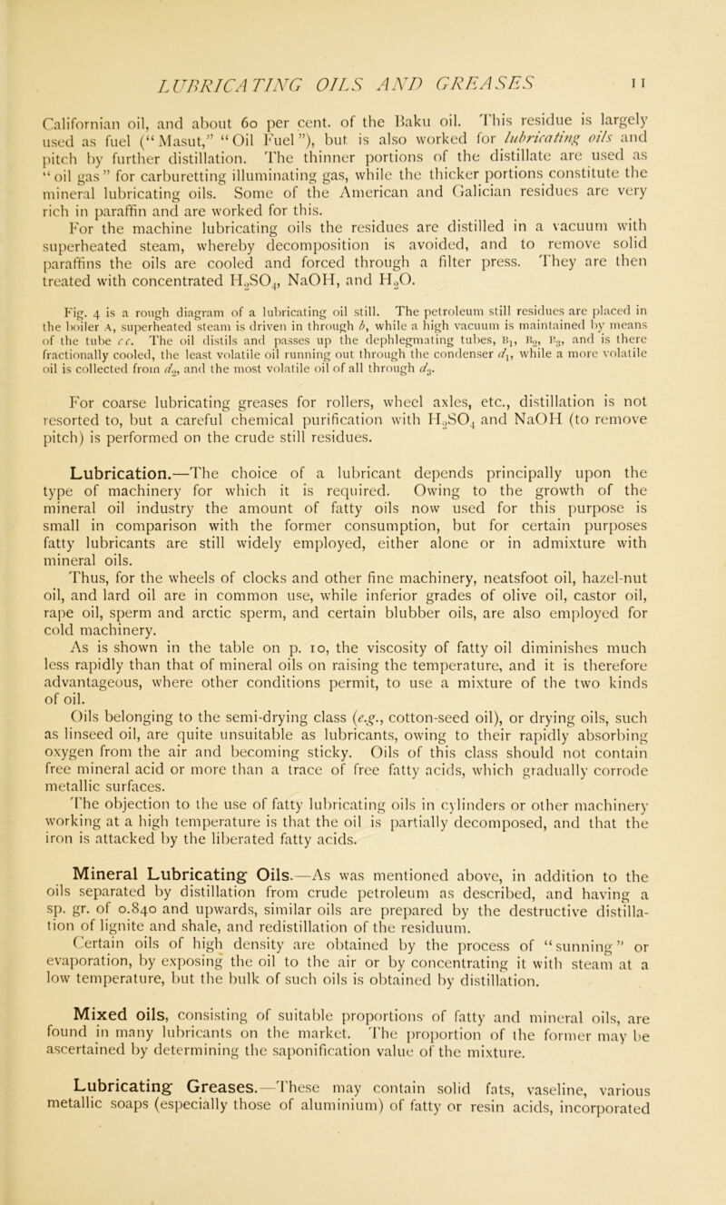 LUBRICATING OILS AND GREASES I I Californian oil, and about 60 per cent, of the Baku oil. I his residue is largely used as fuel (“Masut,” “Oil Fuel”), but is also worked for lubricating oils and pitch by further distillation. The thinner portions of the distillate are used as “oil gas” for carburetting illuminating gas, while the thicker portions constitute the mineral lubricating oils. Some of the American and Galician residues are very rich in paraffin and are worked for this. For the machine lubricating oils the residues are distilled in a vacuum with superheated steam, whereby decomposition is avoided, and to remove solid paraffins the oils are cooled and forced through a filter press. rI hey are then treated with concentrated H2S04, NaOH, and H20. Fig. 4 is a rough diagram of a lubricating oil still. The petroleum still residues are placed in the boiler A, superheated steam is driven in through b, while a high vacuum is maintained by means of the tube cc. The oil distils and passes up the dephlegmating tubes, B:, b2, b3, and is there fractionally cooled, the least volatile oil running out through the condenser dx, while a more volatile oil is collected from do, and the most volatile oil of all through do. For coarse lubricating greases for rollers, wheel axles, etc., distillation is not resorted to, but a careful chemical purification with H2S04 and NaOH (to remove pitch) is performed on the crude still residues. Lubrication.—The choice of a lubricant depends principally upon the type of machinery for which it is required. Owing to the growth of the mineral oil industry the amount of fatty oils now used for this purpose is small in comparison with the former consumption, but for certain purposes fatty lubricants are still widely employed, either alone or in admixture with mineral oils. Thus, for the wheels of clocks and other fine machinery, neatsfoot oil, hazel-nut oil, and lard oil are in common use, while inferior grades of olive oil, castor oil, rape oil, sperm and arctic sperm, and certain blubber oils, are also employed for cold machinery. As is shown in the table on p. io, the viscosity of fatty oil diminishes much less rapidly than that of mineral oils on raising the temperature, and it is therefore advantageous, where other conditions permit, to use a mixture of the two kinds of oil. Oils belonging to the semi-drying class (e.g., cotton-seed oil), or drying oils, such as linseed oil, are quite unsuitable as lubricants, owing to their rapidly absorbing oxygen from the air and becoming sticky. Oils of this class should not contain free mineral acid or more than a trace of free fatty acids, which gradually corrode metallic surfaces. The objection to the use of fatty lubricating oils in cylinders or other machinery working at a high temperature is that the oil is partially decomposed, and that the iron is attacked by the liberated fatty acids. Mineral Lubricating Oils.—As was mentioned above, in addition to the oils separated by distillation from crude petroleum as described, and having a sp. gr. of 0.840 and upwards, similar oils are prepared by the destructive distilla- tion of lignite and shale, and redistillation of the residuum. Certain oils of high density are obtained by the process of “ sunning ” or evaporation, by exposing the oil to the air or by concentrating it with steam at a low temperature, but the bulk of such oils is obtained by distillation. Mixed oils, consisting of suitable proportions of fatty and mineral oils, are found in many lubricants on the market. The proportion of the former may be ascertained by determining the saponification value of the mixture. Lubricating Greases.—T hese may contain solid fats, vaseline, various metallic soaps (especially those of aluminium) of fatty or resin acids, incorporated