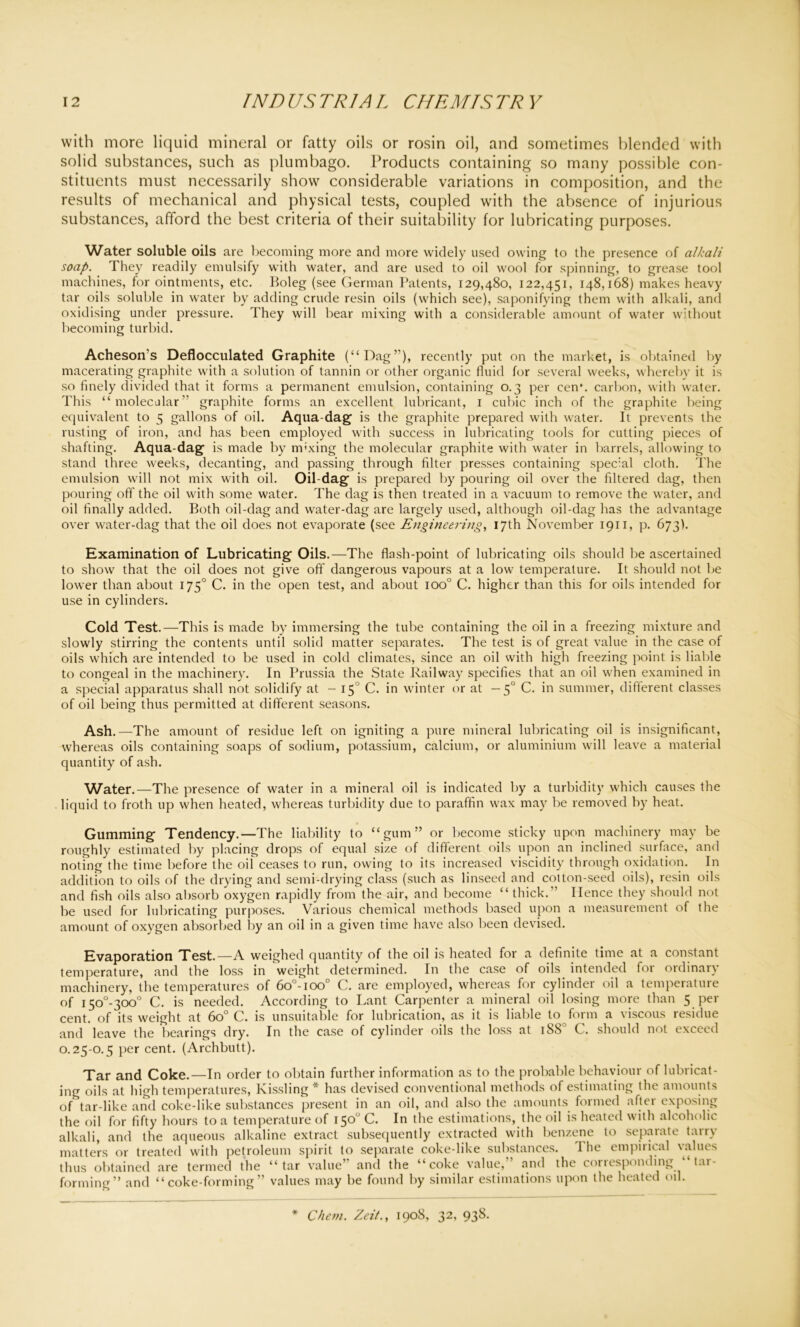 with more liquid mineral or fatty oils or rosin oil, and sometimes blended with solid substances, such as plumbago. Products containing so many possible con- stituents must necessarily show considerable variations in composition, and the results of mechanical and physical tests, coupled with the absence of injurious substances, afford the best criteria of their suitability for lubricating purposes. Water soluble oils are becoming more and more widely used owing to the presence of alkali soap. They readily emulsify with water, and are used to oil wool for spinning, to grease tool machines, for ointments, etc. Boleg (see German Patents, 129,480, 122,451, 148,168) makes heavy tar oils soluble in water by adding crude resin oils (which see), saponifying them with alkali, and oxidising under pressure. They will bear mixing with a considerable amount of water without becoming turbid. Acheson’s Deflocculated Graphite (“Dag’'), recently put on the market, is obtained by macerating graphite with a solution of tannin or other organic fluid for several weeks, whereby it is so finely divided that it forms a permanent emulsion, containing 0.3 per cen\ carbon, with water. This “molecular” graphite forms an excellent lubricant, 1 cubic inch of the graphite being equivalent to 5 gallons of oil. Aqua-dag is the graphite prepared with water. It prevents the rusting of iron, and has been employed with success in lubricating tools for cutting pieces of shafting. Aqua-dag is made by mixing the molecular graphite with water in barrels, allowing to stand three weeks, decanting, and passing through filter presses containing special cloth. The emulsion will not mix with oil. Oil-dag is prepared by pouring oil over the filtered dag, then pouring oft' the oil with some water. The dag is then treated in a vacuum to remove the water, and oil finally added. Both oil-dag and water-dag are largely used, although oil-dag has the advantage over water-dag that the oil does not evaporate (see Engineering, 17th November 1911, p. 673). Examination of Lubricating Oils.—The flash-point of lubricating oils should be ascertained to show that the oil does not give off dangerous vapours at a low temperature. It should not be lower than about 1750 C. in the open test, and about ioo° C. higher than this for oils intended for use in cylinders. Cold Test.—This is made by immersing the tube containing the oil in a freezing mixture and slowly stirring the contents until solid matter separates. The test is of great value in the case of oils which are intended to be used in cold climates, since an oil with high freezing point is liable to congeal in the machinery. In Prussia the State Railway specifies that an oil when examined in a special apparatus shall not solidify at - 15 C. in winter or at — 50 C. in summer, different classes of oil being thus permitted at different seasons. Ash.—The amount of residue left on igniting a pure mineral lubricating oil is insignificant, whereas oils containing soaps of sodium, potassium, calcium, or aluminium will leave a material quantity of ash. Water.—The presence of water in a mineral oil is indicated by a turbidity which causes the liquid to froth up when heated, whereas turbidity due to paraffin w'ax may be removed by heat. Gumming Tendency.—The liability to “gum” or become sticky upon machinery may be roughly estimated by placing drops of equal size of different oils upon an inclined surface, and noting the time before the oil ceases to run, owing to its increased viscidity through oxidation. In addition to oils of the drying and semi-drying class (such as linseed and cotton-seed oils), resin oils and fish oils also absorb oxygen rapidly from the air, and become “ thick. ’ Hence they should not be used for lubricating purposes. Various chemical methods based upon a measurement of the amount of oxygen absorbed by an oil in a given time have also been devised. Evaporation Test.—A weighed quantity of the oil is heated for a definite time at a constant temperature, and the loss in weight determined. In the case of oils intended for ordinary machinery, the temperatures of 6o°-ioo° C. are employed, whereas for cylinder oil a temperature of i5o°-300° C. is needed. According to Lant Carpenter a mineral oil losing more than 5 per cent, of its weight at 6o° C. is unsuitable for lubrication, as it is liable to form a viscous residue and leave the bearings dry. In the case of cylinder oils the loss at 1880 C. should not exceed 0.25-0.5 per cent. (Archbutt). Tar and Coke.—In order to obtain further information as to the probable behaviour of lubricat- ing oils at high temperatures, Kissling * has devised conventional methods of estimating the amounts of tar-like and coke-like substances present in an oil, and also the amounts formed after exposing the oil for fifty hours to a temperature of 150° C. In the estimations, the oil is heated with alcoholic alkali, and the aqueous alkaline extract subsequently extracted with benzene to separate tarry matters or treated with petroleum spirit to separate coke-like substances. I he empirical values thus obtained are termed the “tar value’ and the “coke value, and the cortesponding t.u- forming” and “coke-forming” values may be found by similar estimations upon the heated oil. Chem. Zeit., 1908, 32, 938.