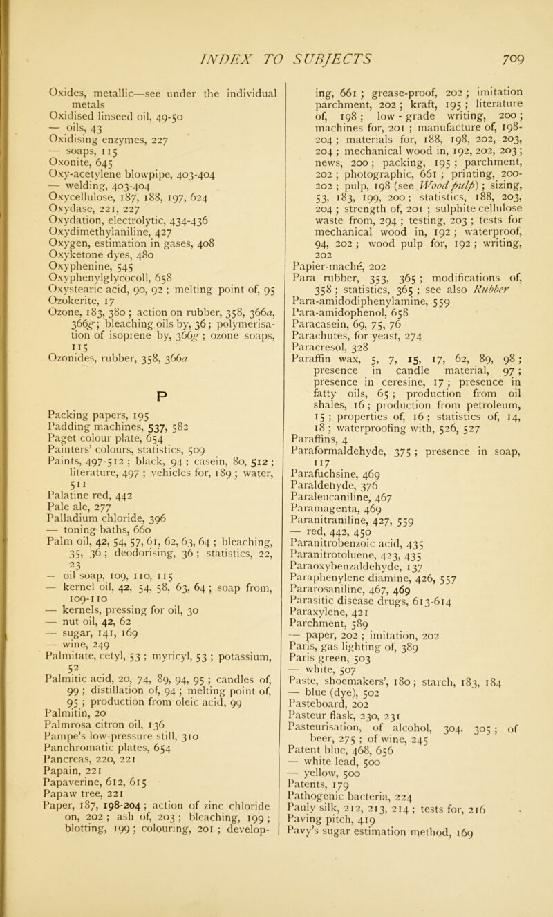 Oxides, metallic—see under the individual metals Oxidised linseed oil, 49-50 — oils, 43 Oxidising enzymes, 227 — soaps, 115 Oxonite, 645 Oxy-acetylene blowpipe, 403-404 — welding, 403-404 Oxycellulose, 187, 188, 197, 624 Oxydase, 221, 227 Oxydation, electrolytic, 434-436 Oxydimethylaniline, 427 Oxygen, estimation in gases, 408 Oxyketone dyes, 480 Oxyphenine, 545 Oxyphenylglycocoll, 658 Oxystearic acid, 90, 92 ; melting point of, 95 Ozokerite, 17 Ozone, 183, 380 ; action on rubber, 358, 366^, 366^-; bleaching oils by, 36 ; polymerisa- tion of isoprene by, 366^; ozone soaps, ”5 Ozonides, rubber, 358, 366a P Packing papers, 195 Padding machines, 537, 582 Paget colour plate, 654 Painters’ colours, statistics, 509 Paints, 497-512 ; black, 94 ; casein, 80, 512 ; literature, 497 ; vehicles for, 189 ; water, 511 Palatine red, 442 Pale ale, 277 Palladium chloride, 396 — toning baths, 660 Palm oil, 42, 54, 57, 61, 62, 63, 64 ; bleaching, 35, 36 ; deodorising, 36 ; statistics, 22, 23 — oil soap, 109, no, 115 — kernel oil, 42, 54, 58, 63, 64 ; soap from, 109-110 — kernels, pressing for oil, 30 — nut oil, 42, 62 — sugar, 141, 169 — wine, 249 Palmitate, cetyl, 53 ; myricyl, 53 ; potassium, 52 Palmitic acid, 20, 74, 89, 94, 95 ; candles of, 99 ; distillation of, 94 ; melting point of, 95 ; production from oleic acid, 99 Palmitin, 20 Palmrosa citron oil, 136 Pampe’s low-pressure still, 310 Panchromatic plates, 654 Pancreas, 220, 221 Papain, 221 Papaverine, 612, 615 Papaw tree, 221 Paper, 187, 198-204; action of zinc chloride on, 202 ; ash of, 203 ; bleaching, 199 ; blotting, 199 ; colouring, 201 ; develop- ing, 661 ; grease-proof, 202 ; imitation parchment, 202; kraft, 195 ; literature of, 198 ; low - grade writing, 200; machines for, 201 ; manufacture of, 198- 204; materials for, 188, 198, 202, 203, 204.; mechanical wood in, 192, 202, 203; news, 200; packing, 195 ; parchment, 202 ; photographic, 661 ; printing, 200- 202 ; pulp, 198 (see Wood pulp) ; sizing, 53, 183, 199, 200; statistics, 188, 203, 204 ; strength of, 201 ; sulphite cellulose waste from, 294 ; testing, 203 ; tests for mechanical wood in, 192 ; waterproof, 94, 202 ; wood pulp for, 192 ; writing, 202 Papier-mache, 202 Para rubber, 353, 365 ; modifications of, 358 ; statistics, 365 ; see also Rubber Para-amidodiphenylamine, 559 Para-amidophenol, 658 Paracasein, 69, 75, 76 Parachutes, for yeast, 274 Paracresol, 328 Paraffin wax, 5, 7, 15, 17, 62, 89, 98 ; presence in candle material, 97 ; presence in ceresine, 17 ; presence in fatty oils, 65 ; production from oil shales, 16 ; production from petroleum, 15; properties of, 16; statistics of, 14, 18 ; waterproofing with, 526, 527 Paraffins, 4 Paraformaldehyde, 375 ; presence in soap, 117 Parafuchsine, 469 Paraldehyde, 376 Paraleucaniline, 467 Paramagenta, 469 Paranitraniline, 427, 559 — red, 442, 450 Paranitrobenzoic acid, 435 Paranitrotoluene, 423, 435 Paraoxybenzaldehyde, 137 Paraphenylene diamine, 426, 557 Pararosaniline, 467, 469 Parasitic disease drugs, 613-614 Paraxylene, 421 Parchment, 589 — paper, 202 ; imitation, 202 Paris, gas lighting of, 389 Paris green, 503 — white, 507 Paste, shoemakers’, 180; starch, 183, 184 — blue (dye), 502 Pasteboard, 202 Pasteur flask, 230, 231 Pasteurisation, of alcohol, 304, 305 ; of beer, 275 ; of wine, 245 Patent blue, 468, 656 — white lead, 500 — yellow, 500 Patents, 179 Pathogenic bacteria, 224 pauly silk, 212, 213, 214 ; tests for, 216 Paving pitch, 419 Pavy’s sugar estimation method, 169