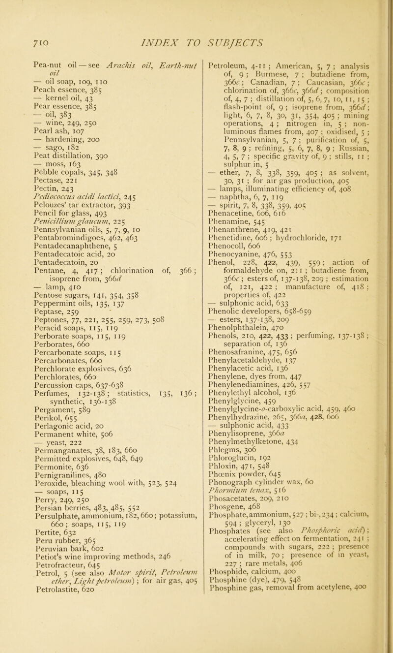 Pea-nut oil — see Arachis oil Earth-nut oil — oil soap, 109, 110 Peach essence, 385 — kernel oil, 43 Pear essence, 28; — oil, 383 — wine, 249, 250 Pearl ash, 107 — hardening, 200 — sago, 182 Peat distillation, 390 — moss, 163 Pebble copals, 345, 348 Pectase, 221 Pectin, 243 Pediococcus acidi iactici, 245 Pelouzes’ tar extractor, 393 Pencil for glass, 493 Penicillium glaucum, 225 Pennsylvanian oils, 5, 7, 9, 10 Pentabromindigoes, 462, 463 Pentadecanaphthene, 5 Pentadecatoic acid, 20 Pentadecatoin, 20 Pentane, 4, 417; chlorination of, 366; isoprene from, 366^ — lamp, 410 Pentose sugars, 141, 354, 358 Peppermint oils, 135, 137 Peptase, 259 Peptones, 77, 221, 255, 259, 273, 508 Peracid soaps, 115, 119 Perborate soaps, 115, 119 Perborates, 660 Percarbonate soaps, 115 Percarbonates, 660 Perchlorate explosives, 636 Perchlorates, 66o Percussion caps, 637-638 Perfumes, 132-138; statistics, 135, 136; synthetic, 136-138 Pergament, 589 Perikol, 655 Perlagonic acid, 20 Permanent white, 506 — yeast, 222 Permanganates, 38, 183, 660 Permitted explosives, 648, 649 Permonite, 636 Pernigranilines, 480 Peroxide, bleaching wool with, 523, 524 — soaps, 115 Perry, 249, 250 Persian berries, 483, 485, 552 Persulphate, ammonium, 182,660; potassium, 660 ; soaps, 115, 119 Pertite, 632 Peru rubber, 365 Peruvian bark, 602 Petiot’s wine improving methods, 246 Petrofracteur, 645 Petrol, 5 (see also Motor spirit, Petroleum ether, Light petroleum) ; for air gas, 405 Petrolastite, 620 Petroleum, 4-11 ; American, 5, 7; analysis of, 9 ; Burmese, 7 ; butadiene from, 366c ; Canadian, 7 ; Caucasian, 366c ; chlorination of, 366^, 366d; composition of, 4, 7 ; distillation of, 5, 6, 7, 10, 11, 15 ; flash-point of, 9 ; isoprene from, 366d; light, 6, 7, 8, 30, 31, 354, 405 ; mining operations, 4 ; nitrogen in, 5 ; non- luminous flames from, 407 ; oxidised, 5 ; Pennsylvanian, 5, 7 ; purification of, 5, 7, 8, 9 ; refining, 5, 6, 7, 8, 9 ; Russian, 4, 5, 7 5 specific gravity of, 9 ; stills, 11 ; sulphur in, 5 — ether, 7, 8, 338, 359, 405 ; as solvent, 30, 31 ; for air gas production, 405 — lamps, illuminating efficiency of, 408 — naphtha, 6, 7, 119 — spirit, 7, 8, 338, 359, 405 Phenacetine, 606, 616 Phenamine, 545 Phenanthrene, 419, 421 Phenetidine, 606; hydrochloride, 171 Phenocoll, 606 Phenocyanine, 476, 553 Phenol, 228, 422, 439, 559; action of formaldehyde on, 2:1 ; butadiene from, 366^; esters of, 137-138, 209; estimation of, 121, 422 ; manufacture of, 418 ; properties of, 422 — sulphonic acid, 633 Phenolic developers, 658-659 — esters, 137-138, 209 Phenolphthalein, 470 Phenols, 210, 422, 433 ; perfuming, 137-138 ; separation of, 136 Phenosafranine, 475, 656 Phenylacetaldehyde, 137 Phenylacetic acid, 136 Phenylene, dyes from, 447 Phenylenediamines, 426, 557 Phenylethyl alcohol, 136 Phenylglycine, 459 Phenylglycine-<?-carboxylic acid, 459, 460 Phenylhydrazine, 265, 366a, 428, 606 — sulphonic acid, 433 Phenylisoprene, 366*2 Phenylmethylketone, 434 Phlegms, 306 Phloroglucin, 192 Phloxin, 47 r, 548 Phoenix powder, 645 Phonograph cylinder wax, 60 Phormium tenax, 516 Phosacetates, 209, 210 Phosgene, 468 Phosphate,ammonium, 527 ; bi-,234 ; calcium, 594 ; glyceryl, 130 Phosphates (see also Phosphoric and); accelerating effect on fermentation, 241 ; compounds with sugars, 222 ; presence of in milk, 70 ; presence of in yeast, 227 ; rare metals, 406 Phosphide, calcium, 400 Phosphine (dye), 479, 548 Phosphine gas, removal from acetylene, 400