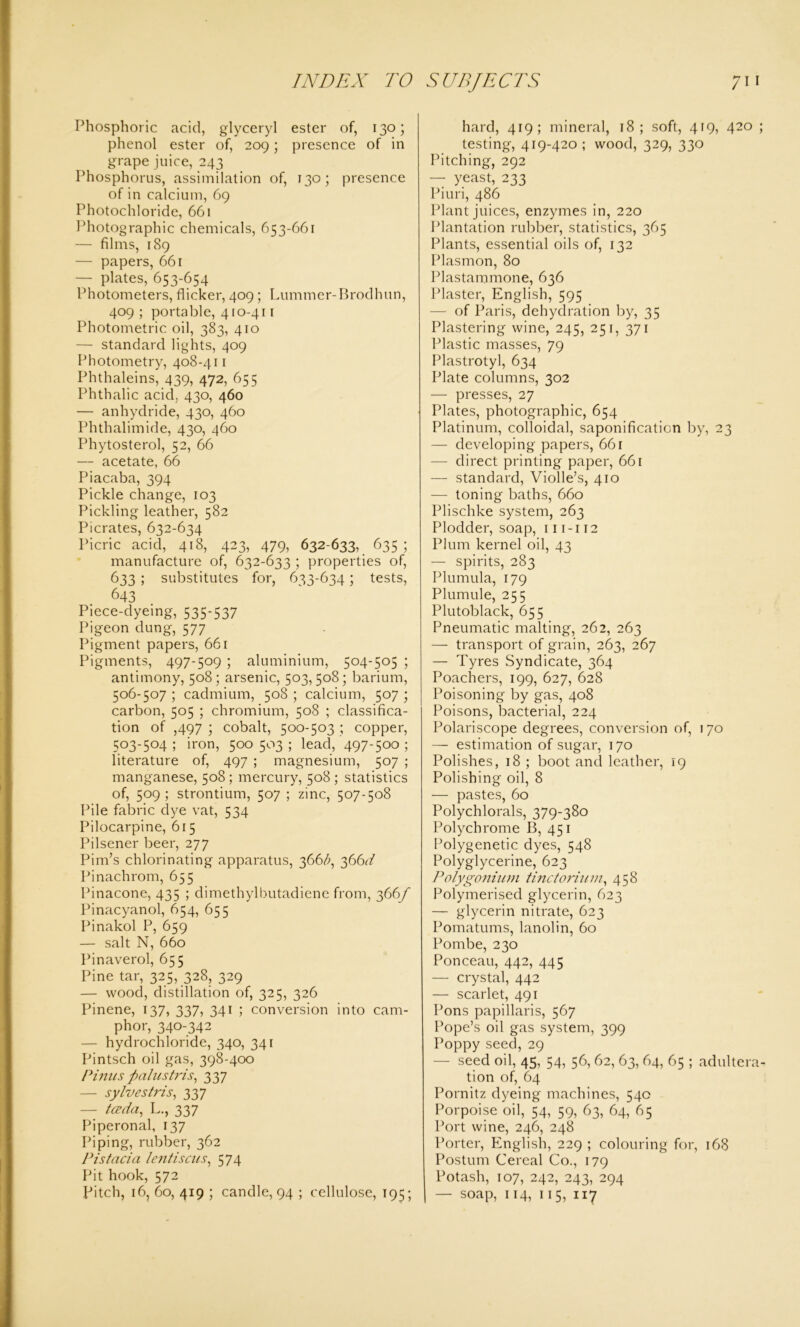 Phosphoric acid, glyceryl ester of, 130; phenol ester of, 209; presence of in grape juice, 243 Phosphorus, assimilation of, 130; presence of in calcium, 69 Photochloride, 661 Photographic chemicals, 653-661 — films, 189 — papers, 661 — plates, 653-654 Photometers, flicker, 409; Lummer-Brodhun, 409 ; portable, 410-411 Photometric oil, 383, 410 — standard lights, 409 Photometry, 408-411 Phthaleins, 439, 472, 655 Phthalic acid, 430, 460 — anhydride, 430, 460 Phthalimide, 430, 460 Phytosterol, 52, 66 — acetate, 66 Piacaba, 394 Pickle change, 103 Pickling leather, 582 Picrates, 632-634 Picric acid, 418, 423, 479, 632-633, 635; manufacture of, 632-633 ; properties of, 633 ; substitutes for, 633-634; tests, 643 Piece-dyeing, 535-537 Pigeon dung, 577 Pigment papers, 661 Pigments, 497-509 ; aluminium, 504-505 ; antimony, 508; arsenic, 503,508; barium, 506-507 ; cadmium, 508 ; calcium, 507 ; carbon, 505 ; chromium, 508 ; classifica- tion of ,497 ; cobalt, 500-503 ; copper, 503-504; iron, 500503; lead,'497-500 ; literature of, 497 ; magnesium, 507 ; manganese, 508; mercury, 508; statistics of, 509 ; strontium, 507 ; zinc, 507-508 Pile fabric dye vat, 534 Pilocarpine, 615 Pilsener beer, 277 Pirn’s chlorinating apparatus, 366/;, 366^ Pinachrom, 655 Pinacone, 435 ; dimethylbutadiene from, 366/ Pinacyanol, 654, 655 Pinakol P, 659 — salt N, 660 Pinaverol, 655 Pine tar, 325, 328, 329 — wood, distillation of, 325, 326 Pinene, 137, 337, 341 ; conversion into cam- phor, 340-342 — hydrochloride, 340, 341 Pintsch oil gas, 398-400 Pinus ftalustris, 337 — sylvestris, 337 — tccda, L., 337 Piperonal, 137 Piping, rubber, 362 Pistacia lentiscus, 574 Pit hook, 572 pitch, 16, 60, 419 ; candle, 94 ; cellulose, 195; hard, 419; mineral, 18; soft, 419, 420 ; testing, 419-420; wood, 329, 330 Pitching, 292 — yeast, 233 Piuri, 486 Plant juices, enzymes in, 220 Plantation rubber, statistics, 365 Plants, essential oils of, 132 Plasmon, 80 Plastammone, 636 Plaster, English, 595 — of Paris, dehydration by, 35 Plastering wine, 245, 251, 371 Plastic masses, 79 Plastrotyl, 634 Plate columns, 302 — presses, 27 Plates, photographic, 654 Platinum, colloidal, saponification by, 23 — developing papers, 661 — direct printing paper, 661 — standard, Violle’s, 410 — toning baths, 660 Plischke system, 263 Plodder, soap, 111-112 Plum kernel oil, 43 — spirits, 283 Plumula, 179 Plumule, 255 Plutoblack, 655 Pneumatic malting, 262, 263 — transport of grain, 263, 267 — Tyres Syndicate, 364 Poachers, 199, 627, 628 Poisoning by gas, 408 Poisons, bacterial, 224 Polariscope degrees, conversion of, 170 — estimation of sugar, 170 Polishes, 18 ; boot and leather, 19 Polishing oil, 8 — pastes, 60 Polychlorals, 379-380 Polychrome B, 451 Polygenetic dyes, 548 Polyglycerine, 623 Polygonium tinctorium, 458 Polymerised glycerin, 623 — glycerin nitrate, 623 Pomatums, lanolin, 60 Pombe, 230 Ponceau, 442, 445 — crystal, 442 — scarlet, 491 Pons papillaris, 567 Pope’s oil gas system, 399 Poppy seed, 29 — seed oil, 45, 54, 56, 62, 63, 64, 65 ; adultera- tion of, 64 Pornitz dyeing machines, 540 Porpoise oil, 54, 59, 63, 64, 65 Port wine, 246, 248 Porter, English, 229 ; colouring for, 168 Postum Cereal Co., 179 Potash, 107, 242, 243, 294 — soap, 114, 115, 117