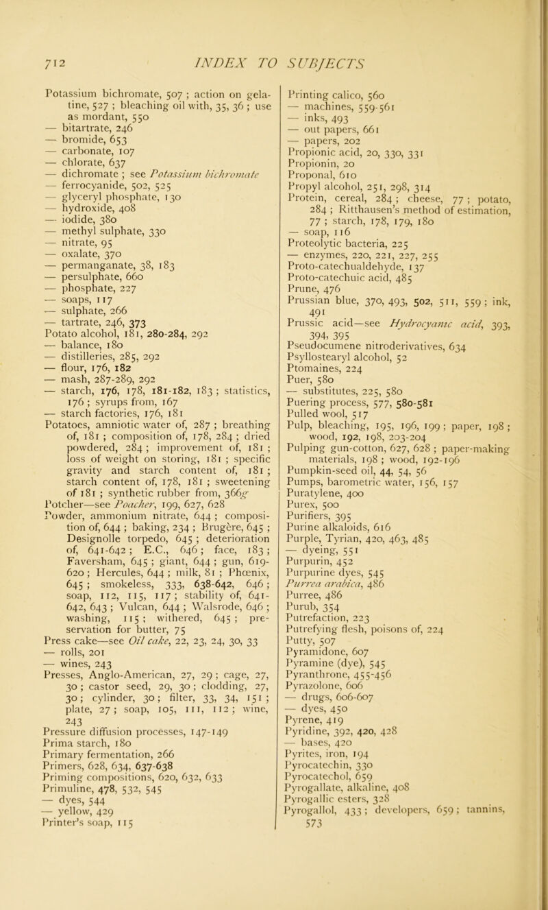 Potassium bichromate, 507 ; action on gela- tine, 527 ; bleaching oil with, 35, 36 ; use as mordant, 550 — bitartrate, 246 — bromide, 653 — carbonate, 107 — chlorate, 637 — dichromate ; see Potassium bichromate — ferrocyanide, 502, 525 — glyceryl phosphate, 130 — hydroxide, 408 — iodide, 380 — methyl sulphate, 330 — nitrate, 95 — oxalate, 370 — permanganate, 38, 183 — persulphate, 660 — phosphate, 227 — soaps, 117 -— sulphate, 266 — tartrate, 246, 373 Potato alcohol, 181, 280-284, 292 — balance, 180 — distilleries, 285, 292 — flour, 176, 182 — mash, 287-289, 292 — starch, 176, 178, 181-182, 183; statistics, 176 ; syrups from, 167 — starch factories, 176, 181 Potatoes, amniotic water of, 287 ; breathing of, 181 ; composition of, 178, 284; dried powdered, 284 ; improvement of, 181 ; loss of weight on storing, 181 ; specific gravity and starch content of, 181 ; starch content of, 178, 181 ; sweetening of 181 ; synthetic rubber from, 366^ Potclier—see Poacher, 199, 627, 628 Powder, ammonium nitrate, 644 ; composi- tion of, 644 ; baking, 234 ; Brugere, 645 ; Designolle torpedo, 645 ; deterioration of, 641-642 ; E.C., 646 ; face, 183 ; Faversham, 645 ; giant, 644 ; gun, 619- 620; Hercules, 644 ; milk, 81 ; Phoenix, 645 ; smokeless, 333, 638-642, 646 ; soap, 112, 115, 117; stability of, 641- 642, 643 ; Vulcan, 644 ; Walsrode, 646 ; washing, 115 ; withered, 645; pre- servation for butter, 75 Press cake—see Oil cake, 22, 23, 24, 30, 33 — rolls, 201 — wines, 243 Presses, Anglo-American, 27, 29 ; cage, 27, 30 ; castor seed, 29, 30; clodding, 27, 30; cylinder, 30; filter, 33, 34, 151 ; plate, 27; soap, 105, hi, 112; wine, 243 Pressure diffusion processes, 147-149 Prima starch, 180 Primary fermentation, 266 Primers, 628, 634, 637-638 Priming compositions, 620, 632, 633 Primuline, 478, 532, 545 — dyes, 544 — yellow, 429 Printer’s soap, 115 Printing calico, 560 — machines, 559-561 — inks, 493 — out papers, 661 — papers, 202 Propionic acid, 20, 330, 331 Propionin, 20 Proponal, 610 Propyl alcohol, 251, 298, 314 Protein, cereal, 284 ; cheese, 77 ; potato, 284 ; Ritthausen’s method of estimation, 77 ; starch, 178, 179, 180 — soap, 116 Proteolytic bacteria, 225 — enzymes, 220, 221, 227, 255 Proto-catechualdehyde, 137 Proto-catechuic acid, 485 Prune, 476 Prussian blue, 370,493, 502, 511, 559; ink, 491 Prussic acid—see Hydrocyanic acid' 393, 394, 395 Pseudocumene nitroderivatives, 634 Psyllostearyl alcohol, 52 Ptomaines, 224 Puer, 580 — substitutes, 225, 580 Puering process, 577, 580-581 Pulled wool, 517 Pulp, bleaching, 195, 196, 199 ; paper, 198 ; wood, 192, 198, 203-204 Pulping gun-cotton, 627, 628 ; paper-making materials, 198 ; wood, 192-196 Pumpkin-seed oil, 44, 54, 56 Pumps, barometric water, 156, 157 Puratylene, 400 Purex, 500 Purifiers, 395 Purine alkaloids, 616 Purple, Tyrian, 420, 463, 485 — dyeing, 551 Purpurin, 452 Purpurine dyes, 545 Purrea arabica, 486 Purree, 486 Purub, 354 Putrefaction, 223 Putrefying flesh, poisons of, 224 Putty, 507 Py ram id one, 607 Pyramine (dye), 545 Pyranthrone, 455-456 Pyrazolone, 606 — drugs, 606-607 — dyes, 450 Pyrene, 419 Pyridine, 392, 420, 428 — bases, 420 Pyrites, iron, 194 Pyrocatechin, 330 Pyrocatechol, 659 Pyrogallate, alkaline, 408 Pyrogallic esters, 328 Pyrogallol, 433; developers, 659; tannins, 573