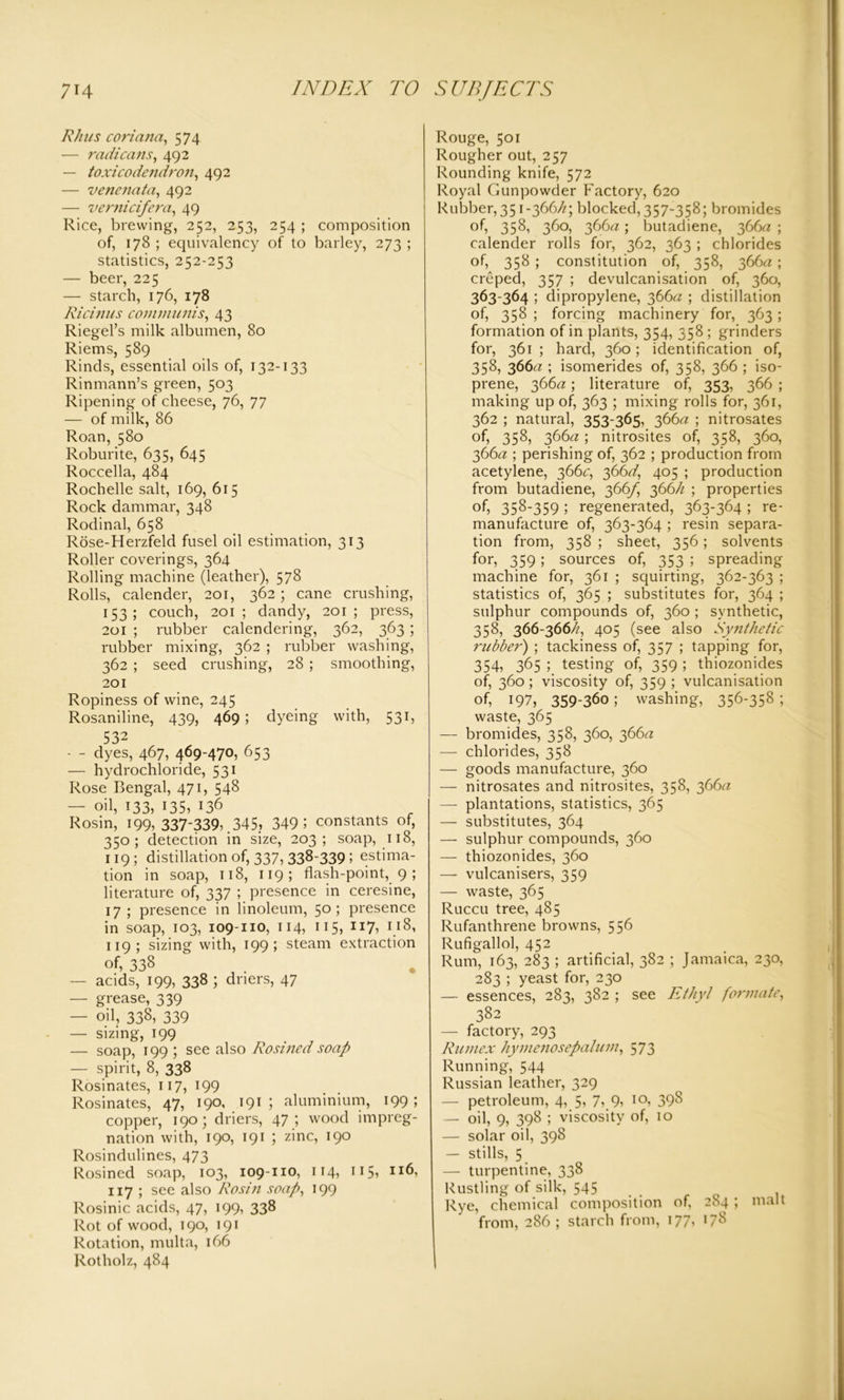Rhus coriana, 574 — rad leans, 492 — toxicodendron, 492 — venenata, 492 — vernicifera, 49 Rice, brewing, 252, 253, 254 ; composition of, 178 ; equivalency of to barley, 273 ; statistics, 252-253 — beer, 225 — starch, 176, 178 Ricinus communis, 43 Riegel’s milk albumen, 80 Riems, 589 Rinds, essential oils of, 132-133 Rinmann’s green, 503 Ripening of cheese, 76, 77 — of milk, 86 Roan, 580 Roburite, 635, 645 Roccella, 484 Rochelle salt, 169, 615 Rock dammar, 348 Rodinal, 658 Rose-Herzfeld fusel oil estimation, 313 Roller coverings, 364 Rolling machine (leather), 578 Rolls, calender, 201, 362; cane crushing, 153; couch, 201; dandy, 201; press, 201 ; rubber calendering, 362, 363; rubber mixing, 362 ; rubber washing, 362 ; seed crushing, 28 ; smoothing, 201 Ropiness of wine, 245 Rosaniline, 439, 469 ; dyeing with, 531, 532 — - dyes, 467, 469-470, 653 — hydrochloride, 531 Rose Bengal, 471, 548 — oil, 133, 135, 136 Rosin, 199, 337-339,.345, 349 ; constants of, 350; detection in size, 203; soap, 118, 119; distillation of, 337, 338-339 ; estima- tion in soap, 118, 119; flash-point, 9 ; literature of, 337 ; presence in ceresine, 17; presence in linoleum, 5°; presence in soap, 103, 109-no, 114, 115, 117, 118, 119; sizing with, 199; steam extraction of, 338 — acids, 199, 338 ; driers, 47 — grease, 339 — oil, 338, 339 — sizing, 199 — soap, 199 ; see also Rosined soap — spirit, 8, 338 Rosinates, 117, 199 Rosinates, 47, 190, 191 ; aluminium, 199; copper, 190; driers, 47; wood impreg- nation with, 190, 191 ; zinc, 190 Rosindulines, 473 Rosined soap, 103, 109-110, 114, 115, I1;6, 117 ; see also Rosin soap, 199 Rosinic acids, 47, 199, 338 Rot of wood, 190, 191 Rotation, mult a, 166 Rotholz, 484 Rouge, 501 Rougher out, 257 Rounding knife, 572 Royal Gunpowder Factory, 620 Rubber, 351-366//; blocked, 357-358; bromides of, 358, 360, 366//; butadiene, 366a ; calender rolls for, 362, 363 ; chlorides of, 358 ; constitution of, 358, 366a ; creped, 357 ; devulcanisation of, 360, 363-364 ; dipropylene, 366// ; distillation of, 358 ; forcing machinery for, 363 ; formation of in plants, 354, 358 ; grinders for, 361 ; hard, 360; identification of, 358, 366/z ; isomerides of, 358, 366 ; iso- prene, 366a; literature of, 353, 366 ; making up of, 363 ; mixing rolls for, 361, 362 ; natural, 353-365, 366a ; nitrosates of, 358, 366a ; nitrosites of, 358, 360, 366a ; perishing of, 362 ; production from acetylene, 366c, 366d, 405 ; production from butadiene, 366f, 366h ; properties of, 358-359; regenerated, 363-364 ; re- manufacture of, 363-364 ; resin separa- tion from, 358 ; sheet, 356; solvents for, 359 ; sources of, 353 ; spreading machine for, 361 ; squirting, 362-363 ; statistics of, 365 ; substitutes for, 364 ; sulphur compounds of, 360 ; synthetic, 358, 366-366//, 405 (see also Synthetic rubber) ; tackiness of, 357 ; tapping for, 354, 365 ; testing of, 359 ; thiozonides of, 360 ; viscosity of, 359 ; vulcanisation of, 197, 359-360; washing, 356-358 ; waste, 365 — bromides, 358, 360, 366a — chlorides, 358 — goods manufacture, 360 — nitrosates and nitrosites, 358, 366// — plantations, statistics, 365 — substitutes, 364 — sulphur compounds, 360 — thiozonides, 360 — vulcanisers, 359 — waste, 365 Ruccu tree, 485 Rufanthrene browns, 556 Rufigallol, 452 Rum, 163, 283 ; artificial, 382 ; Jamaica, 230, 283 ; yeast for, 230 — essences, 283, 382 ; see Ethyl formate, 382 — factory, 293 Rumex hymcnosepalum, 573 Running, 544 Russian leather, 329 — petroleum, 4, 5, 7, 9, 10, 398 — oil, 9, 398 ; viscosity of, 10 — solar oil, 398 — stills, 5 — turpentine, 338 Rustling of silk, 545 Rye, chemical composition of, 284 ; malt from, 286 ; starch from, 177, 178