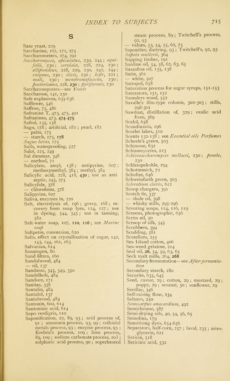 S Saaz yeast, 229 Saccharine, 167, 171, 275 Saccharometers, 274, 291 Saccharomyces, apiculatus, 230, 244 ; aqm- folii, 230 ; cervisice, 228, 229, 230 ; ellipsoideus, 228, 229, 230, 242, 244; exiquits, 230 ; ilicis, 230 ; kefir, 221 ; victli, 230 ; membraneefaciens, 230 ; pastorianus, 228, 230 ; pyriformis, 230 Saccharomycetes—see Saccharose, 141, 230 Safe explosives, 635-636 Safflower, 546 Saffron, 75, 486 Safranine T, 473, 475, 491 Safranines, 473, 474-475 Safrol, 135, 138 Sago, 178; artificial, 182 ; pearl, 182 — palm, 175 — starch, 175, 178 Sagus Icevis, 175 Sails, waterproofing, 527 Sake, 225, 249 Sal dammar, 348 — method, 71 Salicylate, amyl, 138 ; antipyrine, 607 ; methoxymethyl, 384 • methyl, 384 Salicylic acid, 228, 418, 430 ; use as anti- septic, 245, 275 Salicylide, 378 — chloroform, 378 Salipyrine, 607 Saliva, enzymes in, 220 Salt, electrolysis of, 196 ; gravy, 168 ; re- covery from soap lyes, 124, 127 ; use in dyeing, 544, 545 ; use in tanning, 582 Salt-water soap, 107, no, 116; see Marine soap Saltpetre, conversion, 620 Salts, effect on crystallisation of sugar, 142, 143, 144, 161, 163 Salvarsan, 614 Sanatogen, 80 Sand filters, 160 Sandalwood, 484 — oil, 137 Sandarac, 345, 349, 350 Sandelholz, 484 Sandoce, 171 Sanitas, 338 Santalin, 484 Santalol, 137 Santalwood, 484 Santonin, 602, 614 Santoninic acid, 614 Sapo verdigris, no Saponification, 22, 89, 93 ; acid process of, 91 ; ammonia process, 93, 99 ; colloidal metals process, 93 ; enzyme process, 93 ; Krebitz’s process, 109 ; lime process, 89, 109 ; sodium carbonate process, io3 ; sulphuric acid process, 90 ; superheated steam process, 89 ; Twitchell’s process, 92, 93 — values, 53, 54, 55, 62, 75 Saponifier, dartring, 93 ; Twitchell’s, 92, 93 Sapota mulierii, 364 Sapping timber, 191 Sardine oil, 54, 58, 62, 63, 65 Sassafras oil, 135, 138 Satin, 561 — white, 507 Satrapol, 658 Saturation process for sugar syrups, 151-153 Saturators, 151, 152 Saunders wood, 552 Savalle’s film-type column, 302-303 ; stills, 298-301 Sawdust, distillation of, 329 ; oxalic acid from, 369 Scalol, 658 Scandinavia, 196 Scarlet lakes, 510 Scents 132-138; see Essential oils Perfumes Scheele’s green, 503 wSchimose, 632 Schizomycetes, 223 Schizosaccharomyces mellacei, 230 ; pombe, 230 Schlempekohle, 294 Schottensick, 72 Schultze, 646 Schweinfurth green, 503 Sclerotium cl avis, 612 Scoop chargers, 391 Scotch fir, 337 — shale oil, 398 — whisky stills, 295-296 Scouring soaps, 114, 116, 119 Screens, photographic, 656 Scrim oil, 50 Scroop of silk, 545 Scrubbers, 394 Scudding, 581 Scutellum, 255 Sea Island cotton, 406 Sea-weed gelatine, 214 Seal oil, 26, 54, 59, 63, 65 Seek malt mills, 264, 268 Secondary fermentation—see After-fermenta- tion Secondary starch, 180 Securite, 635, 645 Seed, castor, 29 ; cotton, 29 ; mustard, 29 ; poppy, 29 ; sesame, 30 ; sunflower, 29 Seedlac, 346 Self-raising flour, 234 Seltzers, 250 Semecarpus anacardium, 492 Semichrome, 587 Semi-drying oils, 40, 54, 56, 65 Semolina, 179 Sensitising dyes, 654-656 Separators, half-corn, 257 ; laval, 235 ; nitro- glycerin, 621 Sericin, 518 Sericinic acid, 532
