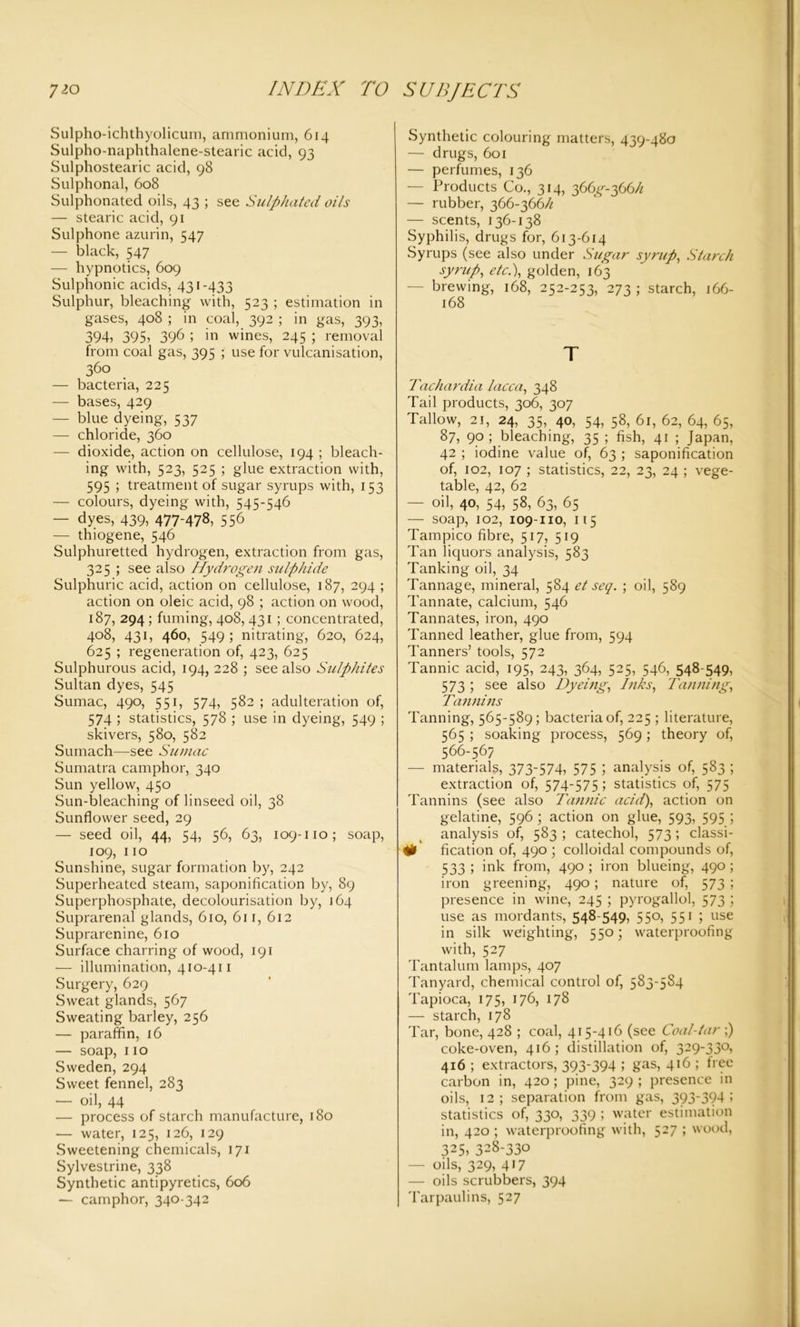 Sulpho-ichthyolicum, ammonium, 614 Sulpho-naphthalene-stearic acid, 93 Sulphostearic acid, 98 Sulphonal, 608 Sulphonated oils, 43 ; see Sulphated oils — stearic acid, 91 Sulphone azurin, 547 — black, 547 — hypnotics, 609 Sulphonic acids, 431-433 Sulphur, bleaching with, 523 ; estimation in gases, 408 ; in coal, 392 ; in gas, 393, 394* 395, 396 ; in wines, 245 ; removal from coal gas, 395 ; use for vulcanisation, 360 — bacteria, 225 — bases, 429 — blue dyeing, 537 — chloride, 360 — dioxide, action on cellulose, 194 ; bleach- ing with, 523, 525 ; glue extraction with, 595 ; treatment of sugar syrups with, 153 — colours, dyeing with, 545-546 — dyes, 439, 477-478, 556 ' — thiogene, 546 Sulphuretted hydrogen, extraction from gas, 325 ; see also Hydrogen sulphide Sulphuric acid, action on cellulose, 187, 294 ; action on oleic acid, 98 ; action on wood, 187, 294 ; fuming, 408, 431 ; concentrated, 408, 431, 460, 549 ; nitrating, 620, 624, 625 ; regeneration of, 423, 625 Sulphurous acid, 194, 228 ; see also Sulphites Sultan dyes, 545 Sumac, 490, 551, 574, 582 ; adulteration of, 574 1 statistics, 578 ; use in dyeing, 549 ; skivers, 580, 582 Sumach—see Sumac Sumatra camphor, 340 Sun yellow, 450 Sun-bleaching of linseed oil, 38 Sunflower seed, 29 — seed oil, 44, 54, 56, 63, 109-no; soap, 109, 110 Sunshine, sugar formation by, 242 Superheated steam, saponification by, 89 Superphosphate, decolourisation by, 164 Suprarenal glands, 610, 611, 612 Suprarenine, 610 Surface charring of wood, 191 — illumination, 410-411 Surgery, 629 Sweat glands, 567 Sweating barley, 256 — paraffin, 16 — soap, 110 Sweden, 294 Sweet fennel, 283 — oil, 44 — process of starch manufacture, 180 — water, 125, 126, 129 Sweetening chemicals, 171 Sylvestrine, 338 Synthetic antipyretics, 606 — camphor, 340-342 Synthetic colouring matters, 439-480 — drugs, 601 — perfumes, 136 — Products Co., 314, 366^-366h — rubber, 366-366h — scents, 136-138 Syphilis, drugs for, 613-614 Syrups (see also under Sugar syrup, Starch syrup, etc.), golden, 163 brewing, 168, 252-253, 273; starch, 166- 168 T Tachardia lacca, 348 Tail products, 306, 307 Tallow, 21, 24, 35, 40, 54, 58, 61, 62, 64, 65, 87, 90 ; bleaching, 35 ; fish, 41 ; Japan, 42 ; iodine value of, 63 ; saponification of, 102, 107 ; statistics, 22, 23, 24 ; vege- table, 42, 62 — oil, 40, 54, 58, 63, 65 — soap, 102, 109-110, 115 Tampico fibre, 517, 519 Tan liquors analysis, 583 Tanking oil, 34 Tannage, mineral, 584 et seq. ; oil, 589 Tannate, calcium, 546 Tannates, iron, 490 Tanned leather, glue from, 594 Tanners’ tools, 572 Tannic acid, 195, 243, 364, 525, 546, 548-549, 573 ; see also Dyeing, Inks, Tanning, Tannins Tanning, 565-589; bacteria of, 225 ; literature, 565 ; soaking process, 569 ; theory of, 566-567 — materials, 373-574, 575 5 analysis of, 583 ; extraction of, 574-575; statistics of, 575 Tannins (see also Tannic acid), action on gelatine, 596; action on glue, 593, 595 ; analysis of, 583 ; catechol, 573 ; classi- # fication of, 490 ; colloidal compounds of, 533 ; ink from, 490 ; iron blueing, 490 ; iron greening, 490; nature of, 573 ; presence in wine, 245 ; pyrogallol, 573 ; use as mordants, 548-549, 550, 55i i use in silk weighting, 550; waterproofing with, 527 Tantalum lamps, 407 Tanyard, chemical control of, 583-5S4 Tapioca, 175, 176, 178 — starch, 178 Tar, bone, 428 ; coal, 415-416 (see Coal-tar ;) coke-oven, 416; distillation of, 329-330, 416 ; extractors, 393-394 ; gas, 416 ; free carbon in, 420; pine, 329 ; presence in oils, 12; separation from gas, 393-394 ; statistics of, 330, 339 ; water estimation in, 420 ; waterproofing with, 527 ; wood, 325, 328-330 — oils, 329, 417 — oils scrubbers, 394 Tarpaulins, 527