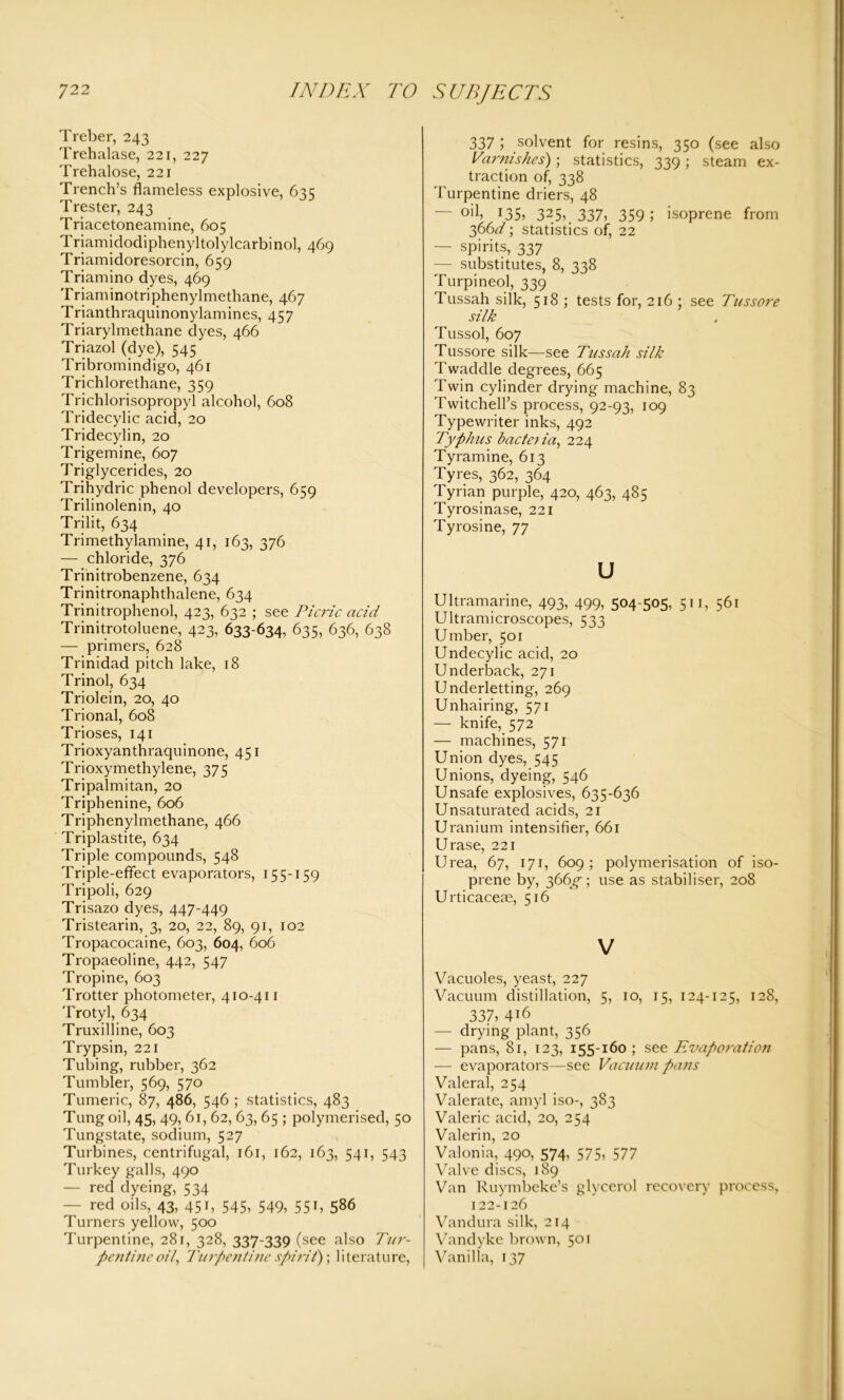 Treber, 243 Trehalase, 221, 227 Trehalose, 221 Trench’s flameless explosive, 635 Trester, 243 Triacetoneamine, 605 Triamidodiphenyltolylcarbinol, 469 Triamidoresorcin, 659 Triamino dyes, 469 Triaminotriphenylmethane, 467 Trianthraquinonylamines, 457 Triarylmethane dyes, 466 Triazol (dye), 545 Tribromindigo, 461 Trichlorethane, 359 Trichlorisopropyl alcohol, 608 Tridecylic acid, 20 Tridecylin, 20 Trigemine, 607 Triglycerides, 20 Trihydric phenol developers, 659 Trilinolenin, 40 Trilit, 634 Trimethylamine, 41, 163, 376 — chloride, 376 Trinitrobenzene, 634 Trinitronaphthalene, 634 Trinitrophenol, 423, 632 ; see Picric acid Trinitrotoluene, 423, 633-634, 635, 636, 638 — primers, 628 Trinidad pitch lake, 18 Trinol, 634 Triolein, 20, 40 Trional, 608 Trioses, 141 Trioxyanthraquinone, 451 Trioxymethylene, 375 Tripalmitan, 20 Triphenine, 606 Triphenylmethane, 466 Triplastite, 634 Triple compounds, 548 Triple-effect evaporators, 155-159 Tripoli, 629 Trisazo dyes, 447-449 Tristearin, 3, 20, 22, 89, 91, 102 Tropacocaine, 603, 604, 606 Tropaeoline, 442, 547 Tropine, 603 Trotter photometer, 410-411 Trotyl, 634 Truxilline, 603 Trypsin, 221 Tubing, rubber, 362 Tumbler, 569, 570 Tumeric, 87, 486, 546 ; statistics, 483 Tung oil, 45, 49, 61, 62, 63, 65 ; polymerised, 50 Tungstate, sodium, 527 Turbines, centrifugal, 161, 162, 163, 541, 543 Turkey galls, 490 — red dyeing, 534 — red oils, 43, 451, 545, 549, 551, 586 Turners yellow, 500 Turpentine, 28r, 328, 337-339 (see also Tur- pentine oil, Turpentine spirit); literature, 337 ; solvent for resins, 350 (see also Varnishes); statistics, 339; steam ex- traction of, 338 Turpentine driers, 48 ~oi\, 135, 325, 337, 359; isoprene from 366^; statistics of, 22 — spirits, 337 — substitutes, 8, 338 Turpineol, 339 Tussah silk, 518 ; tests for, 216 ; see Tussore silk Tussol, 607 Tussore silk—see Tussah silk Twaddle degrees, 665 Twin cylinder drying machine, 83 Twitchell’s process, 92-93, 109 Typewriter inks, 492 Typhus bade) ia, 224 Tyramine, 613 Tyres, 362, 364 Tyrian purple, 420, 463, 485 Tyrosinase, 221 Tyrosine, 77 u Ultramarine, 493, 499, 504-505, 511, 561 Ultramicroscopes, 533 Umber, 501 Undecylic acid, 20 Underback, 271 Underletting, 269 Unhairing, 571 — knife, 572 — machines, 571 Union dyes, 545 Unions, dyeing, 546 Unsafe explosives, 635-636 Unsaturated acids, 21 Uranium intensifier, 661 Urase, 221 Urea, 67, 171, 609; polymerisation of iso- prene by, 366^; use as stabiliser, 208 U rticaceae, 516 V Vacuoles, yeast, 227 Vacuum distillation, 5, 10, 15, 124-125, 128, 337, 416 — drying plant, 356 — pans, 81, 123, 155-160 ; see Evaporation — evaporators—see Vacuum pans Valeral, 254 Valerate, amyl iso-, 383 Valeric acid, 20, 254 Valerin, 20 Valonia, 490, 574, 575, 577 Valve discs, 189 Van Ruymbeke’s glycerol recovery process, 122-126 Vandura silk, 214 Vandyke brown, 501 Vanilla, 137