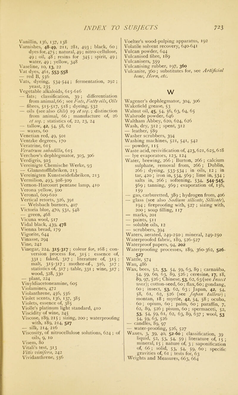 Vanillin, 136, 137, 138 Varnishes, 48-49, 211, 281, 493; black, 60; dyes for,475; natural, 49; nitro-cellulose, 49 ; oil, 48 ; resins for 345 ; spirit, 49 ; water, 49 ; yellow, 348 Vaseline, 10, 13, 22 Vat dyes, 461, 553-558 — red B, 556 Vats, dyeing, 534-544; fermentation, 292; yeast, 235 Vegetable alkaloids, 615-616 — fats; classification, 39 ; differentiation from animal, 66; see Fats, Fatty oils, Oils fibres, 515-517, 518 ; dyeing, 532 — oils (see also Oils') 19 eiseq. ; distinction from animal, 66 ; manufacture of, 26 et seq. ; statistics of, 22, 23, 24 — tallow, 42, 54, 58, 62 — waxes, 60 Venetian red, 49, 501 Ventzke degrees, 170 Veratrine, 615 Veratrum sabadilla, 615 Verchow’s dephlegmator, 303, 306 Verdigris, 503 Vereinigte Chemische Werke, 93 — GlanzstofTfabriken, 213 Vereinigten Kunstseidefabriken, 213 Vermilion, 493, 508-509 Vernon-Harcourt pentane lamp, 410 Verona yellow, 500 Veronal, 609-610 Vertical retorts, 326, 391 — Welsbach burners, 407 Victoria blue, 470, 531, 548 — green, 468 Vicuna wool, 517 Vidal black, 439, 478 Vienna bread, 179 Vigorite, 644 Vinasse, 294 Vine, 242 Vinegar, 224, 315-317 ; coleur for, 168 ; con- version process for, 315 ; essence of, 331 ; faked, 317 ; literature of, 315: malt, 315-317 ; mother-of-, 316, 317; statistics of, 317 ; table, 331 ; wine, 317 ; wood, 328, 330 — plant, 224 Vinyldiacetoneamine, 605 Violamines, 472 Violanthrene, 456, 556 Violet scents, 136, 137, 385 Violets, essence of, 385 Violle’s platinum light standard, 410 Viscidity of wine, 245 Viscose, 189, 215 ; sizing, 200 ; waterproofing with, 189, 214, 527 — silk, 214, 216 Viscosity, of nitrocellulose solutions, 624 ; of oils, 9, 10 Visem, 80 Vitali’s test, 313 Vitis vinifera, 242 Vividanthrene, 556 Voelter’s wood-pulping apparatus, 192 Volatile solvent recovery, 640-641 Vulcan powder, 644 Vulcanised fibre, 189 Vulcanisers, 359 Vulcanising rubber, 197, 360 Vulcanite, 360 ; substitutes for, see Artificial bone, Horn, etc. w Wagener’s dephlegmator, 304, 306 Wakefield grease, 53 Walnut oil, 45, 54, 56, 63, 64, 65 Walsrode powder, 646 Waltham Abbey, 620, 624, 626 Wash, dry, 312 ; spent, 312 — leather, 589 Washer scrubbers, 394 Washing machines, 521, 541, 542 — powder, 115 Waste acid, revivification of, 423, 621, 625, 628 — lye evaporators, 123, 124 Water, brewing, 266 ; Burton, 266 ; calcium sulphate, removal from, 266 ; Dublin, 266; dyeing, 533-534 ; in oils, 12 ; in tar, 420; iron in, 534, 569 ; lime in, 534 ; salts in, 266; softening, 534, 544-545, 569; tanning, 569; evaporation of, 156, 159 — gas, carburetted, 389 ; hydrogen from, 406 — glass (see also Sodium silicate, Silicate), 194 ; fireproofing with, 527 ; sizing with, 200; soap filling, 117 — marks, 201 — paints, 511 — soluble oils, 12 — scrubbers, 394 Waters, aerated, 249-250 ; mineral, 249-250 Waterproofed fabric, 189, 526-527 Waterproof papers, 94, 202 Waterproofing processes, 189, 360-362, 526- 527 Wattle, 574 Wau, 486 Wax, bees, 52, 53, 54, 59, 63, 89 ; carnaiiba, 54, 59, 60, 63, 89, 526; ceresine, 17, 18, 89? 97, 526; Chinese, 53, 62, 63 (see Insect wax); cotton-seed, 60 ; flax, 60; gondang, 60; insect, 53, 62, 63 ; Japan, 42, 54, 58, 61, 62, 526 (see Japan tallow) ; montan, 18 ; myrtle, 42, 54, 58 ; ocuba, 60; opium, 60; palm, 60; paraffin, 7, 62, 89, 526 ; pisum, 60 ; spermaceti, 52, 53^ 54, 59^ 61, 62, 63, 89, 637 ; wool, 53 54, 59, 63, 526 — candles, 89, 97 — water-proofing, 526, 527 Waxes, 3, 39, 40, 52-60 ; classification, 39 liquid, 52, 53, 54, 59; literature of, 15; mineral, 15 ; nature of, 3 ; saponification of, 66; solid, 53, 54, 59, 60; specific gravities of, 61 ; tests for, 63 Weights and Measures, 663, 664