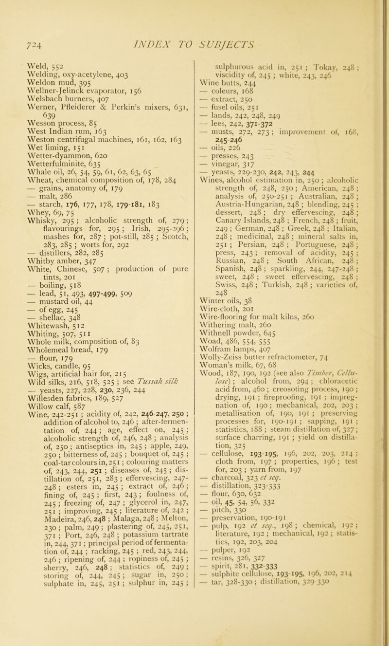 Weld, 552 Welding, oxy-acetylene, 403 Weldon mud, 395 Wellner-Jelinck evaporator, 156 Welsbach burners, 407 Werner, Pfleiderer & Perkin’s mixers, 631, 639 Wesson process, 85 West Indian rum, 163 Weston centrifugal machines, 161, 162, 163 Wet liming, 151 Wetter-dyammon, 620 Wetterfulminite, 635 Whale oil, 26, 54, 59, 61, 62, 63, 65 Wheat, chemical composition of, 178, 284 — grains, anatomy of, 179 — malt, 286 — starch, 176, 177, 178, 179-181, 183 Whey, 69, 75 Whisky, 295 ; alcoholic strength of, 279 ; flavourings for, 295; Irish, 295-296; mashes for, 287 ; pot-still, 285 ; Scotch, 283, 285 ; worts for, 292 — distillers, 282, 285 Whitby amber, 347 White, Chinese, 507 ; production of pure tints, 201 — boiling, 518 — lead, 51, 493, 497-499, 5°9 — mustard oil, 44 — of egg, 245 — shellac, 348 Whitewash, 512 Whiting, 507, 511 Whole milk, composition of, 83 Wholemeal bread, 179 — flour, 179 Wicks, candle, 95 Wigs, artificial hair for, 215 Wild silks, 216, 518, 525 ; see Tussah silk — yeasts, 227, 228, 230, 236, 244 Willesden fabrics, 189, 527 Willow calf, 587 Wine, 242-251 ; acidity of, 242, 246-247, 250 ; addition of alcohol to, 246 ; after-fermen- tation of, 244; age, effect on, 245 ; alcoholic strength of, 246, 248 ; analysis of, 250 ; antiseptics in, 245 ; apple, 249, 250 ; bitterness of, 245 ; bouquet of, 245 ; coal-tar colours in, 251 ; colouring matters of, 243, 244, 251 ; diseases of, 245 ; dis- tillation of, 251, 283; effervescing, 247- 248 ; esters in, 245 ; extract of, 246; fining of, 245 ; first, 243; foulness of, 245 ; freezing of, 247 ; glycerol in, 247, 251 ; improving, 245 ; literature of, 242 ; Madeira, 246,248 ; Malaga, 248; Melton, 230; palm, 249; plastering of, 245, 251, 371 ; Port, 246, 248; potassium tartrate in, 244, 371 ; principal period of fermenta- tion of, 244 ; racking, 245 ; red, 243, 244, 246 ; ripening of, 244 ; ropiness of, 245 ; sherry, 246, 248 ; statistics of, 249 ; storing of, 244, 245 ; sugar in, 250 ; sulphate in, 245, 251 ; sulphur in, 245 ; sulphurous acid in, 251 ; Tokay, 248; viscidity of, 245 ; white, 243, 246 Wine butts, 244 — coleurs, 168 — extract, 250 — fusel oils, 251 — lands, 242, 248, 249 — lees, 242, 371-372 — musts, 272, 273 ; improvement of, 168, 245-246 — oils, 226 — presses, 243 — vinegar, 317 — yeasts, 229-230, 242, 243, 244 Wines, alcohol estimation in, 250 ; alcoholic strength of, 248, 250 ; American, 248 ; analysis of, 250-251; Australian, 248; Austria-Hungarian, 248 ; blending, 245 ; dessert, 248 ; dry effervescing, 248 ; Canary Islands, 248 ; French, 248 ; fruit, 249 ; German, 248 ; Greek, 248 ; Italian, 248 ; medicinal, 248 ; mineral salts in, 251; Persian, 248; Portuguese, 248; press, 243 ; removal of acidity, 245 ; Russian, 248 ; South African, 248 ; Spanish, 248 ; sparkling, 244, 247-248 ; sweet, 248 ; sweet effervescing, 248 ; Swiss, 248 ; Turkish, 248 ; varieties of, 248 Winter oils, 38 Wire-cloth, 201 Wire-flooring for malt kilns, 260 Withering malt, 260 Withnell powder, 645 Woad, 486, 554, 555 Wolfram lamps, 407 Wolly-Zeiss butter refractometer, 74 Woman’s milk, 67, 68 Wood, 187, 190, 192 (see also Timber, Cellu- lose) ; alcohol from, 294 ; chloracetic acid from, 460 ; creosoting process, 190 ; drying, 191 ; fireproofing, 191 ; impreg- nation of, 190 ; mechanical, 202, 203 ; metallisation of, 190, 191 ; preserving processes for, 190-191 ; sapping, 191 ; statistics, 188 ; steam distillation of, 327 ; surface charring, 191 ; yield on distilla- tion, 325 — cellulose, 193-195, 196, 202, 203, 214 ; cloth from, 197; properties, 196; test for, 203 ; yarn from, 197 — charcoal, 323 et seq. — distillation, 323-333 — flour, 630, 632 — oil, 45, 54, 56, 332 — pitch, 330 — preservation, 190-191 — pulp, 192 et seq., 198 ; chemical, 192 ; literature, 192 ; mechanical, 192 ; statis- tics, 192, 203, 204 — pulper, 192 — resins, 326, 327 — spirit, 281, 332-333 — sulphite cellulose, 193-195, 196, 202, 214 — tar, 328-330 ; distillation, 329 330