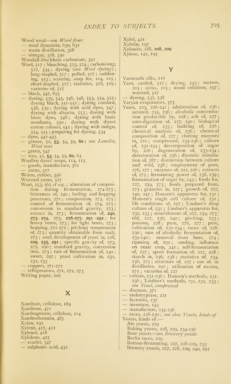 Wood meal—see Wood flour — meal dynamite, 630, 631 — waste distillation, 328 — vinegar, 328, 330 Woodall-Duckham carboniser, 392 Wool, 517 ; bleaching, 523, 524 ; carbonising, 517, 534; dyeing (see Wool dyeing); long-stapled, 517 ; pulled, 517 I sadden- ing, 553; scouring soap for, 114, 115 ; short-stapled, 517; statistics, 518, 5,9> varieties of, 517 — black, 547, 655 — dyeing, 539, 545, 546, 548, 553, 554, 555; dyeing black, 551-552 ; dyeing combed, 538, 539 ; dyeing with acid dyes, 547 ; dyeing with alizarin, 553; dyeing with basic dyes, 548; dyeing with basic mordants, 550; dyeing with direct cotton colours, 545 ; dyeing with indigo, 554, 555 l preparing for dyeing, 534 — dyes, 442-443 - grease, 52, 53, 54, 59, 60 ; see Lanolin, Wool wax — green, 547 — wax, 52, 53, 54, 59, 60, 63 Woollen dyers’ soaps, 114, 115 — goods, manufacture, 561 — yarns, 517 Worm, rubber, 356 Worsted yarns, 517 Wort, 253, 265 et seq. ; alteration of composi- tion during fermentation, 274-275 ; bitterness of, 240 ; boiling and hopping processes, 271 ; composition, 273, 275 ; control of fermentation of, 274, 275 ; conversion to standard gravity, 273; extract in, 273; fermentation of, 240, 273-274, 275, 276-277, 291-292; for heavy beers, 273 ; for light beers, 273 ; hopping, 271-272 ; pitching temperature of, 273 ; quantity obtainable from malt, 273 ; sour, development of yeast in, 228, 229, 235, 291 ; specific gravity of, 273, 275, 290 ; standard gravity, conversion into, 273 ; rate of fermentation of, 240 ; sweet, 292 ; yeast cultivation in, 231, 232, 233 — coppers, 271-272 — refrigerators, 271, 272, 273 Writing paper, 202 X Xanthate, cellulose, 189 Xanthene, 471 Xanthogenate, cellulose, 2)4 Xanthorhamnin, 485 Xylan, 192 Xylene, 417, 421 Xylenol, 418 Xylidene, 425 — scarlet, 547 — sulphonic acid, 432 Xylol, 421 Xylolin, 197 Xylonite, 188, 208, 209 Xylose, 141, 195 Y Yarmouth silks, 216 Yarn, carded, 517; drying, 543; meteor, 215; sirius, 215; wood cellulose, 197 5 worsted, 517 — dyeing, 537, 538 Yaryan evaporators, 575 Yeast, 223, 226-241 ; adulteration of, 236 ; aerated, 235, 236 ; alcoholic concentra- tion producible by, 228 ; ash of, 227 ; auto-digestion of, 227, 240; biological control of, 233 ; budding of, 226 ; chemical analysis of, 236 ; chemical composition of, 227 ; clotting enzymes in, 221; compressed, 234-236; culture of, 231-234; decomposition of sugar by, 226; degeneration of, 233-234 ; deterioration of, 236 ; diastatic stimula- tion of, 287 ; distinction between culture and wild, 238; employment of pure, 276, 277 ; enzymes of, 221, 226 ; extracts of, 275 ; fermenting power of, 238, 239 ; fermentation of sugar by, 143 ; foods for, 227, 259, 273; foods prepared from, 275 ; granules in, 227 ; growth of, 227, 240, 241 ; Hansen’s apparatus for, 231 ; Hansen’s single cell culture of, 231 ; life conditions of, 227 ; Lindner’s drop culture of, 231 ; Lindner’s apparatus for, 232, 233 ; nourishment of, 227, 259, 273 ; old, 227, 236, 240; pitching, 233 ; poisons, 228 ; pure, 276, 277 ; pure, cultivation of, 231-234; races of, 228- 230 ; rate of alcoholic fermentation of, 239-240; removal from beer, 274 ; ripening of, 292 ; seeding, influence on yeast crop, 241 ; self-fermentation of, 227 ; spore formation of, 227, 228 ; starch in, 236, 238 ; statistics of, 234, 236, 275 ; structure of, 227 ; use of, in distilleries, 292 ; utilisation of excess, 275 ; vacuoles of, 227 — culture, 231-236 ; Hansen’s methods, 231- 236 ; Lindner’s methods, 231, 232, 233 ; see Yeast, compressed — diastase, 371 — endotryptase, 221 — factories, 237 — invertase, 143 — manufacture, 234-236 — races, 228-230 ; see also Yeasts, kinds of Yeasts, kinds of :— Ale yeasts, 229 Baking yeasts, 228, 229, 234-236 Beer yeasts—see Brewery yeasts Berlin races, 229 Bottom-fermenting, 227, 228-229, 233 Brewery yeasts, 227, 228, 229, 240, 291
