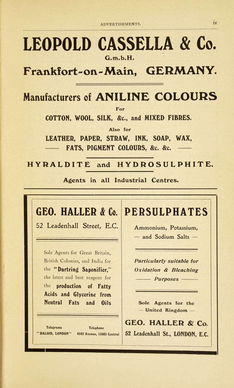 LEOPOLD CASSELLA & Co. •> G.m.b.H. Frankfort-on-Main, GERMANY. Manufacturers of ANILINE COLOURS For COTTON, WOOL, SILK, &c., and MIXED FIBRES. Also for LEATHER, PAPER, STRAW, INK, SOAP, WAX, FATS, PIGMENT COLOURS, &c. &c. HYRALDITE and HYDROSULPHITE. Agents in all Industrial Centres. GEO. HALLER & Co. 52 Leadenhall Street, E.C. Sole Agents for Great Britain, British Colonies, and India for the “Dartring Saponifier,” the latest and best reagent for the production of Fatty Acids and Glycerine from Neutral Fats and Oils Telegrams Telephone “ HALOID, LONDON” 4342 Avenue, 13803 Central PERSULPHATES Ammonium, Potassium, — and Sodium Salts — Particularly suitable for Oxidation & Bleaching % Purposes Sole Agents for the — United Kingdom — GEO. HALLER 81 Co. 52 Leadenhall St., LONDON, E.C.