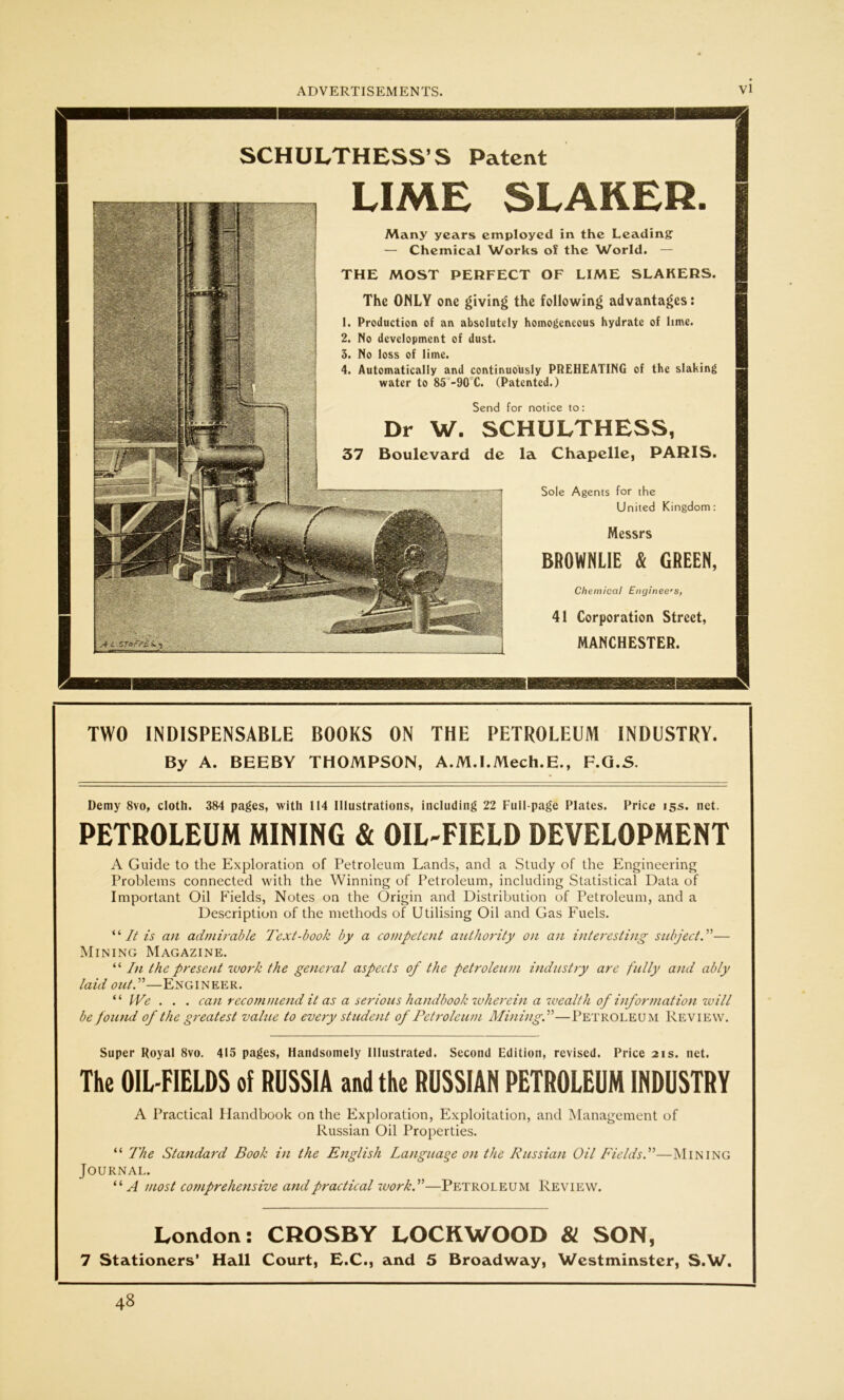 SCHULTHESS'S Patent LIME SLAKER. Many years employed in the Leading — Chemical Works of the World. — THE MOST PERFECT OF LIME SLAKERS. The ONLY one giving the following advantages: 1. Production of an absolutely homogeneous hydrate of lime. 2. No development of dust. 3. No loss of lime. 4. Automatically and continuously PREHEATING of the slaking water to 85 -90 C. (Patented.) Send for notice to: Dr W. SCHULTHESS, 37 Boulevard de la Chapelle, PARIS. Sole Agents for the United Kingdom: Messrs BROWNLIE Sc GREEN, Chemical Engineers, 41 Corporation Street, MANCHESTER. — ——. TWO INDISPENSABLE BOOKS ON THE PETROLEUM INDUSTRY. By A. BEEBY THOMPSON, A.M.I.Mech.E., F.G.S. Demy 8vo, cloth. 384 pages, with 114 Illustrations, including 22 Full-page Plates. Price 15s. net. PETROLEUM MINING & OIL-FIELD DEVELOPMENT A Guide to the Exploration of Petroleum Lands, and a Study of the Engineering Problems connected with the Winning of Petroleum, including Statistical Data of Important Oil Fields, Notes on the Origin and Distribution of Petroleum, and a Description of the methods of Utilising Oil and Gas Fuels. “ It is an admirable Text-book by a competent authority on an interesting subject. ”— Mining Magazine. “ In the present work the general aspects of the petroleum industry are fully and ably laid out.”—Engineer. “ We . . . can recommend it as a serious handbook wherein a wealth of information wiii be found of the greatest value to every student of Petroleum Mining.”—Petroleum Review. Super Royal 8vo. 415 pages, Handsomely Illustrated. Second Edition, revised. Price 21s. net. The OIL-FIELDS of RUSSIA and the RUSSIAN PETROLEUM INDUSTRY A Practical Handbook on the Exploration, Exploitation, and Management of Russian Oil Properties. “ The Standard Book in the English Language on the Russian Oil Fields.”—Mining Journal. “A most co?nprehensive and practical work.”—Petroleum Review. London: CROSBY LOCKWOOD & SON, 7 Stationers' Hall Court, E.C., and 5 Broadway, Westminster, S.W. 48