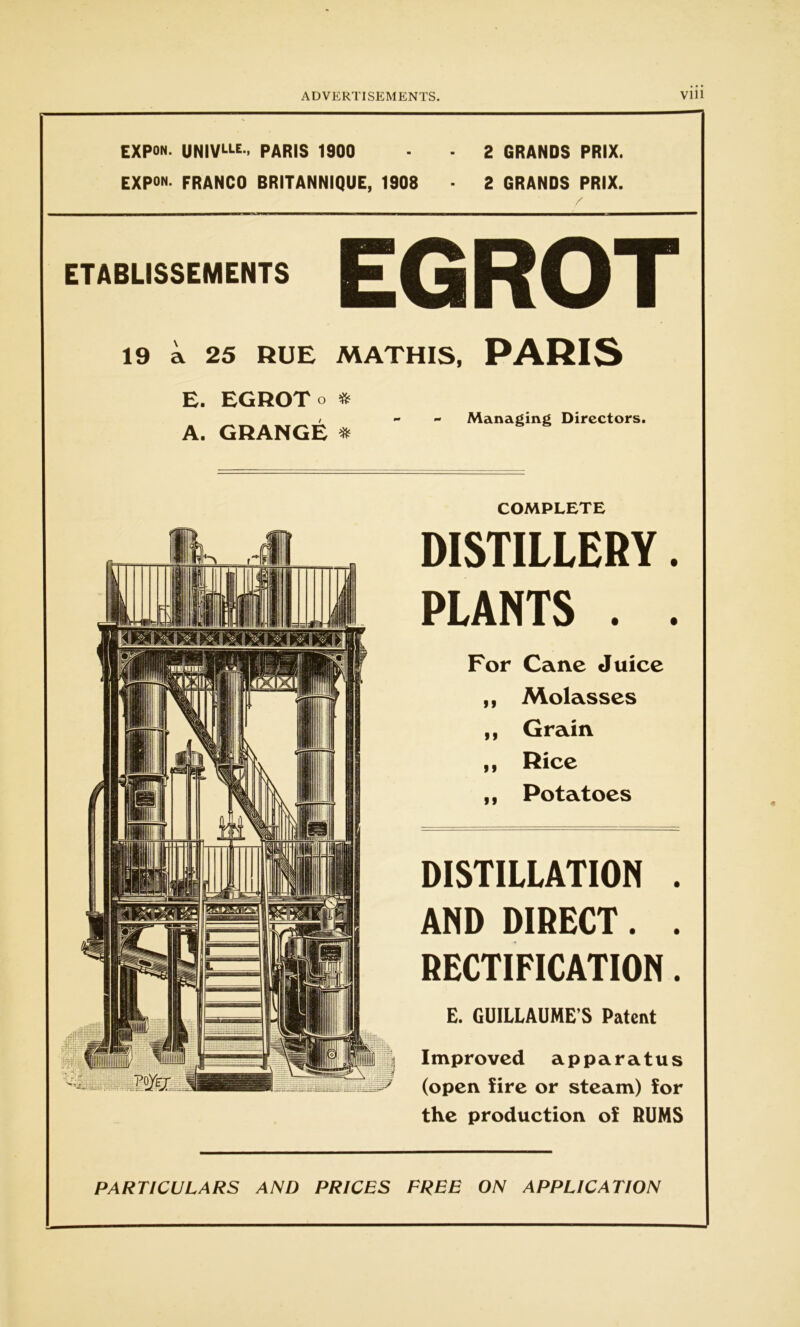 EXPON. UNIVLLE> PARIS 1900 - 2 GRANDS PRIX. EXPON. FRANCO BRITANNIQUE, 1908 • 2 GRANDS PRIX. ETABLISSEMENTS EG ROT 19 a 25 RUE MATHIS, PARIS E. ECBOTo * / - - Managing Directors. A. GRANGE * COMPLETE DISTILLERY. PLANTS . . For Cane Juice ,, Molasses ,, Grain ,, Rice ,, Potatoes DISTILLATION . AND DIRECT. . RECTIFICATION. E. GUILLAUME'S Patent I mproved apparatus (open fire or steam) for the production of RUMS PARTICULARS AND PRICES FREE ON APPLICATION