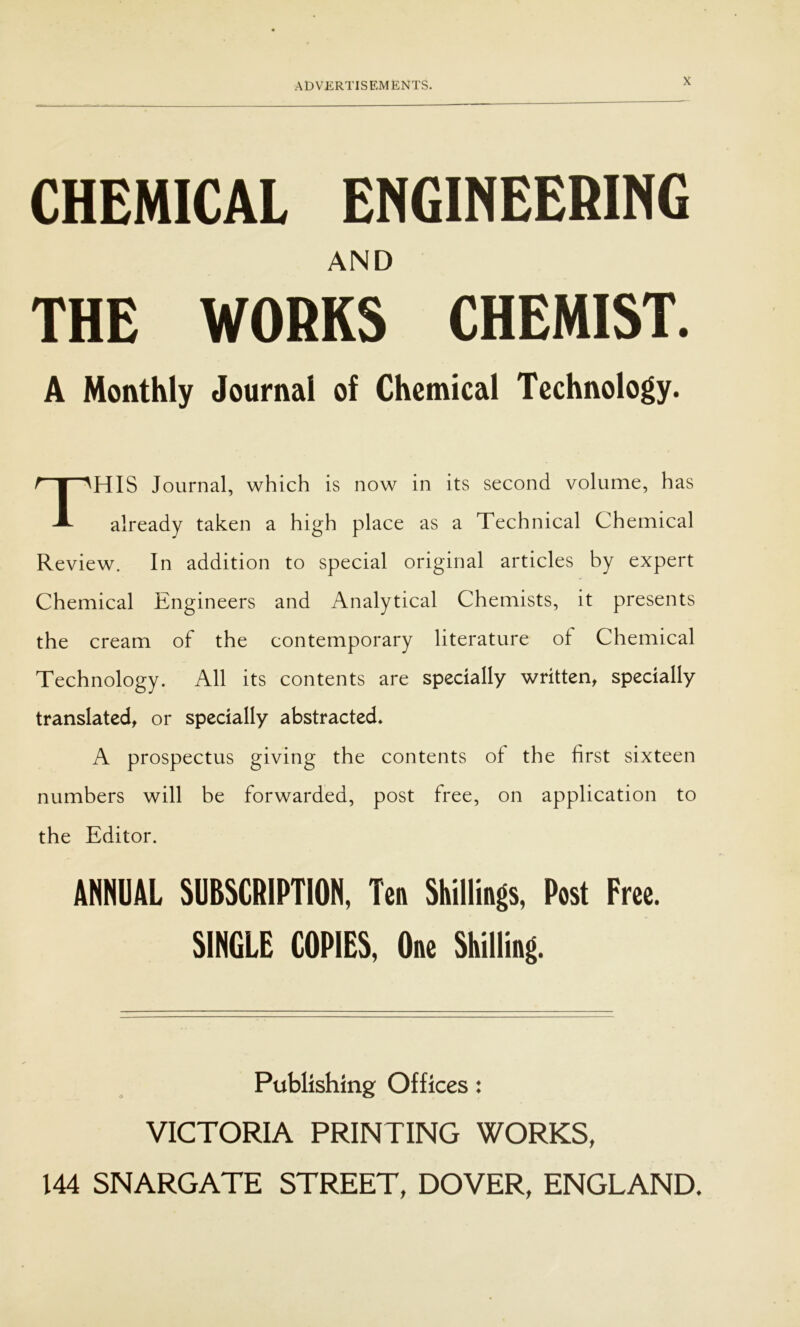 CHEMICAL ENGINEERING THE WORKS CHEMIST. A Monthly Journal of Chemical Technology. HIS Journal, which is now in its second volume, has already taken a high place as a Technical Chemical Review. In addition to special original articles by expert Chemical Engineers and Analytical Chemists, it presents the cream of the contemporary literature of Chemical Technology. All its contents are specially written, specially translated, or specially abstracted* A prospectus giving the contents of the first sixteen numbers will be forwarded, post free, on application to the Editor. ANNUAL SUBSCRIPTION, Ten Shillings, Post Free. SINGLE COPIES, One Shilling. AND Publishing Offices: VICTORIA PRINTING WORKS, 144 SNARGATE STREET, DOVER, ENGLAND.