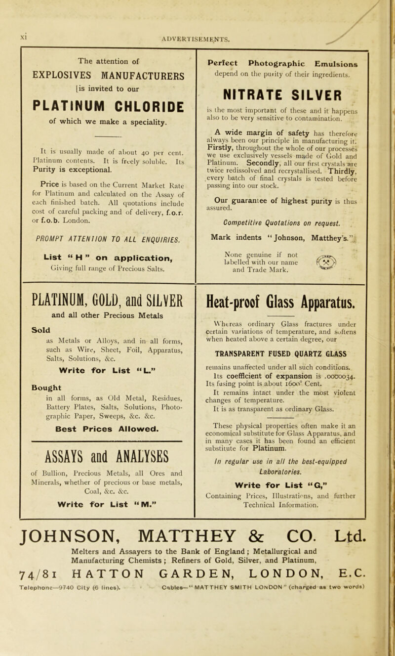 The attention of EXPLOSIVES MANUFACTURERS [is invited to our of which we make a speciality. It is usually made of about 40 per cent. Platinum contents. It is freely soluble. Its Purity is exceptional. Price is based on the Current Market Rate for Platinum and calculated on the Assay of each finished batch. All quotations include cost of careful packing and of delivery, f.o.r. or f.o.b. London. PROMPT ATTENIION TO ALL ENQUIRIES. List “ H ” on application, Giving full range of Precious Salts. Heat-proof Glass Apparatus. Whereas ordinary Glass fractures under certain variations of temperature, and softens when heated above a certain degree, our TRANSPARENT FUSED QUARTZ GLASS remains unaffected under all such conditions. Its coefficient of expansion is .0000034. Its fusing point is about 1600° Cent. It remains intact under the most violent changes of temperature. It is as transparent as ordinary Glass. These physical properties often make it an economical substitute for Glass Apparatus, and in many cases it has been found an efficient substitute for Platinum. In regular use in all the best-equipped Laboratories. Write for List “G,” Containing Prices, Illustrations, and further Technical Information. PLATINUM, GOLD, and SILVER and all other Precious Metals Sold as Metals or Alloys, and in all forms, such as Wire, Sheet, Foil, Apparatus, Salts, Solutions, &c. Write -for List “L.” Bought in all forms, as Old Metal, Residues, Battery Plates, Salts, Solutions, Photo- graphic Paper, Sweeps, &c. &c. Best Prices Allowed. ASSAYS and ANALYSES of Bullion, Precious Metals, all Ores and Minerals, whether of precious or base metals, Coal, &c. &c. Write for List “ M.” PLATINUM CHLORIDE Perfect Photographic Emulsions depend on the purity of their ingredients. NITRATE SILVER is the most important of these and it happens also to be very sensitive to contamination. A wide margin of safety has therefore always been our principle in manufacturing it. Firstly, throughout the whole of our processes we use exclusively vessels made of Gold and Platinum. Secondly, all our first crystals are twice redissolved and recrystallised. Thirdly, every batch of final crystals is tested before passing into our stock. Our guarantee of highest purity is thus assured. Competitive Quotations on request. Mark indents “Johnson, Matthey’s.”. None genuine if not labelled with our name and Trade Mark. %SrSS? JOHNSON, MATTHEY & CO. Ltd. Melters and Assayers to the Bank of England ; Metallurgical and Manufacturing Chemists ; Refiners of Gold, Silver, and Platinum, 74/81 HATTON GARDEN, LONDON, E.C. Telephone—9740 City (6 lines). Cables— “ MATTHEY SMITH LONDON ” (charged as two words)