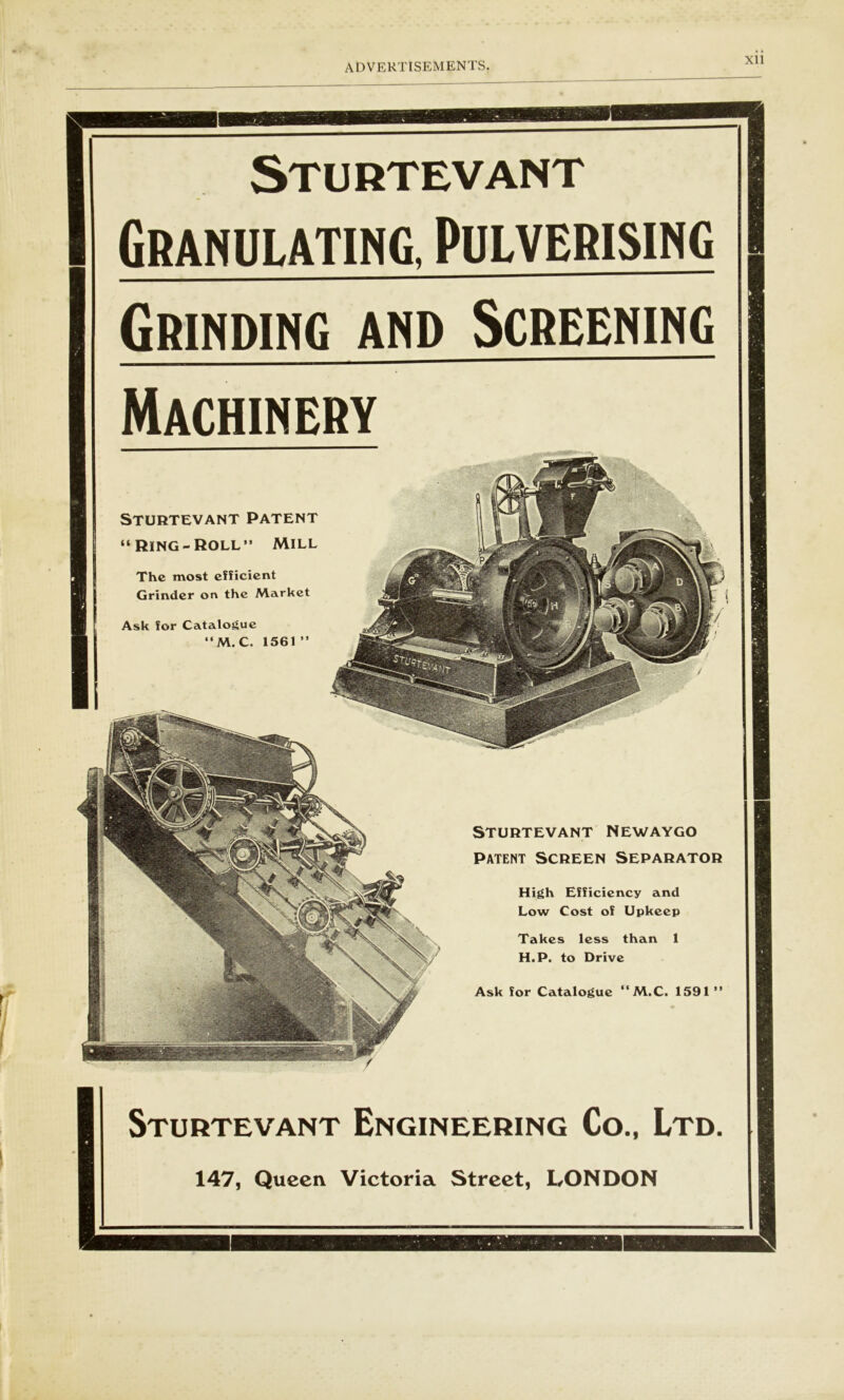 Sturtevant Granulating. Pulverising Grinding and Screening Machinery Sturtevant Patent “Ring-Roll” Mill The most efficient Grinder on the Market Ask for Catalogue “M.C. 1561  STURTEVANT NEWAYGO patent Screen separator High Efficiency and Low Cost of Upkeep Takes less than 1 H.P. to Drive Ask for Catalogue “M.C. 1591 ” Sturtevant Engineering Co., Ltd. 147, Queen Victoria Street, LONDON