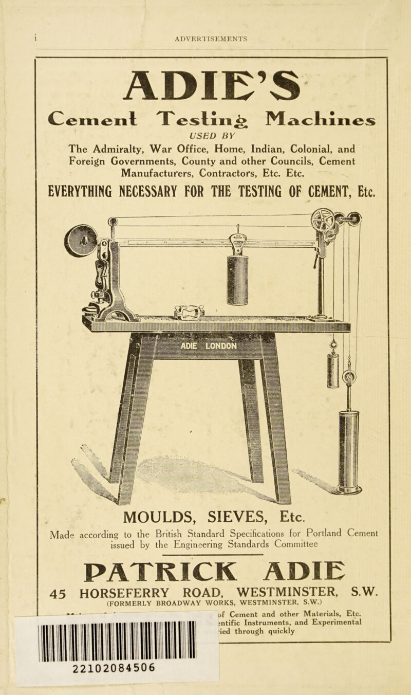 ADIE’S _ Cemenl T esling Machines USED BY The Admiralty, War Office, Home, Indian, Colonial, and Foreign Governments, County and other Councils, Cement Manufacturers, Contractors, Etc. Etc. EVERYTHING NECESSARY FOR THE TESTING OF CEMENT, Etc. MOULDS, SIEVES, Etc. Made according to the British Standard Specifications for Portland Cement issued by the Engineering Standards Committee PATRICK ADIE 45 HORSEFERRY ROAD, WESTMINSTER, S.W. (FORMERLY BROADWAY WORKS, WESTMINSTER, S.W.) Df Cement and other Materials, Etc. jntific Instruments, and Experimental ied through quickly 22102084506