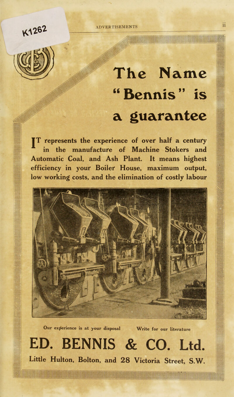 yCV262 jjjl JT represents the experience of over half a century in the manufacture of Machine Stokers and Automatic Coal, and Ash Plant. It means highest efficiency in your Boiler House, maximum output, low working costs, and the elimination of costly labour Our experience is at your disposal Write for our literature ED. BENNIS & CO. Ltd. Little Hulton, Bolton, and 28 Victoria Street, S.W. H=!