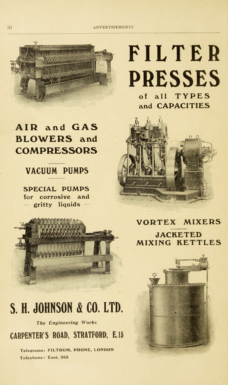 AIR and GAS BLOWERS and COMPRESSORS VACUUM PUMPS SPECIAL PUMPS for corrosive and gritty liquids FILTER PRESSES of all TYPES and CAPACITIES S. H. JOHNSON & CO. LTD. The Engineering Works CARPENTER’S ROAD, STRATFORD, E.15 VORTEX MIXERS JACKETED MIXING KETTLES T Telegrams: FILTRUM, PHONE, LONDON Telephone: East, 363