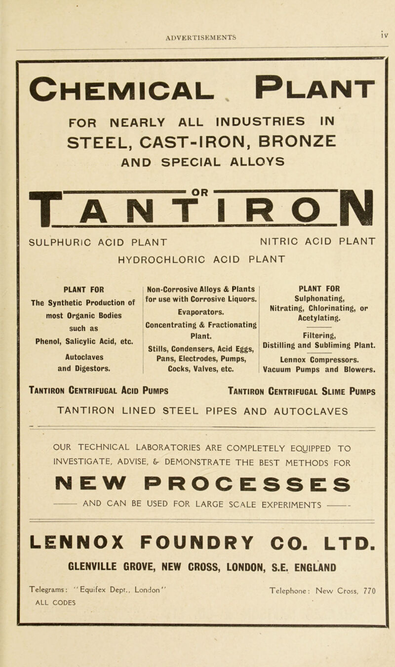 Chemical. Plant FOR NEARLY ALL INDUSTRIES IN STEEL, CAST-IRON, BRONZE AND SPECIAL ALLOYS Tanti R O SULPHURIC ACID PLANT NITRIC ACID PLANT HYDROCHLORIC ACID PLANT PLANT FOR The Synthetic Production of most Organic Bodies such as Phenol, Salicylic Acid, etc. Autoclaves and Digestors. Non-Corrosive Alloys & Plants for use with Corrosive Liquors. Evaporators. Concentrating & Fractionating Plant. Stills, Condensers, Acid Eggs, Pans, Electrodes, Pumps, Cocks, Valves, etc. PLANT FOR Sulphonating, Nitrating, Chlorinating, or Acetylating. Filtering, Distilling and Subliming Plant. Lennox Compressors. Vacuum Pumps and Blowers. Tantiron Centrifugal Acid Pumps Tantiron Centrifugal Slime Pumps TANTIRON LINED STEEL PIPES AND AUTOCLAVES OUR TECHNICAL LABORATORIES ARE COMPLETELY EQJJIPPED TO INVESTIGATE, ADVISE, 6- DEMONSTRATE THE BEST METHODS FOR NEW PROCESSES AND CAN BE USED FOR LARGE SCALE EXPERIMENTS LENNOX FOUNDRY CO. LTD. GLENVILLE GROVE, NEW CROSS, LONDON, S.E. ENGLAND Telegrams:  Equifex Dept., London Telephone: New Cross, 770 ALL CODES