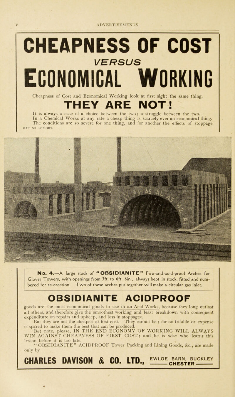 goods are the most economical goods to use in an Acid Works, because they long outlast all others, and therefore give the smoothest working and least breakdown with consequent expenditure on repairs and upkeep, and loss in stoppages But they are not the cheapest at first cost. They cannot be ; for no trouble or expense is spared to make them the best that can be produced. But note, please, IN THE END ECONOMY OF WORKING WILL ALWAYS WIN AGAINST CHEAPNESS OF FIRST COST; and he is wise who learns this lesson before it is too late. “ OBSIDIANITE” ACIDPROOF Tower Packing and Lining Goods, &c., are made only by CHARLES DAVISON & CO. LTD., EWL0%..rRVrtUCKLEY OBSIDIANITE ACIDPROOF Cheapness of Cost and Economical Working look at first sight the same thing. THEY ARE NOT! It is always a case of a choice between the two ; a struggle between the two. In a Chemical Works at any rate a cheap thing is scarcely ever an economical thing. The conditions are so severe for one thing, and for another the effects of stoppage are so serious. No. 4-.—A large stock of “OBSIDIANITE” Frre'and'acid'proof Arches for Glover Towers, with openings from 3ft. to 6ft. 6in., always kept in stock, fitted and nunv bered for re-erection. Two of these arches put together will make a circular gas inlet. CHEAPNESS OF COST EGONOMlcTC WORKING