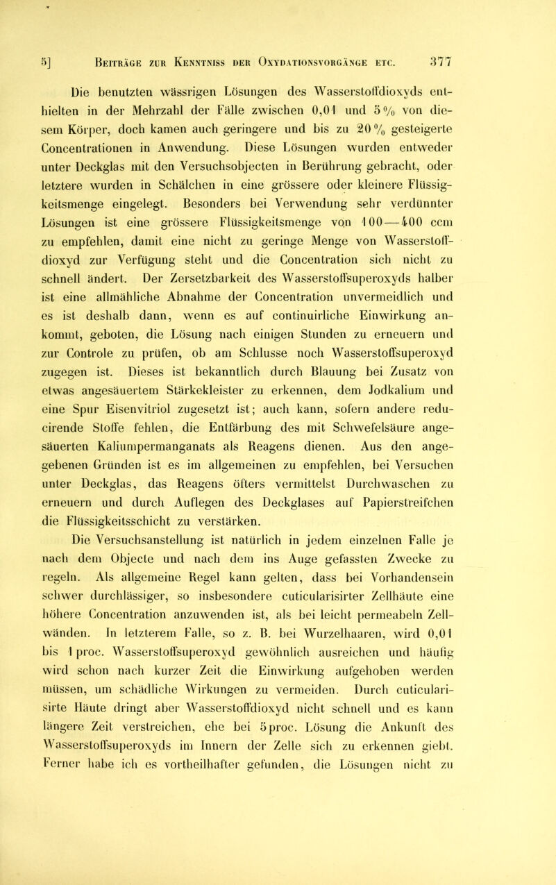 Die benutzten wässrigen Lösungen des Wasserstoffdioxyds ent- hielten in der Mehrzahl der Fälle zwischen 0,01 und 5% von die- sem Körper, doch kamen auch geringere und bis zu 20% gesteigerte Concentrationen in Anwendung. Diese Lösungen wurden entweder unter Deckglas mit den Versuchsobjecten in Berührung gebracht, oder letztere wurden in Schälchen in eine grössere oder kleinere Flüssig- keitsmenge eingelegt. Besonders bei Verwendung sehr verdünnter Lösungen ist eine grössere Flüssigkeitsmenge von 100 — 400 ccm zu empfehlen, damit eine nicht zu geringe Menge von Wasserstoll- dioxyd zur Verfügung steht und die Concentration sich nicht zu schnell ändert. Der Zersetzbarkeit des Wasserstoffsuperoxyds halber ist eine allmähliche Abnahme der Concentration unvermeidlich und es ist deshalb dann, wenn es auf continuirliche Einwirkung an- kommt, geboten, die Lösung nach einigen Stunden zu erneuern und zur Controle zu prüfen, ob am Schlüsse noch Wasserstoffsuperoxyd zugegen ist. Dieses ist bekanntlich durch Blauung bei Zusatz von etwas angesäuertem Stärkekleister zu erkennen, dem Jodkalium und eine Spur Eisenvitriol zugesetzt ist; auch kann, sofern andere redu- cirende Stoffe fehlen, die Entfärbung des mit Schwefelsäure ange- säuerten Kaliumpermanganats als Reagens dienen. Aus den ange- gebenen Gründen ist es im allgemeinen zu empfehlen, bei Versuchen unter Deckglas, das Reagens öfters vermittelst Durchwaschen zu erneuern und durch Auflegen des Deckglases auf Papierstreifchen die Flüssigkeitsschicht zu verstärken. Die Versuchsanstellung ist natürlich in jedem einzelnen Falle je nach dem Objecte und nach dem ins Auge gefassten Zwecke zu regeln. Als allgemeine Regel kann gelten, dass bei Vorhandensein schwer durchlässiger, so insbesondere cuticularisirter Zellhäute eine höhere Concentration anzuwenden ist, als bei leicht permeabeln Zell- wänden. In letzterem Falle, so z. B. bei Wurzelhaaren, wird 0,01 bis 1 proc. Wasserstoffsuperoxyd gewöhnlich ausreichen und häufig wird schon nach kurzer Zeit die Einwirkung aufgehoben werden müssen, um schädliche Wirkungen zu vermeiden. Durch cuticulari- sirte Häute dringt aber Wasserstoffdioxyd nicht schnell und es kann längere Zeit verstreichen, ehe bei 5 proc. Lösung die Ankunft des Wasserstoffsuperoxyds im Innern der Zelle sich zu erkennen giebt. Ferner habe ich es vorteilhafter gefunden, die Lösungen nicht zu